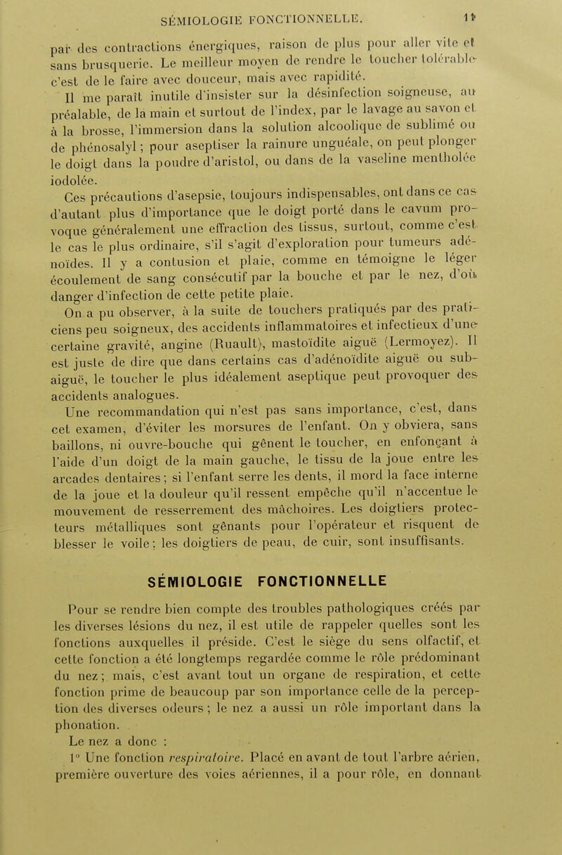 SEMIOLOGIE FONCTIONNELLE. 1 t par des contractions energiques, raison de plus pour aller vite el sans brusquerie. Le meilleur moyen de rendre le toucher tolerable- c'est de le faire avec douceur, mais avec rapidite. II me parait inutile d'insister sur la disinfection soigneuse, au prealable, de la main et surlout de l'index, par le lavage au savon et a la brosse, l'immersion dans la solution alcoolique de sublime ou de phenosalyl; pour aseptiser la rainure ungueale, on peut plonger le doigt dans la poudre d'aristol, ou dans de la vaseline mentholee iodolee. Ces precautions d'asepsie, toujours indispensables, ont dans ce cas d'autant plus d'importance que le doigt porte dans le cavum pro- voque generalement une effraction des tissus, surtout, comme c'est. le cas le plus ordinaire, s'il s'agit d'exploration pour tumeurs adc- noides. II y a contusion et plaie, comme en temoigne le leger ecoulement de sang consecutif par la bouche et par le nez, d'ou danger d'infection de cette petite plaie. On a pu observer, a la suite de touchers pratiques par des prati- ciens peu soigneux, des accidents inflammatoires et infectieux d'une- certaine gravite, angine (Ruault), mastoidite aigue (Lermoyez). II est juste de dire que dans certains cas d'adeno'idite aigue ou sub- aigue, le toucher le plus idealement aseptique peut provoquer de& accidents analogues. Une recommandation qui n'est pas sans importance, c'est, dans cet examen, d'eviter les morsures de l'enfant. On y obviera, sans baillons, ni ouvre-bouche qui genent le toucher, en enfoncant a l'aide d'un doigt de la main gauche, le tissu de la joue entre les arcades dentaires; si l'enfant serre les dents, il mord la face interne de la joue et la douleur qu'il ressent empeche qu'il n'accentue le mouvement de resserrement des machoires. Les doigtiers protec- tees metalliques sont genants pour l'operateur et risquent de blesser le voile; les doigtiers de peau, de cuir, sont insuffisants. SEMIOLOGIE FONCTIONNELLE Pour se rendre bien compte des troubles pathologiques crees par les diverses lesions du nez, il est utile de rappeler quelles sont les fonctions auxquelles il preside. C'est le siege du sens olfactif, el cette fonction a ete longtemps regardee comme le rdle predominant du nez; mais, c'est avant tout un organe de respiration, et cette fonction prime de beaucoup par son importance celle de la percep- tion des diverses odeurs; le nez a aussi un role important dans la phonation. Le nez a done : 1 Une fonction respiratoire. Place en avant de tout l'arbre aerien, premiere ouvcrture des voies aeriennes, il a pour rOlc, en donnant