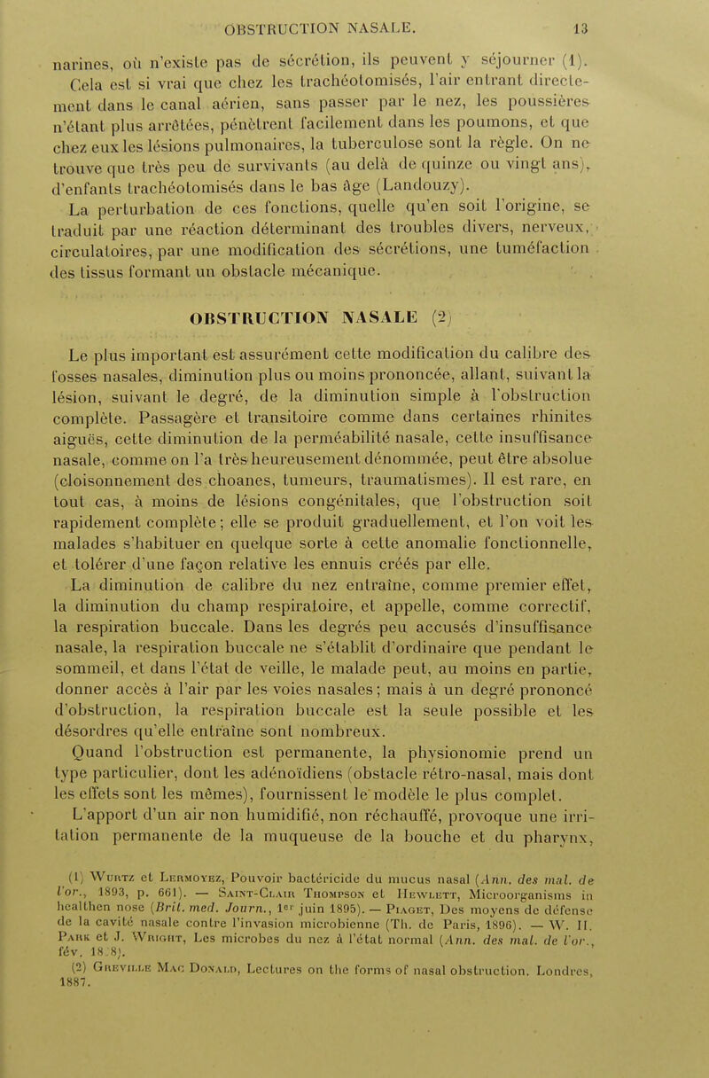 narines, ou n'exisle pas de secretion, ils peuvenl y sojourner (1). Cela est si vrai que chez les tracheotomis6s, l'air entrant direcle- meat dans le canal aerien, sans passer par le nez, les poussieres n'elant pins arrelees, penetrent facilement dans les poumons, et que chez eux les lesions pulmonaires, la tuberculose sont la regie. On nc trouveque tres peu de survivanls (au dela dc quinze ou vingl ans), d'enfants tracheotomises dans le bas age (Landouzy). La perturbation de ces fonctions, quelle qu'en soit forigine, se Iradnit par une reaction determinant des troubles divers, nerveux, circulaloires, par une modification des secretions, une tumefaction des tissus formant un obstacle mecanique. OBSTRUCTION NASALE (2( Le plus important est assurement cetle modification du calibre des Tosses nasales, diminution plus ou moins prononcee, allant, suivant la lesion, suivant le degre, de la diminution simple a l'obstruction complete. Passagere et transitoire corarae dans certaines rhinites aigues, cette diminution de la permeabilite nasale, celte insuffisance nasale, comme on la tres heureusement demommee, peut eTre absolue (cloisonnement des choanes, tumeurs, traumalismes). II est rare, en tout cas, a moins de lesions congenitales, que fobstruction soit rapidement complete; elle se produit graduellement, et Ton voit le& malades s'habituer en quelque sorte a celte anomalie fonclionnelle, et toleTer d'une facon relative les ennuis cre£s par elle. La diminution de calibre du nez entraine, comme premier effet, la diminution du champ respiratoire, et appelle, comme correctif. la respiration buccale. Dans les degr£s peu accuses d'insuffisance nasale, la respiration buccale ne s'etablit d'ordinaire que pendant le sommeil, et dans fetat de veille, le malade peut, au moins en partie, donner acces a fair par les voies nasales; mais a un degre prononce d'obstruction, la respiration buccale est la seule possible et les desordres qu'elle entraine sont nombreux. Quand fobstruction est permanente, la physionomie prend un type particulier, dont les adeno'idiens (obstacle retro-nasal, mais dont les effets sont les memes), fournissent le modele le plus complet. L'apport d'un air non humidifie, non rechauffe, provoque une irri- tation permanente de la muqueuse de la bouche et du pharynx, (1 Wuhtz ct, Li:nMOYRz, Pouvoir bactericide du mucus nasal (Ann, des mal. de l'or.t 1893, p. 661). — Saint-Clair Thompson eL Hewlett, Microorganisms in liealthcn nose {Bril. med. Journ., 1 juin 1895).— Piaget, Des moyens de defense de la cavite nasale conlre l'invasion microbienne (Th. dc Paris, 1896). — W. II. Park et J. Wright, Les microbes du nez a l'etat normal [Ann. des mal. dc Vor. i&v. 18:8). (2) Grbville Mac Donald, Lectures on the forms of nasal obstruction. Londres 1887.