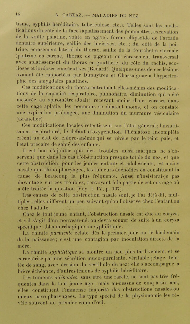 lisme, syphilis hrivdilairc, tuberculose, etc. . Telles sont lcs modi- fications tin (•oh' de la face (aplatissemcnt des pommettes, excavation de la voAtc palatine, voute en ogive), forme ellipsoidc de l'arcade dentaire superieure, saillic des incisives, etc. ; du cdte de la poi- trine, ecrasement lateral du thorax, saillic de la fourchelte sternale (poitrine en carenc, thorax de pigeon), ou ecrasement transversal avec aplalissement du thorax en gouttiere, du cdle du rachis, sco- lioses et lordoses consecutives (Redard). Quelques-unes de ccs lesions avaient etc rapportees par Dupnytren et Chassaii^nac a l liypertro- phie des amygdales palatines. Ces modifications du thorax entrainent elles-memes des modifies tions de la capacity respiratoire, pulmonaire, diminution qui a 6te mesuree au spiromelre (Joal); recevant moins dair, ecrases dans cetle cage aplatie, les poumons se dilatent moins, et on constate une expiration prolongee, une diminution du murmure vesiculate (Grancher). Ces modifications locales relentissent sur l'etat general; l'insuffi- sance respiratoire, le defaut d'oxygenation, riiematosc incomplete creent un etat de chloro-anemie qui se revele par le teint pale, el l'etat precaire de sante des enfants. 11 est bon d'ajonler que des troubles aussi marques ne s'ob- servent que dans les cas d'obstruction presque tolale du nez, et que cette obstruction, pour les jeunes enfants et adolescents, est moins nasale que rhino-pharyngee, les tumeurs adeno'ides en constituant la cause de beaucoup la plus frequenle. Aussi n'insisterai-je pas davantage sur ces troubles, renvoyant a la parlie de cet ouvrage oil a (He traitee la question (Voy. t. IV, p. 107). Les causes de cette obstruction nasale sont, je l'ai dejadit, mul- tiples; elles different, un peu suivant qu'on l'observe chcz l'enfantou chez l'adulte. Chez le tout jeune enfant, l'obstruction nasale est due au coryza, et s'il s'agit d'un rtouveau-ne, on devra songer de suite a un coryza specifique : .blennorrhagique ou sypbilitique. La rhinite parulenle eclate des le premier jour ou le lendemain de la naissance; e'est une contagion par inoculation directe de la mere. La rhinite sgphilitique se monlre un peu plus tardivement, el se caracterise par une secretion muco-purulente, veritable jelagc, tern- tee de sang, avec erosion du vestibule du nez ; elle s'accompagne a breve edicance, d'autres 16sions de syphilis heredilaire. Les tumeurs adeno'ides, sans etrc une rarete, ne sont pas Ires fre- <|uenles dans le lout jeune age ; mais au-dessus de cinq a six an-, elles constituent Limmense majorite des obstructions nasales ou mieux naso-pharyngees. Le type special de la physionomie les re- vele souvent au premier coup d'ceil.