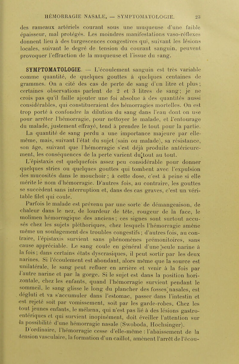 <les rameaux arteriels courant sous unc muqueuse d'une faible epaisseur, raal proteges. Les moindres manifestations vaso-reflexes donnent lieu a des turgescences congestives qui, suivant les lesions locales, suivant le degre de tension du courant sanguin, peuvent provoquer reffraction cle la muqueuse et Tissue du sang. SYMPTOMATOLOGY. — L'ecoulement sanguin est Ires variable comme quantity, de quelques gouttes a quelques centaines de grammes. On a cite des cas de perte de sang d'un litre et plus; certaines observations parlent de 2 et 3 litres cle sang; je ne crois pas qu'il faille ajouter une foi absolue a des quantiles aussi considerables, qui constitueraient des hemorragies mortelles. On est trop porte a confondre la dilution du sang dans l'eau dont on use pour arreter l'hemorragie, pour nettoyer le raalade, et l'entourage du malade, justement effraye, tend a prendre le tout pour la parlie. La quantite de sang perdu a une importance majeure par elle- meme, mais, suivant l'etat du sujet (sain ou malade), sa resistance, son age, suivant que rhemorragie s'est deja produite anlerieure- ment, les consequences de la perte varient dugout au tout. L'epistaxis est quelquefois assez peu considerable pour donner quelques slries ou quelques gouttes qui tombent avec l'expulsion des mucosites dans le mouchoir; a cette dose, c'est a peine si elle merite le nom d'hemorragie. D'autres fois, au contraire, les gouttes se succedent sans interruption et, dans des cas graves, c'est un veri- table filet qui coule. Parfois le malade est prevenu par une sorte de demangeaison, de <maleur dans le nez, de lourdeur de tete, rougeur de la face, le molimen hemorragique des anciens; ces signes sont surlout accu- ses chez les sujets plethoriques, chez lesquels rhemorragie amene meme un soulagement des troubles congestifs; d'autres fois, au con- traire, l'epistaxis survient sans phenomenes premonitoires, sans oause appreciable. Le sang coule en general d'une Jseule narine a la fois; dans certains etats dyscrasiques, il peut sortir par les deux narines. Si l'ecoulement est abondant, alors meme que la source est umlalerale, le sang peut refluer en arriere et venir a la fois par J'autre narine et par la gorge. Si le sujet est dans la position hori- zonlale, chez les enfants, quand l'hemorragie survient pendant le sommeil, le sang glisse le long du plancher des fosses>asales, est degluti et va s'accumuler dans l'estomac, passer dans l'intestin et est rejete soit par vomissement, soit par les garde-robes. Chez les tout jeunes enfants, le meloena, qui n'est pas lie a des lesions gastro- enteriques et qui survient inopinement, doit eveiller l'attenlion su'r la possibilite d'une hemorragie nasale (Swoboda, Hochsinger). D'ordinaire, l'h6morragie cessc d'elle-meme : l'abaissement de la ■tension vasculaire, la formation d'un caillot, amenent l'arret del'ecou-