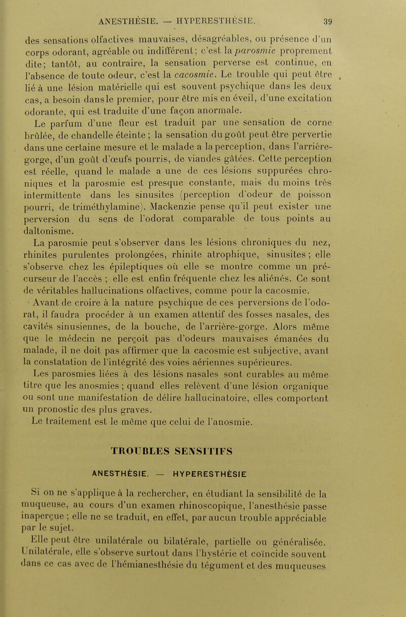 des sensations olfactives mauvaises, desagreablcs, ou presence d'un corps odorant, agreable ou indifferent; c'est la parosmia proprement dite; tantdt, au contraire, la sensation perverse est continue, en l'absence de toute odeur, c'est la cacosmie. Le trouble qui peut etre , \i6 a une 16sion materielle qui est souvent psychique dans les deux cas, a besoin dansle premier, pour fitre mis en eveil, d'une excitation odorante, qui est traduite d'une facon anormale. Le parfum d'une fleur est traduit par une sensation de corne brulee, de chandelle eteinte; la sensation dugout peut 6tre pervertie dans une certaine mesure et le malade a la perception, dans l'arriere- gorge, d'un gout d'ceufs pourris, de viandes g&t6es. Cette perception est reelle, quand le malade a une de ces lesions suppurees chro- niques et la parosmie est presque constante, mais du moins tres intermittente dans les sinusites (perception d'odeur de poisson pourri, de trimethylamine). Mackenzie pense qu'il peut exister une perversion du sens de l'odorat comparable de tous points au daltonisme. La parosmie peut s'observer dans les lesions chroniques du nez, rhinites purulentes prolongees, rhinite atrophique, sinusites ; elle s'observe chez les epileptiques ou elle se montre comme un pre- curseur de l'acces ; elle est enfin frequente chez les alienes. Ce sont de veritables hallucinations olfactives, comme pour la cacosmie. • Avant de croire a la nature psychique de ces perversions de l'odo- rat, il faudra procedcr a un examen attentif des fosses nasales, des cavites sinusiennes, de la bouche, de l'arriere-gorge. Alors mSme que le medecin ne pergoit pas d'odeurs mauvaises eman6es du malade, il ne doit pas affirmer que la cacosmie est subjective, avant la constatation de l'int^grite des voies a6riennes sup6rieures. Les parosmies liees a des lesions nasales sont curables au meme titre que les anosmies ; quand elles relevent d'une lesion organique ou sont une manifestation de delire hallucinatoire, elles comportent un pronostic des plus graves. Le trailement est le mSme que celui de l'anosmie. TROUBLES SEIVSITIFS ANESTHESIE. — HYPERESTHESIE Si on ne s'applique a la rechercher, en etudiant la sensibility de la muqueuse, au cours d'un examen rhinoscopique, l'anesthesie passe inapergue ; elle ne se traduit, en effet, par aucun trouble appreciable par le sujet. Elle peut etre unilat6rale ou bilaterale, partielle ou gen6ralis6c. Lndaterale, elle s'observe surtout dans l'hysterie et coincide souvent dans ce cas avec de l'hemianesthesie du tegument et des muqueuses