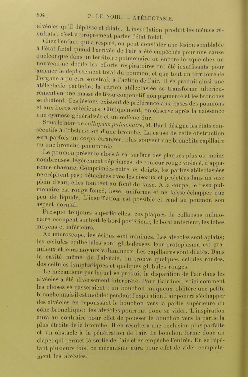 JV* p- LE NOIR. - ATELECTASIE. allies qu'i] deplisse et dilate. L'insufflation produitles memes re- sultats; cest a proprement parler Trial foetal. ChezTenfanl qui a respire, on peut conslaler une lesion semblable a 1 etat icetalquand Tarrivee de l'air a 616 empechee pour une cause quelconque clans un territoire pulmonale ou encore lorsque chez un nouveau-ne debile les efforts respiratoires ont 6t6 insuffisants pour amener 1c deplissement total du poumon, et que tout un territoire de 1 organe a pu etre soustrait a Taction de l'air. II se produit ainsi une atelectasie partielle; la region atelectasis se transforme ulterieu- remenl en une masse de tissu conjonctif non pigmenle et lesbronches se dilatent. Ges lesions existent de pr6ference aux bases des poumons et aux bords anteneurs. Cliniquement, on observe apres la naissance une cyanose generalisee el un cedeme dur. Sous le nom de colldpsuspulmonaire, M. Bard designe les elats con- secutifs k ^'obstruction d une bronche. La cause de celte obstruction seraparfois un corps etranger, plus souvent une bronchite capillairc ou une broncho-pneumonie. Le poumon presente alors a sa surface des plaques plus ou moins nombreuses, legerement deprimees, de couleur rouge violace, d'appa- rence charnue. Compriraees entre les doigts, les parties atelectasiees necrepitentpas; detachees avec les ciseaux et projetees dans unvase plein d'eau, elles tombent au fond du vase. A la coupe, le tissu pul- monaire est rouge fonce, lisse, uniforme et ne laisse echapper que pen de hquide. L'msufflation est possible et rend au poumon son aspect normal. Presque toujours superficielles, ces plaques de collapsus pulmo- naire occupent surtout le bord posterieur, le bord anterieur, les lobes moyens et inferieurs. Au microscope, les lesions son I minimes. Les alveoles sont aplalis; les cellules epitheliales sont globuleuses, leur protoplasma est gra- nuleux etleurs noyaux volumineux. Les capillaires sont dilates. Dans la cavite meme de Talveole, on trouve quelques cellules rondes, des cellules lymphatiques et quchjues globules rouges. Le mecanisme par fe'quel se produit la disparition de Pair dans les alveoles a ete diversement interprele. Pour Gairdner, voici comment les chosos se passeraient : un bouclion muqueux oblitere une petite bronche, maisil est mobile; pendant Texpiration, lair pourra s'^chapper des alveoles en repoussanl le bouchon vers la partie superieure du cdne bronchi([ue; les alveoles pourront done se vider. L'inspiration aura au contraire pour effet de pousser le bouchon vers la partie la plus etroile dela bronche. II en r6sultera une occlusion j)lus parfaite et un obstacle a la penetration de Tair. Le bouchon forme done un elapel qui permet la sortie de Tair et en empfiche Tenlree. En se rep6- tant plusieurs fois, ce mecanisme aura pour effel de vider complete- ment les alveoles-