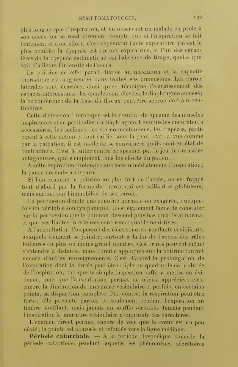 plus longue que L'inspiration, el en observant un malade en proie a son acces, on se rend aisement compte que si L'inspiration se fait lentement el avec effort, c'est cependant L'acte expiratoire qui est le plus penible; la dyspn^e est surtout expiratrice, et Tun des carac- teres de la dyspnee asthmatique est l'absence de tirage, quelle que soit d'ailleurs l'inlensile de l'acces. La poitrine en effet parait dilatee au maximum et la capacite thoracique est augmentee dans toutes ses dimensions. Les parois Iaterales sont ecartees, ainsi qu'en temoigne relargissement des espaces intercostaux; les epaules sont elevees, le diaphragme abaisse; la circonference de la base du thorax peut etre accrue de4 a 6 cen- timetres. Cette distension thoracique est le resultat du spasme des muscles inspirateurs et en particulier du diaphragme. Les muscles inspirateurs accessoires, les scalenes, les sterno-masto'idiens, les trapezes, parti- cipent a cette action et font saillie sous la peau. Par la vue comme par la palpation, il est 1'acile de se convaincre qu'ils sont en etat de contracture. C'est a hitter contre ce spasme, par le jeu des muscles antagonistes, que s'emploient tous les efforts du patient. A cette expiration prolongee succede immediatement l'inspiration; la pause normale a disparu. Si Ton examine la poitrine au plus fort de l'acces, on est frappe tout d'abord par la forme du thorax qui est saillant et globuleux, mais surtout par Timmobilite de ses parois. La percussion denote une sonorite normale ou exageree, quelque- fois un veritable son tympanique. II est egalement facile de constater par la percussion que le poumon descend plus bas qu'a l'etat normal et que ses limites inferieures sont remarquablement fixes. A Tauscultation, Ton percoil des rales sonores, ronflants et sibilants, auxquels viennent se joindre, surtout a la fin de l'acces, des rales bullaires en plus ou moins grand nombre. Ces bruits peuvenl merae s'entendre a distance, mais l'oreille appliquee sur la poitrine fournit encore d'autres renseignements. C'est d'abord la prolongation de l'expiration dont la duree peut etre triple ou quadruple de la duree de l'inspiration, fait que la simple inspection suffit a mettre en Evi- dence, mais que l'auscultation permet de mieux apprecier; c'est encore la diminution du murmure vesiculaire et parfois, en certains points, sa disparition complete. Par contre, la respiration peut etre forte; elle presente parfois et seulement pendant l'expiration un timbre soufflanl, mais jamais un souffle veritable. Jamais pendant l'inspiration le murmure vesiculaire n'emprunte ces caracteres. L'examen direct permet encore de voir que le coeur est un peu devie; la pointc est abaissee et refoul6e vers la ligne m6diane. P6riode catarrhale. — A la p6riode dyspn6ique succrde la periode catarrhale, pendant laquelle les ph6nomenes secr6toires