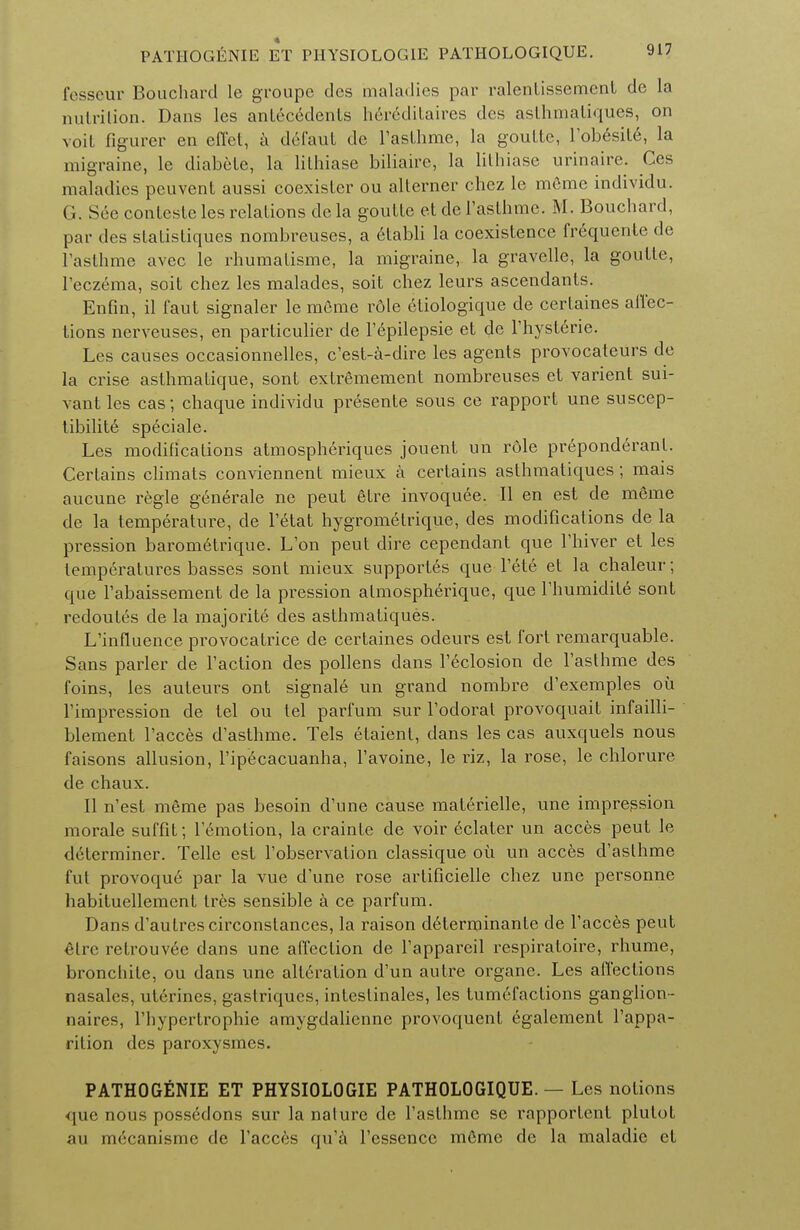 fesseur Bouchard le groupe des maladies par ralenLissemenl de la nutrition. Dans les antecedents h6reditaires des asthmatiques, on voit figurer en efl'ct, a del'aut de Fasthme, la goultc, Fobesite, la migraine, le diabetc, la lilhiase biliaire, la lilhiase urinaire. Ces maladies peuvent aussi coexister ou alterner chez le meme individu. ('.. S6e contestc les relations de la goutte et de 1'aslhme. M. Bouchard, par des statistiques nombreuses, a etabli la coexistence frequcnte de Fasthme avec le rhumatisme, la migraine, la gravelle, la goutle, Feczema, soit chez les malades, soit chez leurs ascendants. Enfin, il faut signaler le meme role etiologique de certaines affec- tions nerveuses, en particulier de Fepilepsie et de Fhysterie. Les causes occasionnelles, e'est-a-dire les agents provocateurs de la crise asthmatique, sont extremement nombreuses et varient sui- vantles cas; chaque individu presente sous ce rapport une suscep- tibility speciale. Les modifications atmospheriques jouent un role preponderant. Certains climats conviennent mieux a certains asthmatiques; mais aucune regie g6nerale ne peut 6tre invoquee. II en est de meme de la temperature, de Fetat hygrometrique, des modifications de la pression barometrique. L'on peut dire cependant que l'hiver et les temperatures basses sont mieux supportes que Pete et la chaleur ; que Fabaissement de la pi^ession almospherique, que Thumidite sont redoutes de la majoritc des asthmatiques. L'influence provocatrice de certaines odeurs est fort remarquable. Sans parler de Taction des pollens dans l'eclosion de Tasthme des foins, les auteurs ont signale un grand nombre d'exemples ou Timpression de tel ou tel parfum sur Todorat provoquait infailli- blement Tacces d'asthme. Tels etaient, dans les cas auxquels nous faisons allusion, l'ipecacuanha, Favoine, le riz, la rose, le chlorure de chaux. II n'est meme pas besoin d'une cause materielle, une impression morale suffit; lemotion, la crainle de voir eclater un acces peut le determiner. Telle est l'observation classique oil un acces d'asthme fut provoqu6 par la vue d'une rose artificielle chez une personne habituellement Ires sensible a ce parfum. Dans d'autrescirconstances, la raison d6terminante de Faeces peut elrc retrouv6e dans une affection de Fappareil respiratoire, rhume, bronchite, ou dans une all6ration d'un autre organc. Les affections nasales, uterines, gastriques, inteslinales, les tumefactions ganglion- naires, Fbypertrophie amygdalicnne provoquent egalement Fappa- rition des paroxysmes. PATHOGfiNIE ET PHYSIOLOGIE PATHOLOGIQUE. — Les notions que nous possedons sur la nature de Fasthmc sc rapportent plutot au mecanisme de Faeces qu'a Fessencc m6me de la maladie et