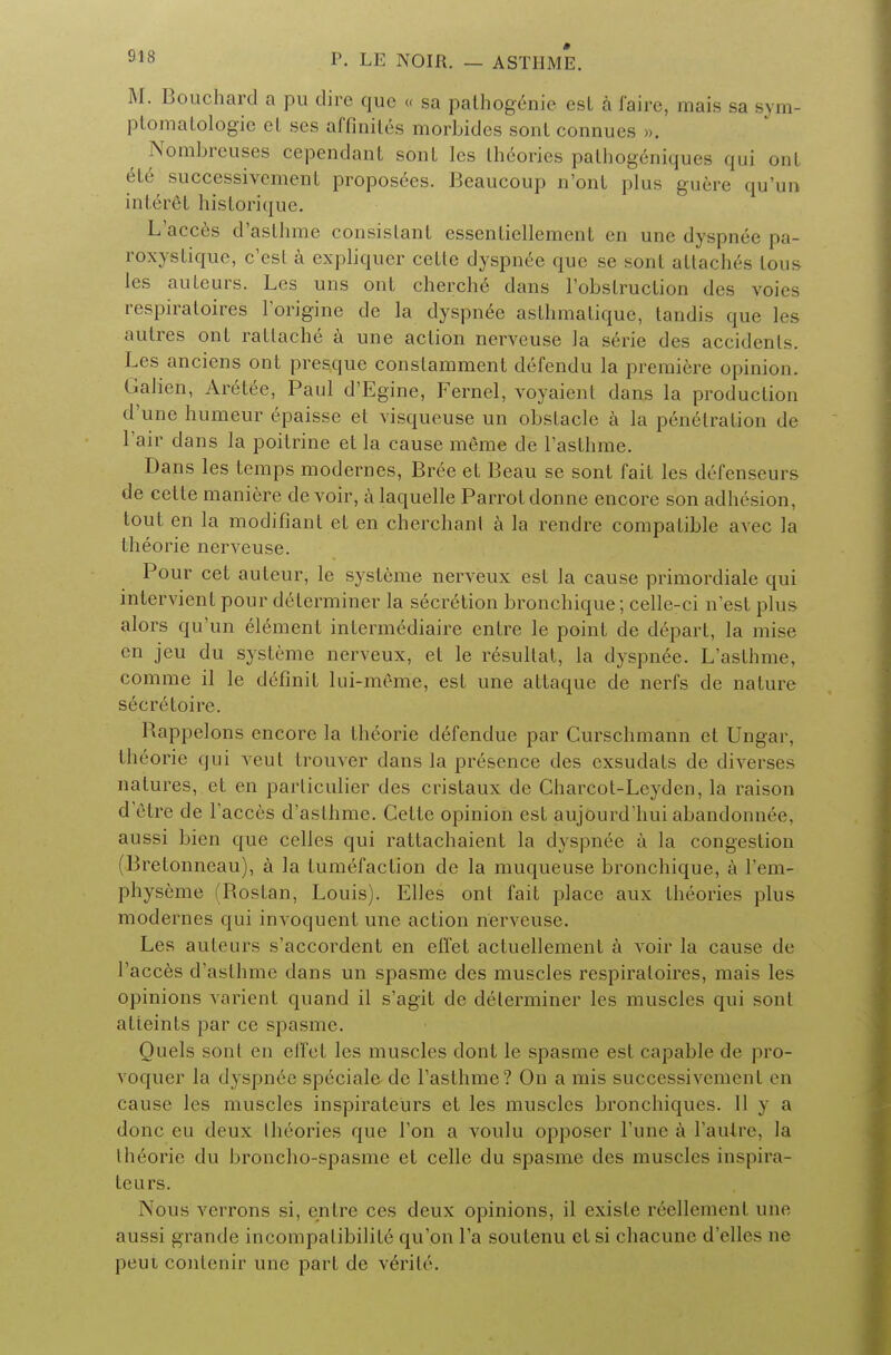 M. Bouchard a pu dire que « sa pathogenie est a faire, mais sa sym- ptomatology el ses affiniles morbides sont connues », Nombreuses cependaut sont les theories pathogeniques qui out ele successivement proposees. Beaucoup n'onL plus guere qu'un interet historique. L'acces d'asthme consistant cssenliellement en une dyspnee pa- roxystique, e'est a cxpliqucr cetle dyspnee que se sont attaches tous les auteurs. Les uns ont cherche dans l'obstruclion des voies respiratoires l'origine de la dyspnee asthmatique, tandis que les autres ont rattache a une action nerveuse la serie des accidents. Les anciens ont presque conslamment defendu la premiere opinion. Galieh, Aretee, Paul d'Egine, Fernel, voyaient dans la production d'une humeur epaisse et visqueuse un obstacle a la penetration de l'air dans la poitrine et la cause meme de l'asthme. Dans les temps modernes, Bree et Beau se sont fait les defenseurs de cette maniere devoir, a laquelle Parrotdonne encore son adh6sion, tout en la modifiant et en cherchant a la rendre compatible avec la theorie nerveuse. Pour cet auteur, le sysleme nerveux est la cause primordiale qui intervient pour determiner la secretion bronchique; celle-ci n'est plus alors qu'un element intermediaire entre le point de depart, la mise en jeu du systeme nerveux, el le resultat, la dyspnee. L'asthme, comme il le definit lui-meme, est une attaque de nerfs de nature secreloire. Kappelons encore la theorie defendue par Curschmann et Ungar, theorie qui veut trouver dans la presence des exsudals de diverse* natures, et en parliculier des cristaux de Charcot-Leyden, la raison d'etre de l'acces d'asthme. Cette opinion est aujourd'hui abandonnee, aussi bien que celles qui rattachaient la dyspnee a la congestion Brelonneau), a la tum6faction de la muqueuse bronchique, a l'em- physeme (Rostan, Louis). Elles ont fait place aux theories plus modernes qui invoquent une action nerveuse. Les auteurs s'accordent en effet actuellement a voir la cause de l'acces d'asthme dans un spasme des muscles respiratoires, mais les opinions varient quand il s'agit de determiner les muscles qui sont alieints par ce spasme. Quels sont en effet les muscles dont le spasme est capable de pro- voquer la dyspnee speciale de l'asthme? On a mis successivement en cause les muscles inspirateurs et les muscles bronchiques. II y a done eu deux theories que Ton a voulu opposer l'une a l'autre, la Iheorie du broncho-spasme et celle du spasme des muscles inspira- teurs. Nous verrons si, entre ces deux opinions, il existe reeUement une aussi grande incompalibilite qu'on l'a soutenu el si chacune d'elles ne peui contenir une part de verile.