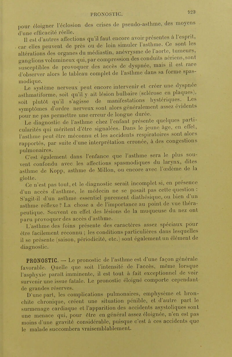 pour eloigner l'eclosion des crises de pseudo-aslhmc, des moyens d'une efficacite reelle. II est d'autres affections qu'il faut encore avoir presentes a 1 esprit, car clles peuvent de pres ou de loin simuler l'asthme. Ce sont les alterations des organes du mediaslin, anevrysme de l'aorte, tumeurs, ganglions volumineux qui, par compression des conduits aliens,sont susceptibles de provoquer des acces de dyspnee, mais il est rare d'observer alors le tableau complet de l'asthme dans sa forme spas- modique. Le systeme nerveux peut encore intervenir et creer une dyspnee asthmaliforme, soit qu'il y ait lesion bulbaire (sclerose en plaques), soit plutdt qu'il s'agisse de manifestations hysteriques. Les symptomes d'ordre nerveux sont alors g6n6ralement assez evidenls pour ne pas permettre une erreur de longue duree. Le diagnostic de l'asthme chez l'enfant presente quelques parti- cularites qui meritent d'etre signages, Dans le jeune age, en effel, l'asthme peut etre meconnu et les accidents respiratoires sont alors rapportes, par suite d'une interpretation erronee, a des congestions pulmonaires. G'est egalement dans l'enfance que l'asthme sera le plus sou- vent confondu avec les affections spasmodiques du larynx, dites asthme de Kopp, asthme de Millon, ou encore avec l'cedeme de la glotte. Ce n'est pas lout, et le diagnostic serait incomplet si, en presence d'un acces d'asthme, le medecin ne se posait pas cetle question : S'agil-il d'un asthme essenliel purement diathesique, ou bien d'un asthme reflexe? La chose a de l'importance au point de vue Ihera- peutique. Souvent en effel des lesions de la muqueuse du nez ont paru provoquer des acces d'asthme. L'asthme des foins presente des caracteres assez speciaux pour etre facilement reconnu ; les conditions particulieres dans lesquelles il se presente (saison, periodicity, etc.) sont egalement un element de diagnostic. PRONOSTIC. — Le pronoslic de l'asthme est d'une facon generale favorable. Quelle que soil l'mtensite de l'acces, meme lorsque l'asphyxie parait imminenlc, il est lout a fait exceptionnel de voir ssurvenir une issue fatale. Le pronoslic eloigne comporte cependant de grandes reserves. D'une part, les complications pulmonaires, emphysemc el bron- chite chronique, crecnt une situation penible, et d'autre part le surmenage cardiaquc cU'apparition des accidents asystoliques sont une menace qui, pour elrc en general assez eloignee, n'en est pas moins d'une gravile considrrablr, imisque c'csl a ces accidcnls que le, malade succombera vraisemblablement.