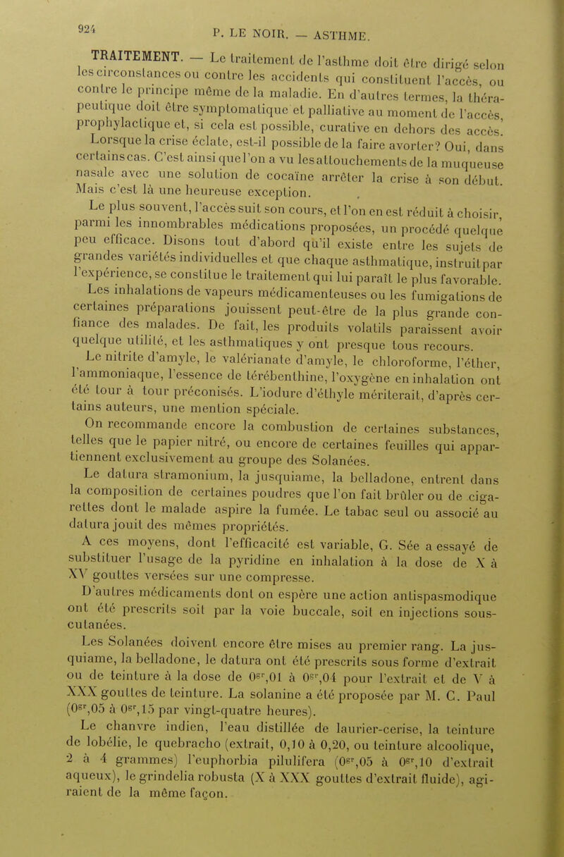 TRAITEMENT. - Le traitement de l'asthme doit etre diriffe selon leseirconstancesou centre les accidents qui constituent Facers ou con ire le pnncipe meme de la maladie. En d'autres termes, la thera- peutiquc doit etre symptomatique et palliative au moment de l'acces prophylactique ct, si cela est possible, curative en dehors des acces Lorsquela crise delate, est-il possible de la faire avorler? Oui, dans certains cas. C'est ainsi quel'on a vu lesaltouchemenlsde la muqueuse nasale avec une solution de cocaine arreter la crise a son debut. Mais c'est la une heureuse exception. Le plus souvent, l'acces suit son cours, et Ton en est reduit a choisir parmi les innombrables medications proposees, un procede quelque pcu efficace. Disons lout d'abord qu'il existe entre les sujets de grandes vanetes individuelles et que chaque asthmatique, instruitpar l'expenence, se constitue le traitement qui lui parait le plus favorable. Les inhalations de vapeurs medicamenteuses ou les fumigations de certaines preparations jouissent peut-etre de la plus grandc con- fiance des malades. De fait, les produits volatils paraissent avoir quelque ulilile, et les asthmatiques y ont presque tous recours. Le nitrite d'amyle, le valerianate d'amyle, le chloroforme, l'ether 1'ammoniaque, l'essence de terebenlhine, l'oxygene en inhalation out ete tour a tour preconiso^s. L'iodure d'ethyle meritcrait, d'apres cer- tains auteurs, une mention sp^ciale. On recommande encore la combustion de certaines substances, telles que le papier nitre, ou encore de certaines feuillcs qui appar- tiennent exclusivement au groupe des Solanees. Le datura stramonium, la jusquiame, la belladone, cntrent dans la composition de certaines poudres que l'on fait bruler ou de ciga- rettes dont le malade aspire la fumee. Le tabac seul ou associ6 au datura jouit des memes proprielrs. A ces moyens, dont l'efficacite est variable, G. See a essaye de substituer l'usage de la pyridine en inhalation a la dose de X a X\r gouttes versees sur une compresse. D'autres m6dicaments dont on espere une action antispasmodique ont ete presents soil par la voie buccale, soit en injections sous- culanees. Les Solanees doivent encore etre mises au premier rang. La jus- quiame, la belladone, le datura ont ete presents sous forme d'extraii ou de teinture a la dose de 0er,01 a 0s'',0i pour l'extrail el de V a XXX goulles de teinture. La solanine a ete proposee par M. C. Paul (0er,05 a 0sr,15 par vingt-quatre heures). Le chanvre indien, l'eau distill6e de laurier-cerise, la teinture de lobelie, le quebracho (extrait, 0,10 a 0,20, ou teinture alcooliqu<\ ■2 a 4 grammes) l'euphorbia pilulifera (0^,05 a 0er,10 d'extrait aqueux), le grindelia robusta (X a XXX goutles d'extrait fluide), agi- raicnt de la meme facon.