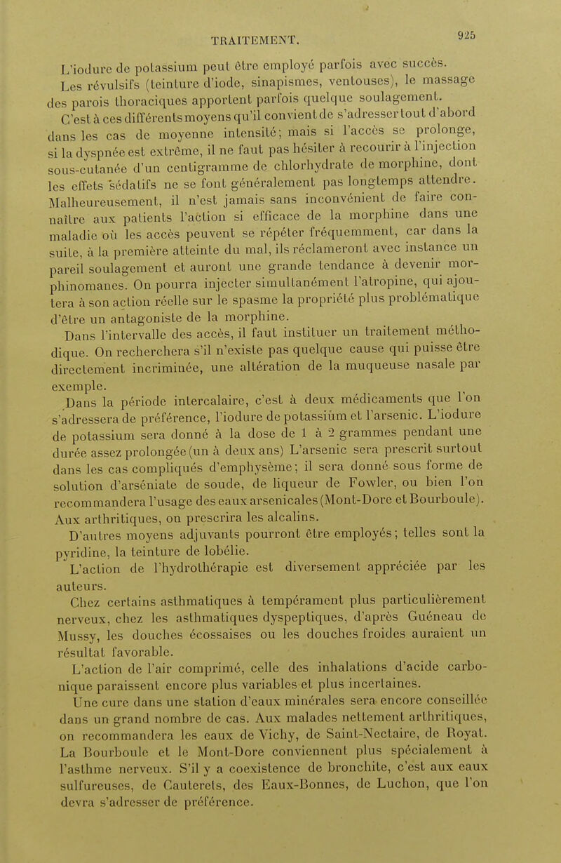 TRAITEMENT. L'iodure de potassium peut etre employe parfois avec succes. Les revulsifs (Lcinture d'iode, sinapismes, ventouses), le massage des parois thoraciques apportent parfois quelque soulagement C'est a ces differentsmoyens qu'il convientde s'adresser tout d'abord dans les cas de moyenne intensit6; mais si l'acces se prolonge, si la dyspneeest extreme, il ne faut pas hesiter a recourir a 1'injection sous-cutanee d'un centigramme de chlorhydrate de morphine, dont les effets sedatifs ne se font g6n6ralement pas longtemps attendre. Malheureusement, il n'est jamais sans inconvenient de faire con- naitre aux patients Paction si efficace de la morphine dans une maladie oil les acces peuvent se repeter frequemment, car dans la suite, a la premiere atteinte du mal, ils reclameront avec instance un pareil soulagement et auront une grande tendance a devenir mor- phinomanes. On pourra injecter simultanement l'atropine, qui ajou- tera a son action reelle sur le spasme la propriete plus problematique d'etre un antagoniste de la morphine. Dans l'intervalle des acces, il faut instituer un traitement metho- dique. On recherchera s'il n'existe pas quelque cause qui puisse etre directement incriminee, une alteration de la muqueuse nasale par exemple. Dans la periode intercalaire, c'est a deux medicaments que Ton s'adressera de preference, l'iodure de potassium et l'arsenic. L'iodure de potassium sera donne a la dose de 1 a 2 grammes pendant une duree assez prolongee (un a deux ans) L'arsenic sera prescrit surtout dans les cas compliques d'emphyseme; il sera donne sous forme de solution d'arseniate de soude, de liqueur de Fowler, ou bien Ton recommandera l'usage des eaux arsenicales (Mont-Dore et Bourboule). Aux arthritiques, on prescrira les alcalins. D'antres moyens adjuvants pourront etre employes; telles sont la pyridine, la teinture de lobelie. L'action de l'hydrotherapie est diversement appreciee par les auteurs. Chez certains asthmatiques a temperament plus particulierement nerveux, chez les asthmatiques dyspeptiques, d'apres Gueneau de Mussy, les douches ecossaises ou les douches froicles auraient un r6sultat favorable. L'action de Fair comprime, celle des inhalations d'acide carbo- nique paraissent encore plus variables et plus incertaines. Une cure dans une station d'eaux minerales sera encore conseilhV dans un grand nombre de cas. Aux malades nettement arthritiques, on recommandera les eaux de Vichy, de Saint-Nectaire, de Royat. La Bourboule et le Mont-Dore conviennent plus specialement a l'asthme nerveux. S'il y a coexistence de bronchite, c'est aux eaux sulf'urcuses, do Cauterels, des Eaux-Bonncs, de Luchon, que Ton devra s'adresser de preference.