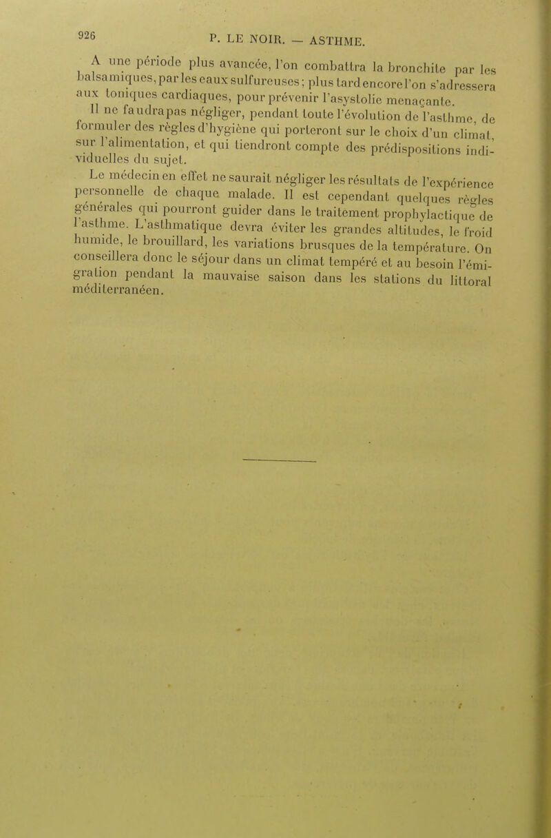 A une penode plus avancee, l'on combatlra la bronchite par les balsamiqucs,parleseauxsulfureuses;plustardencoreron s'adressera aux tomques cardiaques, pour prevenir l'asystolie menacante 11 no faudrapas negliger, pendant loute 1'evolution deVasthme de lormuler des regies d'hygiene qui porleront sur le choix d'un climal sur l'alimcntalion, eL qui tiendront compte des predispositions indi- viduelles du sujel. Le raedecinen effet nesaurait negliger lesresultats de I'expdrience personnelle de chaque malade. II est cependant quelques regies generalcs qui pourront guider dans le traitement prophylactique de asthme. L'asthmatique devra eviter les grandes altitudes, le froid humide le brouillard, les variations brusques de la temperature On oonseillera done le sejour dans un climat tempere et au besoin l'emi- grahon pendant la mauvaise saison dans les stations du littoral mediterranean.