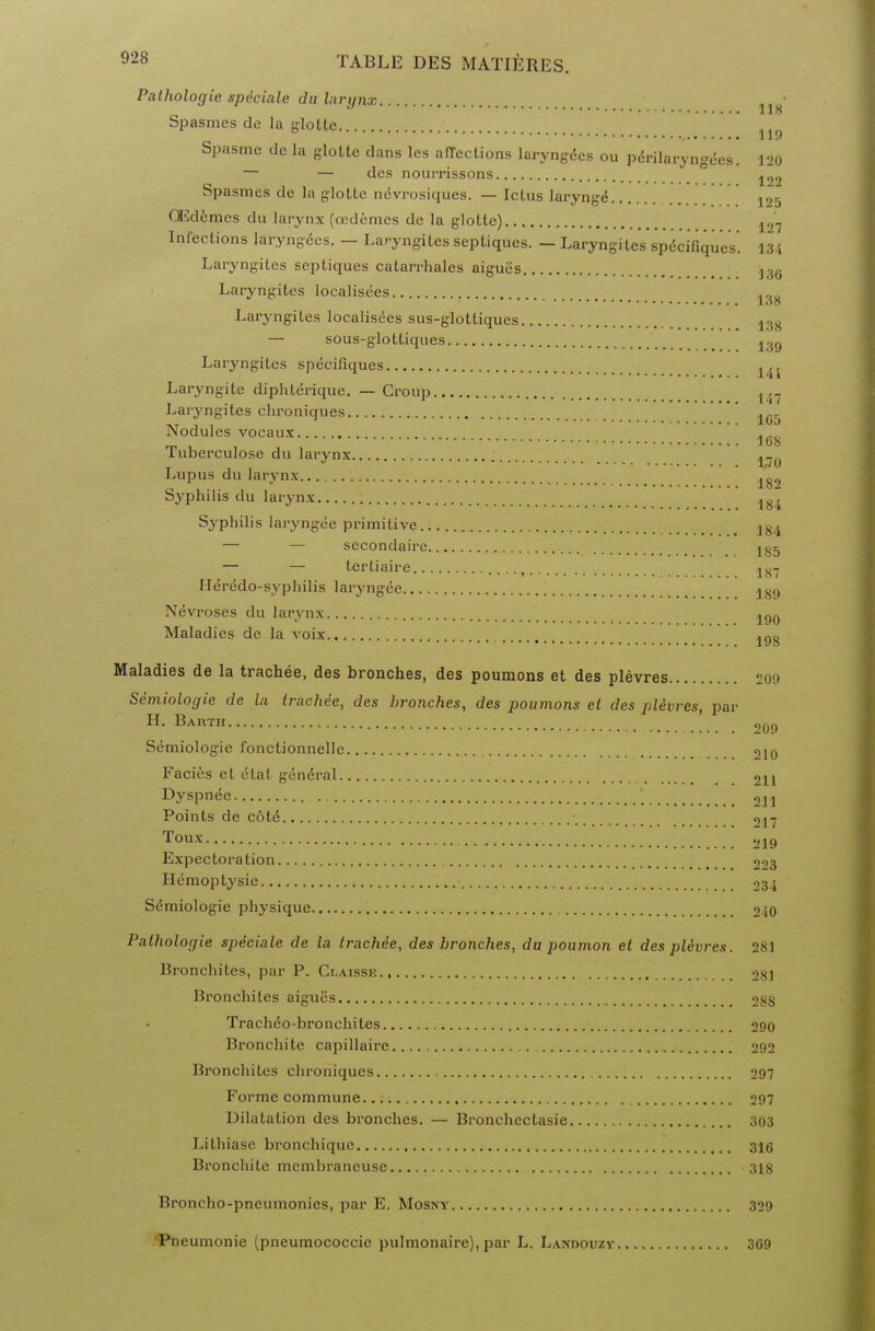 Palhologie speciale du larynx 118 Spasmes do la glotte. . ° 119 Spasme de la glotte clans les affections laryngees ou perilaryngees. 120 — — dcs nourrissons Spasmes de la glotte ndvrosiques. — Ictus Iarynge ^5 QEd6mes du larynx (cedomes de la glotte) 127 Infections laryngees. — Laryngites sepliques. - Laryngites specifiqucs. 134 Laryngites septiques catarrhales aiguiis j36 Laryngites localisees 138 Laryngites localisees sus-glottiques 13x — sous-glottiques Laryngites specifiques ... 1 4 i Laryngite diphterique. — Croup { ,. Laryngites chroniques 165 Nodules vocaux ^ Tuberculose du larynx 170 Lupus du larynx ^ Syphilis du larynx 184 Syphilis laryngee primitive 184 — — secondaire 185 — — tertiaire ,.. j8-j Heredo-syphilis laryngee 189 Nevroses du larynx 190 Maladies de la voix 198 Maladies de la trachee, des bronches, des poumons et des plevres 209 Semiologie de la trachee, des bronches, des poumons et des plevres, par H. Bartii ,,09 Semiologie fonctionnelle «>i0 Facies et etat gen6ral 211 Dyspnee ' 211 Points de c6tc5 ■ 217 Toux 219 Expectoration 223 Hemoptysie 234 Semiologie physique 240 Palhologie speciale de la trachde, des bronches, du poumon et des plevres. 28) Bronchites, par P. Claisse 281 Bronchites aigues 288 Tracheo-bronchites 290 Bronchite capillaire 292 Bronchites chroniques 297 Forme commune 297 Dilatation des bronches. — Bronchectasie 303 Lithiasc bronchique 316 Bronchite membraneuse 318 Broncho-pneumonies, par E. Mosny Pneumonie (pneumococcic pulmonaire), par L. Landouzy 329 369