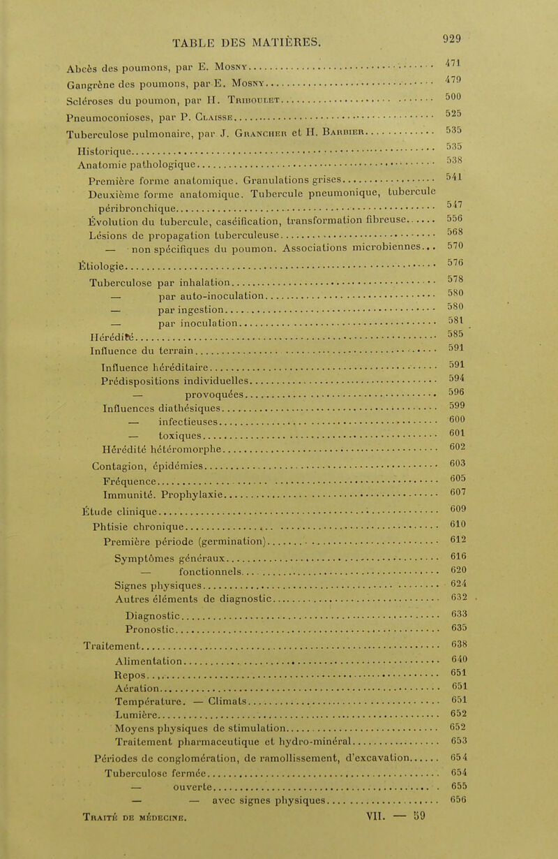 Abces des poumons, par E. Mosny • 471 Gangrene dcs poumons, par E. Mosny 479 Scleroses du poumon, par H. Tribodeet 500 Pneumoconioses, par P. Claisse 525 Tuberculose pulmonaire, par J. Granciier et H. Bardier 535 Ilistorique J,5j Anatomie pathologique '°° Premiere forme anatomique. Granulations grises 54.1 Deuxieme forme anaLomique. Tubercule pneumonique, tubercule peribronchique ''7 Evolution du tubercule, caseification, transformation fibreuse 556 Lesions dc propagation tuberculeuse 568 — non specifiques du poumon. Associations microbiennes... 570 Etiologie '. 576 Tuberculose par inhalation •• 578 — par auto-inoculation 5X0 — par ingestion 580 — par inoculation 581 Her^ditd 585 Influence du terrain 591 Influence hereditaire 591 Predispositions individuelles 594 — provoqudes 596 Influences diathesiques 599 — infectieuses 600 — toxiques 601 Heredite hdteromorphe 602 Contagion, 6pidemies 603 Frequence 605 Immunite. Prophylaxie 607 Etude clinique • 609 Phtisie chronique 619 Premiere periode (germination) 612 Symptomes g6neraux 616 — fonctionnels 620 Signes physiques 624 Autres elements de diagnostic 632 Diagnostic 633 Pronoslic 635 Traitement 638 Alimentation 649 Repos... 651 Adration 651 Temperature. — Climats 651 Lumiere 652 Moyens physiques de stimulation 652 Traitement pharmaceutique et hydro-mineral 653 Periodes de conglomeration, de ramollissemcnt, d'excavation 65 4 Tuberculose fermee 654 — ouverte 655 — — avec signes physiques 656 TnAITE DE MEDECINE. VII. 59