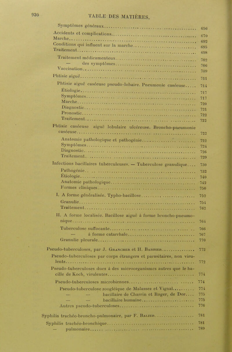 Symptomes generaux 65 Accidents et complications fi7o Marche.. . n .... '. 692 conditions qui influent sur la marche 695 Traitement ano 098 Traitement medicamenteux 70>) — des symptomes 706 Vaccination 7Q9 Phtisie aigue' 7,, Phtisie aigue caseeuse pseudo-lobaire. Pneumonic caseeuse 714 Etiologie 7I_ Symptomes 717 Marche 720 Diagnostic 721 Pronostic 722 Traitement 722 Phtisie caseeuse aigue lobulaire ulc6reuse. Broncho-pneumonie caseeuse 72<> Anatomie pathologique et pathogenie 722 Symptomes 724 Diagnostic 726 Traitement 729 Infections hacillaires tuberculeuses. — Tuberculose granulique 730 Pathogenie 732 Etiologie 740 Anatomic pathologique 742 Formes cliniques 750 I. A forme g(5neralisec. Typho-bacillose 752 Granulie 754 Traitement 762 II. A forme localisee. Bacillose aigue a forme broncho-pneumo- nique 764 Tuberculose sufl'ocante 766 — a forme catarrhale 767 Granulie pleurale 770 Pseudo-tuberculoses, par J. Ghancher et H. Bardieh 772 Pseudo-tuberculoses par corps etrangers et parasitaires, non viru- lents 772 Pseudo-tuberculoses dues a des microorganismcs autrcs que le ba- cille de Koch, virulenles 774 Pseudo-tuberculoses microbiennes 774 Pseudo-tuberculose zoogleique de Malassez et Vignal 774 — — bacillaire de Charrin et Boger, de Dor.... 775 — — bacillaire humaine 775 Autres pseudo-tuberculoses 776 Syphilis tracheo-broncho-pulmonairc, par F. Balzer 781 Syphilis tracheo-bronchique 781 — pulmonaire 789