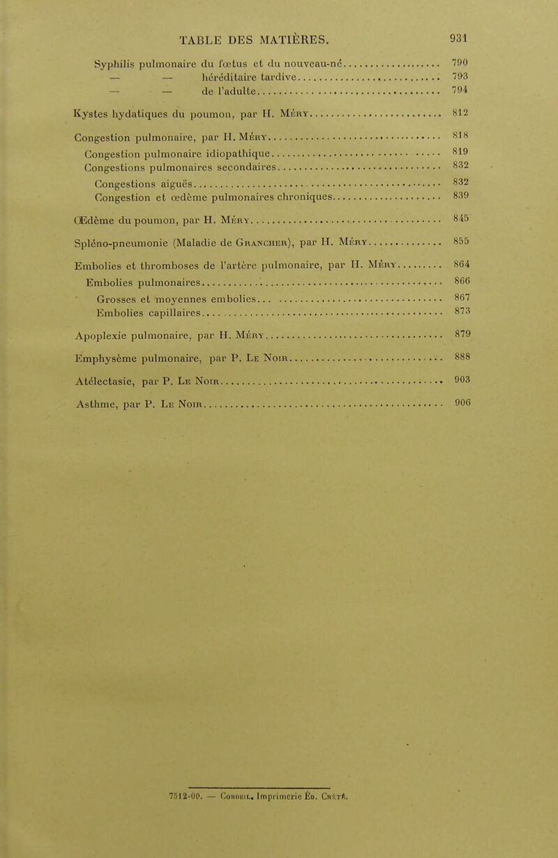 Syphilis pulmonaire du foetus et du nouveau-ne1 V90 — — hereditaire tardive 793 — de l'adulte 794 Kystes liydatiques du poumon, par H. Mery 812 Congestion pulmonaire, par H. Mery 818 Congestion pulmonaire idiopathique 819 Congestions pulmonaires secondaires 832 Congestions aigues 832 Congestion et oedenie pulmonaires chroniques 839 GEdeme du poumon, par H. Mery 845 Spleno-pneumonie (Maladie de Grancher), par H. Mery 855 Embolies et thromboses de l'artere pulmonaire, par H. Mery 8(34 Embolies pulmonaires 866 Grosses et moyennes embolies 867 Embolies capillaires 873 Apoplexie pulmonaire, par H. Mery 879 Emphyseme pulmonaire, par P. Le Noir 888 Atelectasie, par P. Le Noir 903 Asthme, par P. Le Noir 906 7;il2-00. — Cohueil, lmprimerie Ed. Ch i f