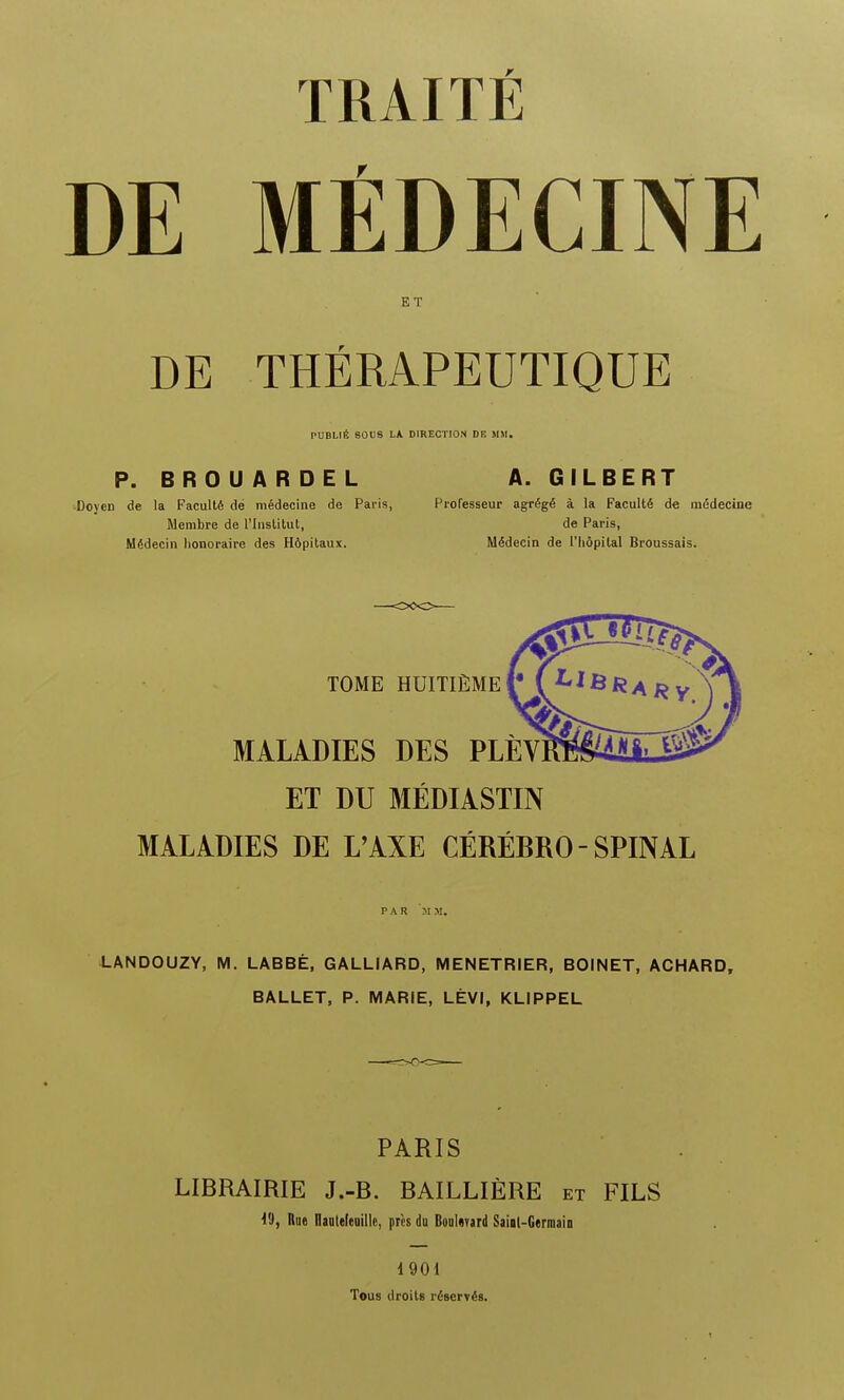 TRAITfi DE MEDECINE ET DE THERAPEUTIQUE PUBL1E SOUS LA DIRECTION DE MM. P. BROUARDEL A.GILBERT Doyen de la Faculle de medecine de Paris, Professeur agregS a la Faculty de medecine Membre de l'Institut, de Paris, Mgdecin honoraire des Hdpitaux. Mfidecin de l'hdpital Broussais. TOME HUITIEME MALADIES DES PLEV] ET DU MEDIASTIN MALADIES DE L'AXE CEREBRO - SPINAL PAR MM. LANDOUZY, M. LABBE, GALLIARD, MENETRIER, BOINET, ACHARD, BALLET, P. MARIE, LEVI, KLIPPEL PARIS LIBRAIRIE J.-B. BAILLIERE et FILS 19, Rue llautefeoille, pres du Boulevard Saial-Germain 1901 Tous droits reserves.