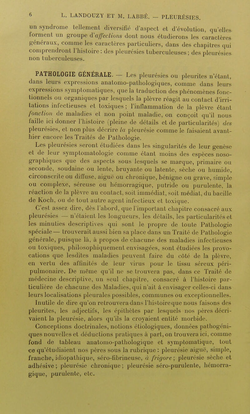 un syndrome tellement diversifie d'aspect et d evolution, qu'elles formcnt un groupe fta/feclions donl nous etudierons les c'aracteres generaux, comme les caracteres particuliers, dans des chapilres qui comprendront l'hisloire: des pleuresies tuberculeuses; des pleurisies non tuberculeuses. PATHOLOGIE GENERALE. — Les pleuresies ou pleurites n'etant, dans leurs expressions anafomo-pathologiques, comme dans leurs expressions symplomatiques, que la traduction des phenomenes fonc- tionnels ou organiques par lesquels la plevre reagit au contact d'irri- tations infectieuses et toxiques; rinflammation de la plevre etant fonction de maladies et non point maladie, on concoit qu'il nous faille ici donner l'histoire (pleine de details et de particularites) des pleuresies, et non plus decrire la pleuresie comme le faisaient avant- hier encore les Trailed de Pathologic Les pleuresies seront etudiees dans les singularit6s de leur genese et de leur symptomatologie comme etant moins des especes noso- graphiques que des aspects sous lesquels se marque, primaire ou seconde, soudaine ou lente, bruyante ou latente, seche ou humide, circonscrile ou diffuse, aigue ou chronique, benigne ou grave, simple ou complexe, sereuse ou hemorragique, putride ou purulente, la reaction de la plevre au contact, soit immediat, soit mediat, du bacille de Koch, ou de tout autre agent infectieux et toxique. C'est assez dire, des 1'abord, que l'important chapitre consacre aux pleuresies — n'elaient les longueurs, les drtails, les particularites et les minuties descriptives qui sont le propre de toute Pathologie speciale— trouveraitaussi bien sa place dans un Traite de Pathologie generale, puisque la, a propos de chacune des maladies infectieuses ou toxiques, philosophiquemenf envisagees, sont etudiees les provo- cations que lesdites maladies peuvent faire du cote de la plevre, en vertu des affinifes de leur virus pour le tissu sereux peri- pulmonaire. De mfimc qu'il ne se frouvera pas, dans ce Traite de medecine descriplive, un seul chapitre, consacre a l'histoire par- ticuliere de chacune des Maladies, qui n'ait a envisager celles-ci dans leurs localisations pleurales possibles, communes ou exceptionnelles. Inutile de dire qu'on retrouveradans l'histoireque nous faisons des pleurites, les adjectifs, les epithetes par lesquels nos peres deeii- vaient la pleuresie, alors qu'ils la croyaient entite morbide. Conceptions doctrinales, notions etiologiques, donnees pathogeni- ques nouvclles et deductions pratiques a part, on trouveraici, comme fond de tableau anatomo-pathologique et symplomatique, tout ce qu'etudiaient nos peres sous la rubrique : pleuresie aigue, simple, franche, idiopathique, s6ro-fibrineuse, a frigore; pleuresie seche et adhesive; pleuresie chronique; pleuresie sero-purulente, hemorra- gique, purulente, etc.