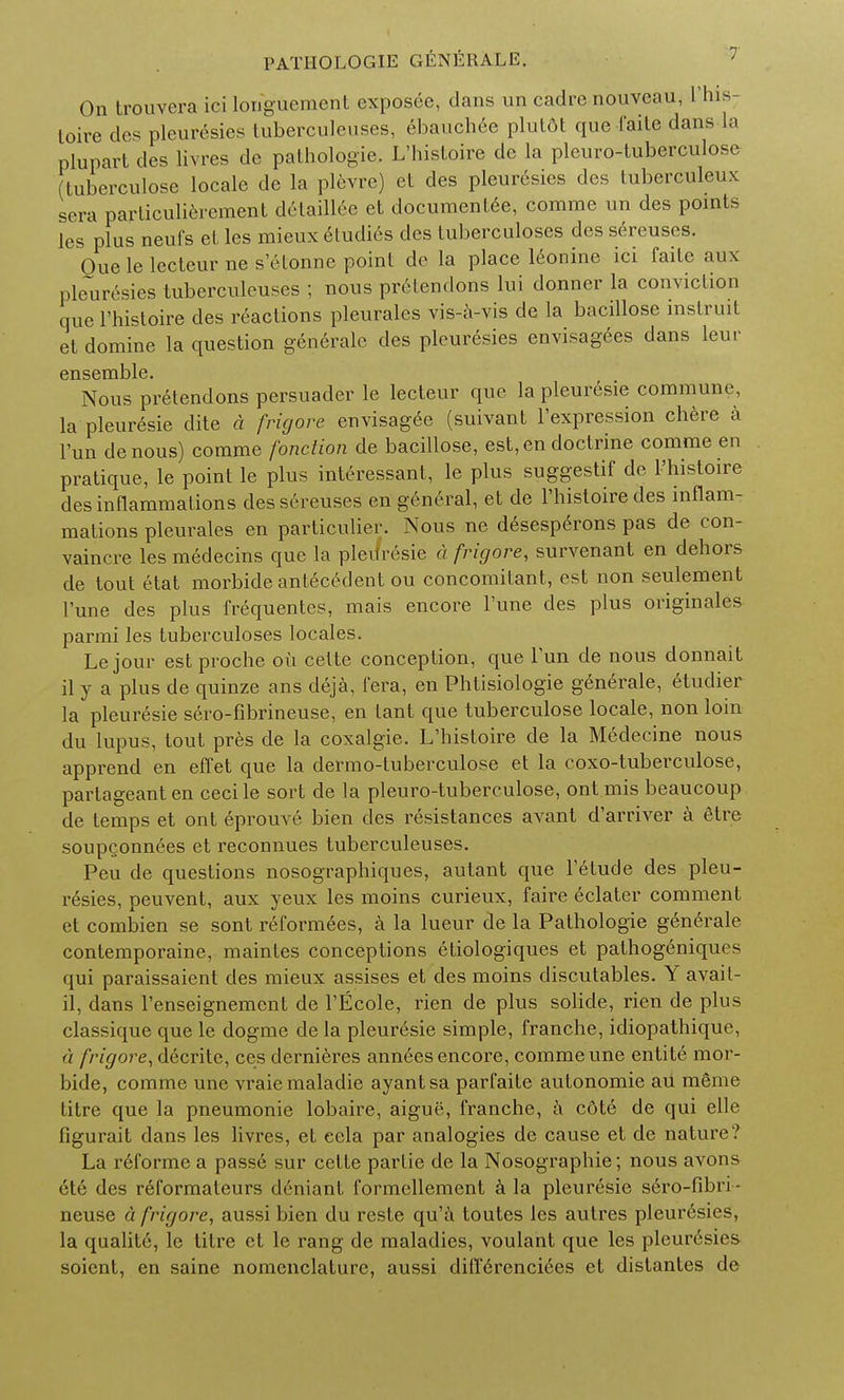 On trouvera ici longuement exposee, dans un cadre nouveau, 1'hlS; toire dcs pleurcsies tuberculenses, ebauchee plut6t que faite dans la plupart des livres de pathologie. L'hisloire dc la pleuro-tuberculose (tuberculose locale dc la plevre) et des pleurcsies dcs tuberculeux sera parliculierement detaillee et documenlee, comme un des points les plus neufs el les mieux Studies des tuberculoses des sereuscs. One le lecteur ne selonne point do la place leonine ici faite aux pleuresies tuberculeuses ; nous prelendons lui donner la conviction que l'histoire des reactions pleurales vis-a-vis de la bacillose mstruit et domine la question generalc des pleuresies envisagees dans leur ensemble. Nous pretendons persuader le lecteur que la pleuresie commune, la pleuresie elite d fricjore envisagee (suivant l'expression chere a Tun denous) comme fondion de bacillose, est, en doctrine comme en pratique, le point le plus inleressant, le plus suggestif de l'histoire des inflammations dessereuses en general, et de l'histoire des inflam- mations pleurales en particulier. Nous ne desesperons pas de con- vaincre les medecins que la pleilresie a fricjore, survenant en dehors de tout ctat morbide antecedent ou concomitant, est non seulement l'une des plus frequentes, mais encore l'une des plus originates parmi les tuberculoses locales. Lejour est proche ou cette conception, que Tun de nous donnait il y a plus de quinze ans deja, fera, en Phtisiologie genirale, etudier la pleuresie sero-fibrineuse, en tant que tuberculose locale, non loin du lupus, tout pres de la coxalgie. L'histoire de la Medecine nous apprend en effet que la dermo-tuberculose et la coxo-tuberculose, partageanten cecile sort de la pleuro-tuberculose, ont mis beaucoup de temps et ont eprouve bien des resistances avant d'arriver a etre soupQonnees et reconnues tuberculeuses. Peu de questions nosographiques, autant que l'etude des pleu- risies, peuvent, aux yeux les moins curieux, faire eclater comment et combien se sont reformees, a la lueur de la Pathologie generale contemporaine, maintes conceptions etiologiques et pathogeniqucs qui paraissaient des mieux assises et des moins discutables. Y avail- il, dans l'enseignemcnt de l'Ecole, rien de plus solide, rien de plus classique que le dogme de la pleuresie simple, franche, idiopathique, a frigore, decrite, ces dernieres annees encore, comme une entite mor- bide, comme une vraiemaladie ayantsa parfaite autonomic au menie litre que la pneumonie lobaire, aigue, franche, a c6te de qui elle figurait dans les livres, et eela par analogies de cause et de nature? La reforme a passe sur celte parlie de la Nosographie; nous avons ete des r6formateurs deniant formellement a la pleuresie sero-fibri- neuse d frigore, aussi bien du reste qu'a toutes les autres pleurisies, la qualite, le titre et le rang de maladies, voulant que les pleuresies soient, en saine nomenclature, aussi differenciees et distantes de