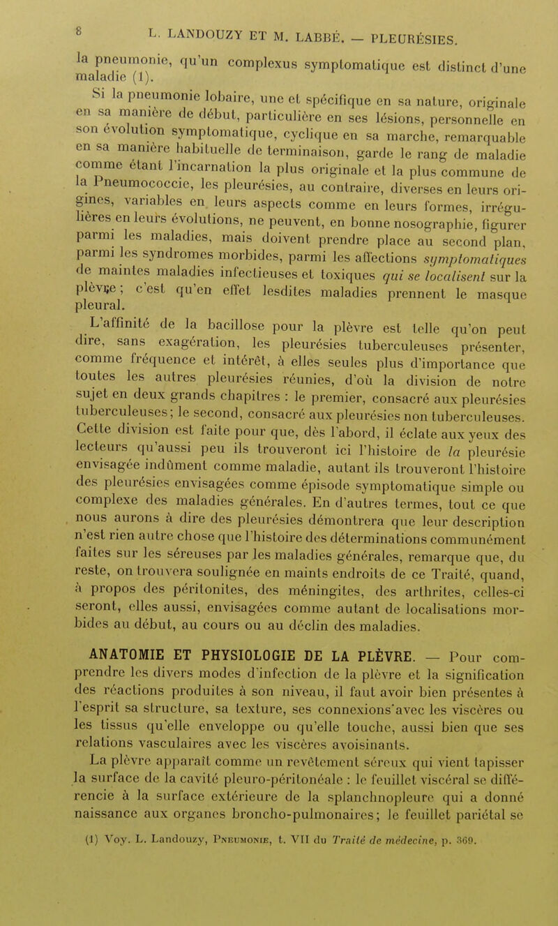 la pneumonic, qu'un complexus symplomalique est distinct d'une maladie (1). Si la pneumonie lobaire, une et specifique en sa nature, originate en sa maniere de debut, particulate en ses lesions, personnelle cn son evolution symptomatique, cyclique en sa marche, remarquable cn sa maniere habituelle de terminaison, garde le rang de maladie comme etant l'mcarnation la plus originale et la plus commune de la 1 neumococcie, les pleuresies, au conlraire, diverses en leurs ori- gmes, variables en. leurs aspects comme en leurs formes, irregu- heres en leurs 6volutions, ne peuvent, en bonne nosograpbie, figurer parmi les maladies, mais doivent prendre place au second plan parmi les syndromes morbides, parmi les affections sijmplomaliques de maintes maladies infectieuses et toxiques qui se localised sur la plevue; e'est qu'en effel lesdites maladies prennent le masque pleural. L'affinite de la bacillose pour la plevre est telle qu'on peul dire, sans exageration, les pleuresies tuberculeuses presenter, comme frequence et interet, a elles seules plus d'importance que toutes les autres pleuresies reunies, d'ou la division de notre sujet en deux grands chapilres : le premier, consacre aux pleuresies luberculeuses; le second, consacre aux pleuresies non tuberculeuses. Cette division est faite pour que, des labord, il eclate aux yeux des lecteurs qu'aussi peu ils trouveront ici l'histoire de la pleuresie envisagee indument comme maladie, autant ils trouveront l'histoire des pleuresies envisagees comme episode symptomatique simple ou complexe des maladies generales. En d'autres termes, tout ce que nous aurons a dire des pleuresies demontrera que leur description n'est rien autre chose que l'histoire des determinations communement faites sur les s6reuses par les maladies generales, remarque que, du reste, on trouvera soulign6e en maints endroits de ce Traite, quand, a propos des p6ritonites, des numingites, des arthrites, celles-ci seront, elles aussi, envisagees comme autant de localisations mor- bides au debut, au cours ou au declin des maladies. ANATOMIE ET PHYSIOLOGIE DE LA PLEVRE. — Pour com- prendre les divers modes d'infection de la plevre et la signification des reactions produites a son niveau, il faut avoir bien pr6sentes a Tesprit sa structure, sa texture, ses connexions'avec les visceres ou les tissus quelle enveloppe ou qu'elle touche, aussi bien que ses relations vasculaires avec les visceres avoisinants. La plevre apparait comme un revfitement seivux qui vient tapisser la surface de la cavite pleuro-peritonealc : le fcuillet visceral se diffe- rencie a la surface exterieure de la splanchnopleure qui a donne naissance aux organcs broncho-pulmonaiies; le feuillet parietal se (1) Voy. L. Landouzy, Pneumonie, t. VII du Traile de medecine, p. 369.