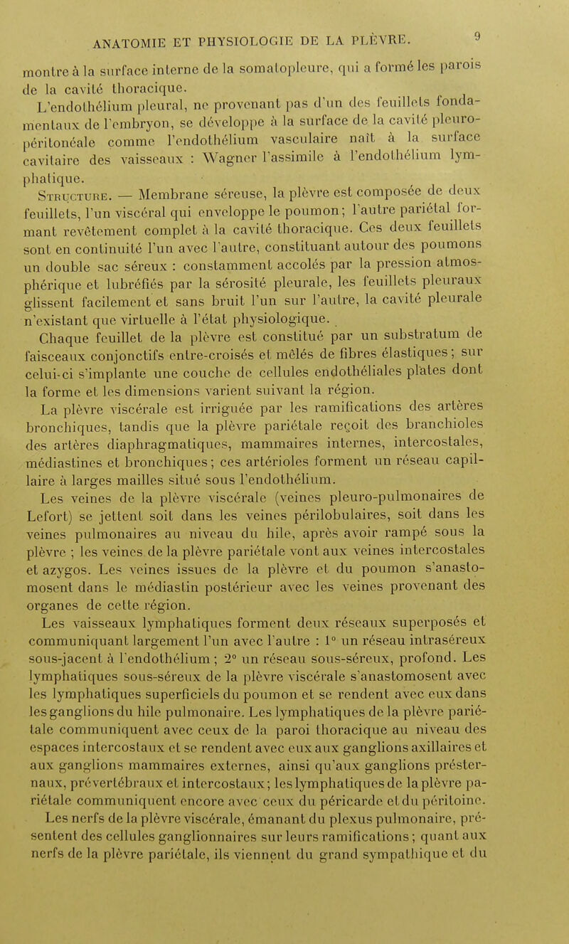 montre a la surface interne de la somatopleure, qui a forme les parois de la cavile Lhoracique. L'endothelium pleural, ne provenant pas d'un des feuillels fonda- mcnlaux de Fembryon, se developpe a la surface de la cavile pleuro- |), rilonrale comme Fendothelium vasculaire nait a la surface cavitaire des vaisseaux : Wagner Fassimile a Fendolh61ium lym- phatique. Structure. — Membrane sereuse, la plevre est composee de deux feuillels, Tun visceral qui cnveloppe le poumon; Fautre parietal for- mant revetement complet a la cavile thoracique. Ces deux feuillels sonl en continuity Tun avec Fautre, constituant autour des poumons un double sac sereux : constamment accol^s par la pression almos- pherique et lubreFies par la serosite pleurale, les feuillels pleuraux glissent facilement et sans bruit Fun sur Faulre, la cavite pleurale n'existant que virtuelle a Fetat physiologique. Chaque feuillet de la plevre est conslitue par un substratum de faisceaux conjonctifs entre-croises et meles de Fibres elastiques; sur celui-ci s'implante une couche de cellules endothelials plates dont la forme et les dimensions varient suivant la region. La plevre viscerale est irriguee par les ramifications des arteres bronchiques, tandis que la plevre parietale recoil des branchioles des arteres diaphragmatiques, mammaires internes, intercostales, mediastines et bronchiques; ces arterioles forment un reseau capil- laire a larges mailles situe sous Fendothelium. Les veines de la plevre viscerale (veines pleuro-pulmonaires de Lefort) se jettenl soit dans les veines perilobulaires, soit dans les veines pulmonaires an niveau du hile, apres avoir rampe sous la plevre ; les veines de la plevre parietale vont aux veines intercostales et azygos. Les veines issues de la plevre et du poumon s'anasto- mosent dans lc mediastin posterieur avec les veines provenant des organes de cette region. Les vaisseaux lymphatiques forment deux reseaux superposes et communiquant largement Fun avec Fautre : 1° un reseau intrasereux sous-jacent a Fendothelium ; 2° un reseau sous-sereux, profond. Les lymphatiques sous-sereux de la plevre viscerale s'anastomosent avec les lymphatiques superFiciels du poumon et se rendent avec euxdans les ganglions du hile pulmonaire. Les lymphatiques de la plevre parie- tale communiquent avec ceux de la paroi thoracique au niveau des espaces intercostaux et so rendent avec eux aux ganglions axillaires et aux ganglions mammaires externes, ainsi qu'aux ganglions prester- naux, prcvert6braux et intercostaux; les lymphatiques de la plevre pa- rietale communiquent encore avec ceux du p6ricarde etdu peritoine. Les nerfs de la plevre viscerale, emanant du plexus pulmonaire, pre- sented des cellules ganglionnaires sur leurs ramiFications; quant aux nerfs de la plevre parietale, ils viennent du grand sympathique et du