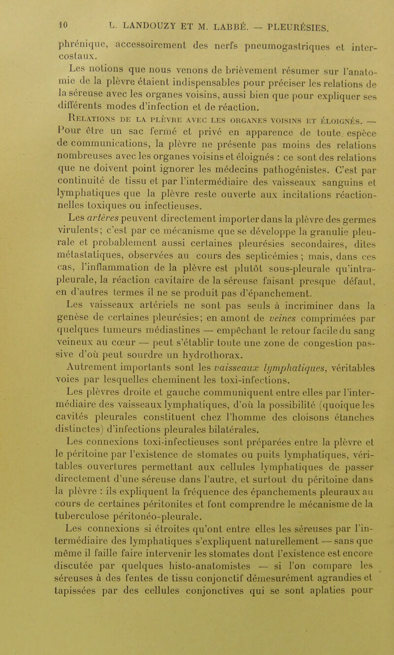 phnmiquc, accessoiremenL des nerfs pncumogastriques oL inlcr- costaux. Les notions que nous venons de brievement resumcr sur l'anato- mic dc la plevre etaient indispensables pour preciser les relations de la sereuse avec les organes voisins, aussi bien que pour expliquer ses differents modes d'infeclion et de r6action. Relations de la plevre avec les organes voisins et eloignes. — Pour etre un sac ferm6 et prive en apparence de toule espece de communications, la plevre ne presente pas moins des relations nombreuses avec les organes voisins et eloignes : ce sontdes relations que ne doivent point ignorer les medecins palhogenistes. G'est pai continuity de tissu et par l'interm^diaire des vaisseaux sanguins et lymphatiques que la plevre reste ouverte aux incitations reaction- nelles toxiques ou infectieuses. Les arteres peuvent directement importer dans la plevre des germes virulents; e'est par ce mecanisme que se developpe la granulie pleu- rale et probablement aussi certaines pleuresies secondaires, dites metaslatiques, observees au cours des septicemics; mais, dans ces cas, l'inflammation de la plevre est plutdt sous-pleurale qu'intra- pleurale, la reaction cavitaire de la sereuse faisant presque defaul, en d'autres termes il ne se produit pas d'epanchement. Les vaisseaux arteriels ne sont pas seuls a incriminer dans la genese de certaines pleuresies; en amont de veines comprimees par quelques tumeurs m^diastines — emp6chant le retour facile du sang veineux au coeur — peut s'etablir toute une zone de congestion pas- sive d'ou peut sourdre un hydrotborax. Autrement importanls sont les vaisseaux lymphatiques, veritables voies par lesquclles cheminent les toxi-infections. Les plevres droile et gauche communiquent entre elles par l'inter- mediaire des vaisseaux lymphatiques, d'oii la possibilite (quoique les cavites pleurales constituent chez Thornine des cloisons Stanches distinctes) d'infections pleurales bilatcrales. Les connexions toxi-infeclieuses sont prcparees entre la plevre et le peritoine par l'existence de stomates ou puits lymphatiques, veri- tables ouvertures permettant aux cellules lymphatiques de passer directement d'une sereuse dans l'autre, et surlout du peritoine dan- la plevre : ils expliquent la frequence des 6panchements pleurauxau cours de certaines peritonites et font comprendre le mecanisme de la tuberculose periloneo-pleurale. Les connexions si 6troites qu'ont entre elles les sereuses par 1'in- termediairc des lymphatiques s'expliquent nalurellement — sans que m6me il faille faire inlervenir les stomates dont Texistence est encore discutee par quelques histo-anatomistes — si Ton compare les sdreuses a des fentes de tissu conjonctif d^mesurement agrandies et tapissees par des cellules conjonclives qui se sont aplaties pour