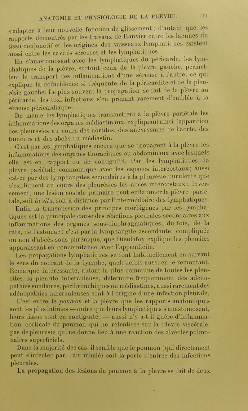 s'adapter a leur nouvellc fonclion de glissement; d'autant que les rapports demontres par les travaux de Ranvier enire les lacunes du tissu conjonctif et les origines des vaisseaux lymphatiques exislenl aussi entre les cavit6s sereuses et les lymphatiques. En s'anastomosant avec les lymphatiques du periearde, les lym- phatiques de la plevre, surtout ceux de la plevre gauche, permet- tent le transport des inflammations d'une sereuse a l'autre, ce qui explique la coincidence si frequente de la pericardite et de la pleu- resie gauche. Le plus souvent la propagation se fait de la plevre au periearde, les toxi-infections s'en prenant rarement d'emblee a la sereuse pericardiaque. De meme les lymphatiques transmettent a la plevre parietale les inflammations des organes mediaslinaux, expliquantainsi 1'apparition des pleuresies au cours des aortites, des anevrysmes de l'aorte, des tumeurs et des abces du mediastin. C'est par les lymphatiques encore que se propagent a la plevre les inflammations des organes thoraciques ou abdominaux avec lesquels elle est en rapport ou de contiguile. Par les lymphatiques, la plevre parietale communique avec les espaces intercostaux; aussi est-ce par des lymphangites secondares a la pleuresie purulente que s'expliquent au cours des pleuresies les abces intercostaux; inver- sement, une lesion costale primaire peut enflammer la plevre parie- tale, soit in situ, soit a distance par l'intermediaire des lymphatiques. Enfin la transmission des principes morbigenes par les lympha- tiques est la principale cause des reactions pleurales secondares aux inflammations des organes sous-diaphragmatiques, du foie, de la rate, de l'estomac: c'est par la lymphangite ascendante, compliquee ou non d'abces sous-phrenique, que Dieulafoy explique les pleurites apparaissant en concomitance avec l'appendicite. Les propagations lymphatiques se font habituellement en suivant le sens du courant de la lymphe, quelquefois aussi en le remontant. Remarque interessante, autant la plus commune de toutes les pleu- rites, la pleurite tuberculeuse, determine frequemment des adeno- pathies similaires, peribronchiquesou mediastines, aussi rarement des adenopathies fuberculeuses sont a l'origine d'une infection pleurale. C'est entre le poumon et la plevre que les rapports anatomiques sont les plus intimes — outre que leurs lymphatiques s'anastomosent, leurs tissus sont en conliguite; — aussi n'y a-t-il guere d'inflamma- tion corticale du poumon qui ne retentisse sur la plevre viscerale, pas de pleuresie quine donne lieu a une reaction des alveoles pulmo- naircs superficiels. Dans la majorite des cas, ilsemble que le poumon (qui directement peut s'infecter par l'air inhal6) soit la porte d'entree des infections pleurales. La propagation des lesions du poumon a la plevre se fait de deux