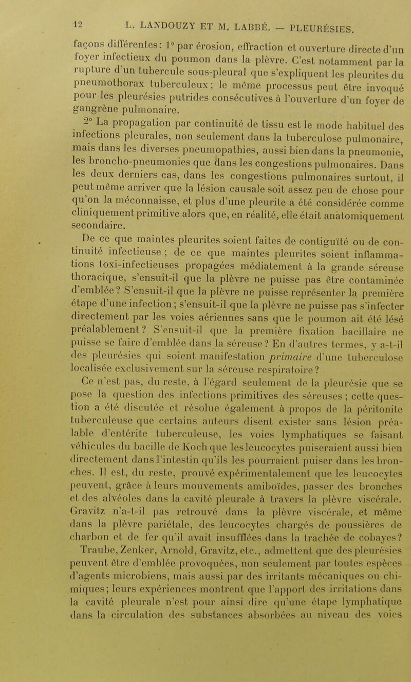 facons differentes: 1 par erosion, effraction ct ouverlure direcled'un ioyer infcclieux du poumon dans la plevre. C'est nolamment par la rupture d'un lubercule sous-pleural que s'expliquenl les pleurilcs du pneumothorax tubcrculeux; lc meme processus peut etre invoque pour les pleurisies putrides conseculives a l'ouverture d'un foyer de gangrene pulmonaire. 1° La propagation par continuity dc lissu est le mode habitue! des infections pleurales, non settlement dans la tuberculose pulmonale, mais dans les diverses pneumopathies, aussi bien dans la pneumonic', les broncho-pneumonies que dans les congestions pulmonaires. Dans les deux derniers cas, dans les congestions pulmonaires surtout, il peut meme arriver que la lesion causale soit assez peu de chose pour qu'on la meconnaisse, et plus d'une pleurile a ete consideree comme cliniquement primitive alors que, en realite, elleetait anatomiquement secondaire. De ce que maintes pleurites soient faites de contiguite ou de con- tinuity infectieuse ; de ce que maintes pleurites soient inflamma- tions toxi-infectieuses propagees mediatement a la grande sereuse thoracique, s'ensuit-il que la plevre ne puisse pas etre contaminee d'emblee? S'ensuit-il que la plevre ne puisse repr6senter la premiere etape d'une infection; s'ensuit-il que la plevre ne puisse pas s'infecter directement par les voies aeriennes sans que le poumon ait ete lese prealablement ? S'ensuit-il que la premiere fixation bacillaire ne puisse se faire d'emblie dans la sereuse ? En d'autres termes, y a-t-il des pleuresies qui soienl manifestation primaire d'une tuberculose localis6e exclusivement sur la sereuse respiratoire? Ce n'esl pas, du reste, a I'egard seulement de la pleuresie «jue sc pose la question des infections primitives des s6reuses ; cette ques- tion a ele diseulee et resolue 6galement a propos de la p6ritonite tuberculeuse que certains auteurs disent exister sans lesion prea- lable d'enterile tuberculeuse, les voies lymphatiqucs se faisant vehicules du bacille de Koch que lesleucocytes puiseraieht aussi bien directement dans l'intestin qu'ils les pourraient puiser dans lesbron- ches. II est, du reste, prouvi exp6rimentalement que les leucocytes peuvent, grace a leurs mouvements amibo'ides, passer des bronches el des alveoles dans la cavite pleurale k travers la plevre visc6rale. Gravitz n'a-t-il pas retrouve dans In plevre visc6rale, et meme dans la plevre parielale, des leucocytes charges de poussifcres de charbon et de fer qu'il avait insuffl6es dans hi trach6e de cobayes? Traube, Zenker, Arnold, Gravitz, ele., admettenl que des pleuresies peuvent 6tre d'emblee provoquees, non seulement par toutes especes d'agcnts microbiens, mais aussi par des irritants m6caniques on chi- miques; leurs experiences montrent que I'apporl ties irritations dans la cavite pleurale n'esl pour ainsi dire qu'une 6tape lymphatique dans la circulation des substances absorbees au niveau des voies