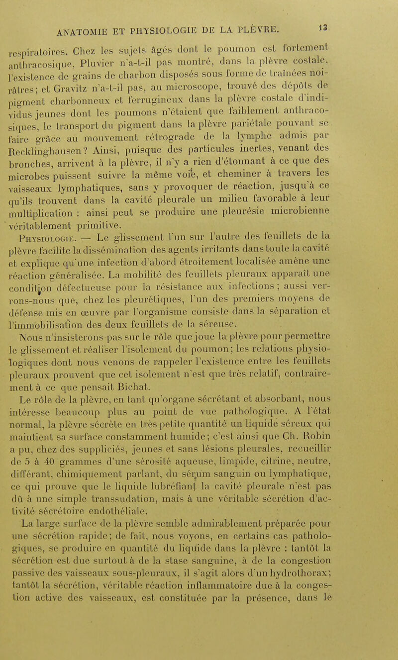 respiratoires. Chez les sujets ages dont le poumon est fortement anthracosique, Pluvier n'a-l-il pas montr6, dans la plevre coslale, Pexistence de grains de charbon disposes sous forme de trainees noi- ratres; et Gravitz n'a-l-il pas, au microscope, trouve des depdts de pigment charbonneux et ferrugineux dans la plevre coslale d'indi- vidus jeunes dont les poumons n'etaient que faiblement anthraco- siques, le transport du pigment dans la plevre parietale pouvanl se faire grace au mouvement retrograde de la lymphc admis par Recklinghausen ? Ainsi, puisque des particules inerLes, venant des bronches, arrivent a la plevre, il n'y a rien d'etounant a ce que des microbes puissent suivre la mgrae voi'e, et cheminer a travers les vaisseaux lymphatiques, sans y provoquer de reaction, jusqu'a ce qu'ils trouvent dans la cavile pleurale un milieu favorable a leur multiplication : ainsi peut se produire une pleuresie microbienne veritablement primitive. Physiologie. — Le glissement Fun sur l'autre des feuillets de la plevre facilite la dissemination des agents irritants dans toute la cavite et explique quune infection d'abord etroitementlocalisee amene une reaction generalisee. La mobilite des feuillets pleuraux apparait une condition defectucuse pour la resistance aux infections ; aussi ver- rons-nous que, chez les pleuretiques, Tun des premiers moyens de defense mis en ceuvre par Torganisme consisle dans la separation el rimmobilisation des deux feuillets de la sereuso. Nous ninsisterons pas sur le role cjucjoue la plevre pour permettre le glissement et realiser Fisolement du poumon; les relations physio- logiques dont nous venons de rappeler Fexistence entre les feuillets })louraux prouvenl que eel isolement n'est que Ires relatif, contraire- ment a ce que pensait Bichat. Le role de la plevre, en tant qu'organe secrelant et absorbant, nous inleresse beaucoup plus au point de vuc pathologique. A Fetal, normal, la plevre srcrele en Ires petite quantity un liquide sereux qui maintient sa surface conslamment humide; e'est ainsi que Ch. Robin a pu, chez des supplicies, jeunes et sans lesions pleurales, recueillir de 5 a 40 grammes cFune serosite aqueuse, limpide, citrine, neulre, diff6rant, chimiqu'ement parlant, du s6ru'm sanguin ou lymphatique, ce qui prouve que le liquide lubr6fianp la cavile pleurale n'est pas du a une simple transsudation, mais a une veritable secretion d'ac- livite s6cretoire endotheliale. La large surface de la plevre semble admirablement preparee pour une s6crelion rapide; de fail, nous voyons, en certains cas palholo- giques, se produire en quanlite du liquide dans la plevre : tantot la secr6tion est due snrtoula de la slase sanguine, a de la congeslion ]>assivedcs vaisseaux sous-pleuraux, il s'agil. alors d'un hydrolhorax ; tanlftl la secretion, veritable reaction inflammaloire due a la conges- lion active des vaisseaux, est consliluee par la pr6sence, dans le