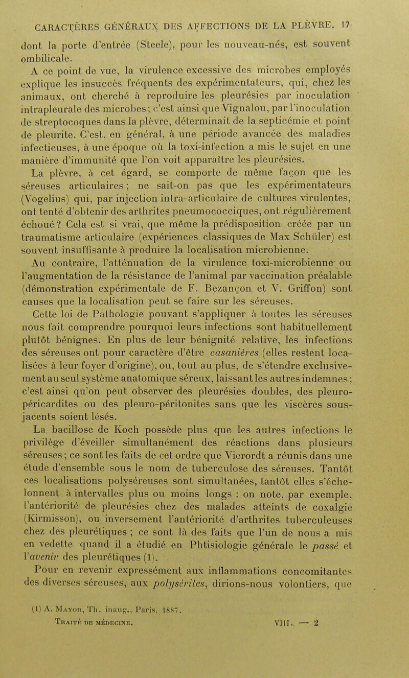 dont la porte d'entree (Steele), pour les nouveau-nds, est souvent ombilicale. A ce point de vue, la virulence excessive des microbes employes explique les insucces frequents des experimentateurs, qui, chez les animaux, ont cherchc a reproduire les pleur6sies par inoculation intrapleurale des microbes; e'est ainsi que Vignalou, par l'inoculalion de streptocoques dans la plevre, determinait de la septicemic et point de pleurite. C'est, en general, a une periode avancee des maladies infectieuses, a une epoque ou la toxi-infection a mis le sujet en une maniere d'immunite que Ton voit apparaitre les pleuresies. La plevre, a cet egard, se comporte de meme fa^on que les sereuses articulaires; ne sait-on pas que les experimentateurs (Vogelius) qui, par injection intra-articulaire de cultures virulentes, ont tente d'obtenir des arthrites pneumococciques, ont regulierement echoue ? Cela est si vrai, que meme la predisposition creee par un traumalisme articulaire (experiences classiques de Max Schuler) est. souvent insuffisante a produire la localisation microbienne. Au contraire, l'attenuation de la virulence toxi-microbienne- ou l'augmentation de la resistance de Fanimal par vaccination prealable (demonstration experimentale de F. Bezangon et V. Griffon) sont causes que la localisation pent se faire sur les sereuses. Cette loi de Pathologie pouvant s'appliquer a toutes les sereuses nous fait comprendre pourquoi leurs infections sont habituellement plutot benignes. En plus de leur benignite relative, les infections des sereuses ont pour caractere d'etre casaniires (elles restent loca- lisees a leur foyer d'origine), ou, tout au plus, de s'etendre exclusive- mentau seul systeme anatomique sereux, laissantles autres indemnes; c'est ainsi qu'on peut observer des pleui^esies doubles, des pleuro- pericardites ou des pleuro-peritonites sans que les visceres sous- jacents soient leses. La bacillose de Koch possede plus que les autres infections Ie privilege d'eveiller simultanement des reactions dans plusieurs sereuses; ce sont les faits de cet ordre que Vierordt a reunis dans une etude d'ensemble sous le nom de tuberculose des sereuses. Tantot ces localisations polysereuses sont simultanees, tantot elles s'6che- lonnent a intervallcs plus ou moins longs : on note, par exemple, I'anteriorite de pleuresies chez des malades atteints de coxalgie (Kirmisson), ou inversement I'anteriorite d'arthrites tuberculeuses chez des pleur^tiques ; ce sont la des faits que Tun de nous a mis en vedette quand il a etudie en Phtisiologie generate le passe et Vavenir des pleuretiques (1). Pour en revenir express6ment aux inflammations concomitantes des diverses sereuses, aux polyscriles, dirions-nous volontiers, que (1) A. Mayoh, Th. inaug., Paris. 18S7. Traitk de medecink. VIII, — 2