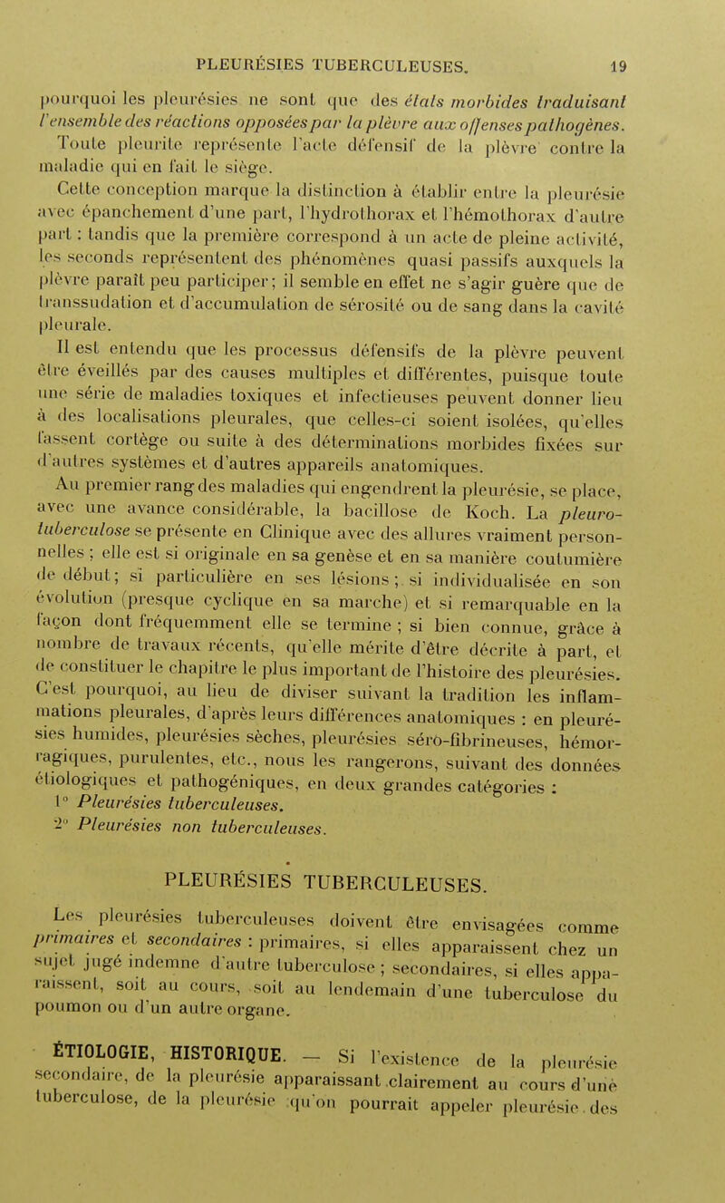 pourquoi les pleuresies ne sonl quo des elals morbides Iraduisant rensemble des reactions opposeespar la plevre aux offensespathogenes. Toute pleurite represente l'acte defensif de la plevre con Ire la inaladie qui en Tail le .siege. Celte conception marque la distinction a etablir entre la pleur6sie avec epanchement d'une part, 1'hydrothorax et l'hemothorax d autre part: tandis que la premiere correspond a mi acte de pleine activite, les seconds represented des phenomenes quasi passifs auxquels la plevre paraitpeu participer; il sembleen effet ne s'agir guere que de transsudation et d'accumulation de serosite ou de sang dans la cavite pleurale. II est entendu que les processus defensii's de la plevre peuvent etre eveilles par des causes multiples et diflerentes, puisque toute une serie de maladies toxiques et infectieuses peuvent donner lieu a des localisations pleurales, que celles-ci soient isolees, qu'elles I'assent cortege ou suite a des determinations morbides fixees sur d'autres systemes et d'autres appareils anatomiques. Au premier rang des maladies qui engendrentla pleuresie, se place, avec une avance considerable, la bacillose de Koch. La pleuro- luberculose se presente en Clinique avec des allures vraiment person- nelles ; elle est si originale en sa genese et en sa maniere coutumiere de debut; si particuliere en ses lesions; si individualisee en son evolution (presque cyclique en sa marche) et si remarquable en la I n con dont frequemment elle se termine ; si bien connue, grace a nombre de travaux recenls, qu elle merite d'etre decrite a part, et de constituer le chapitre le plus important de Thistoire des pleuresies. C est pourquoi, au lieu de diviser suivant la tradition les inflam- mations pleurales, d apres leurs differences anatomiques : en pleure- sies humides, pleuresies seches, pleuresies sero-fibrineuses, hemor- ragiques, purulentes, etc., nous les rangerons, suivant des donnees cliologiques et pathogeniques, en deux grandes categories : 1° Pleuresies tuberculeuses. '2 Pleuresies non tuberculeuses. PLEURESIES TUBERCULEUSES. Les pleuresies tuberculeuses doivent etre envisages comme primaires et secondares : primaires, si dies apparaissent chez uu sujet jug6 mdemne d autre tuberculose;; secondares, si elles appa- raissent, soit au coins, soit au lendemain d'une tuberculose du [)oumon ou d'un autre organe. fiTIOLOGIE, HISTORIQUE. - Si Existence de la pleuresie secondare, de la pleuresie apparaissant clairement au coursd'uuc tuberculose, de la pleuresie qu'on pourrait appeler pleuresie des