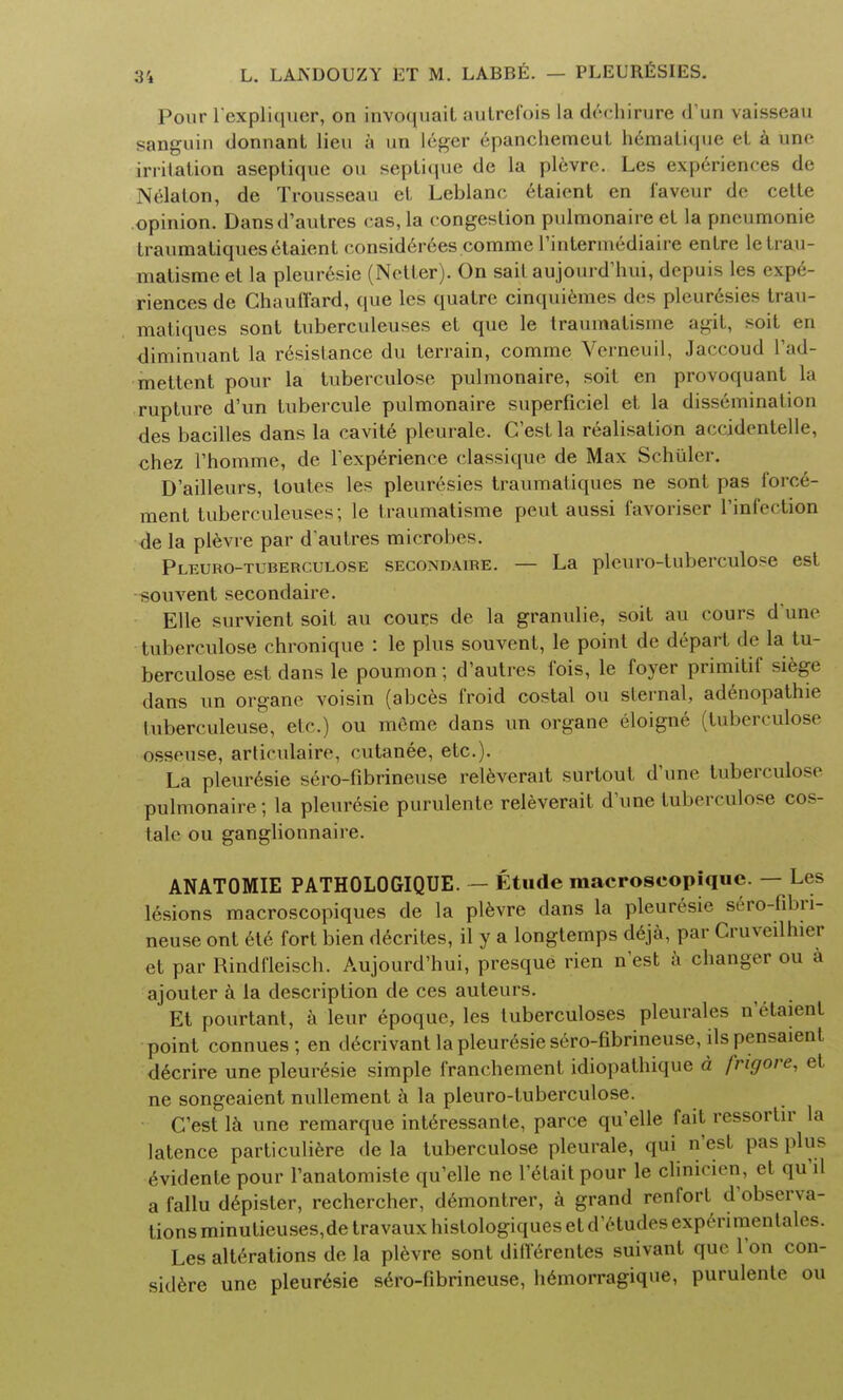 Pour l'expliqucr, on invoquail autrefois la dechirure d'un vaisseau sanguin donnant lieu a un leger epanchemeut hematique el a uric irritation aseptique on septique de la plevre. Les experiences de Nelaton, de Trousseau el. Leblane etaient en favour do cette opinion. Dansd'autres cas, la congestion pulmonaire et la pncumonie traumatiques etaient consider6es corame l'intermediaire entre letrau- matisme et la pleuresie (Netler). On sait aujourd'hui, depuis les expe- riences de Chauffard, que les quatre cinquiemes des pleuresies trau- matiques sont tuberculeuses el que le traumatisme agit, soit en diminuant la resistance du terrain, corame Vcrneuil, Jaccoud l'ad- mettent pour la tuberculose pulmonaire, soit en provoquant la rupture d'un tubercule pulmonaire superficiel et la dissemination des bacilles dans la cavite pleurale. C'est la realisation accidentelle, chez Thomme, de Fexperience classique de Max Schiller. D'ailleurs, loutes les pleuresies traumaliques ne sont pas force- ment tuberculeuses; le traumatisme peut aussi i'avoriser l'infection de la plevre par d'aulres microbes. Pleuro-tuberculose secondare. — La plcuro-tuberculose est souvent secondaire. Elle survient soit au cours de la granulie, soit au cours d une tuberculose chronique : le plus souvent, le point de depart de la tu- berculose est dans le poumon; d'autres fois, le foyer primitif siege dans un organe voisin (abces froid costal ou sternal, adenopathie hiberculeuse, etc.) ou meme dans un organe eloigne (tuberculose osseuse, articulaire, cutanee, etc.). La pleuresie sero-fibrineuse releverait surtout d'une tuberculose pulmonaire; la pleuresie purulente releverait d'une tuberculose cos- lale ou ganglionnaire. ANATOMIE PATHOLOGIQUE. — Etude macroseopique. — Les lesions macroscopiques de la plevre dans la pleuresie sero-fibri- neuse ont ete fort bien decrites, il y a longtemps deja, par Gruveilhier et par Rindfleisch. Aujourd'hui, presque rien nest a changer ou a ajouter a la description de ces auteurs. Et pourtant, a leur epoque, les tuberculoses pleurales n'etaienl point connues; en decrivant la pleuresie sero-fibrineuse, ilspensaient decrire une pleuresie simple franchement idiopathique d frigore, et ne songeaient nullement a la pleuro-tuberculose. C'est lk une remarque interessante, parce qu'elle fait ressortir la latence particuliere de la tuberculose pleurale, qui n'est pas plus 6vidente pour l'anatomiste qu'elle ne l'etait pour le clinicien, et qu'd a fallu depister, rechercher, demontrer, a grand renfort d'observa- tions minulieuses,de travaux histologiques et d'etudes experimenlales. Les alterations de la plevre sont differentes suivant que Ton con- sider une pleuresie sero-fibrineuse, hemorragique, purulente ou