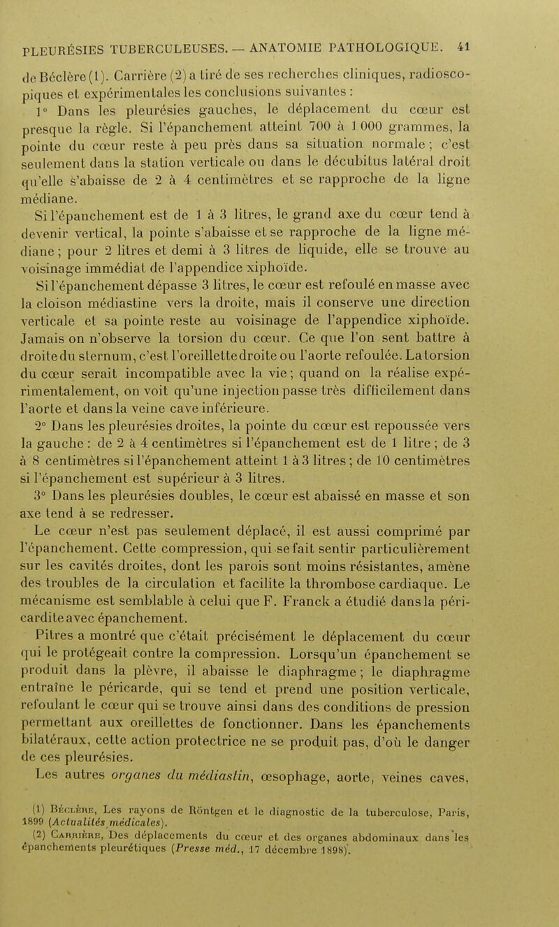 deB6clere(l). Carriere (2) a tire de ses recherches cliniques, radiosco- piques et experimen tales les conclusions suivantes: 1° Dans les pleuresies gaudies, le deplacement du coeur est presque la regie. Si l'epanchement atteint 700 a 1 000 grammes, la pointe du coeur reste k peu pres dans sa situation normale; c'est seulement dans la station verticale ou dans le decubitus lateral droit qu'elle s'abaisse de 2 a 4 centimetres et se rapproche de la ligne mediane. Si l'6panchement est de 1 a 3 litres, le grand axe du coeur tend a devenir vertical, la pointe s'abaisse et se rapproche de la ligne me- diane ; pour 2 litres et demi a 3 litres de liquide, elle se trouve au voisinage imm^diat de l'appendice xipho'ide. Si l'epanchement depasse 3 litres, le coeUr est refoule en masse avec la cloison mediastine vers la droite, mais il conserve une direction verticale et sa pointe reste au voisinage de l'appendice xipho'ide. Jamais on n'observe la torsion du cceur. Ce que Ton sent battre & droite du sternum, c'est l'oreillette droite ou l'aorte refoulee. La torsion du coeur serait incompatible avec la vie; quand on la realise expe- rimentalement, on voit qu'une injection passe tres difficilement dans l'aorte et dans la veine cave inferieure. 2° Dans les pleuresies droites, la pointe du coeur est repoussee vers la gauche : de 2 a 4 centimetres si l'epanchement est de 1 litre ; de 3 a 8 centimetres si l'epanchement atteint 1 a 3 litres; de 10 centimetres si l'epanchement est superieur a 3 litres. 3° Dans les pleuresies doubles, le cceur est abaisse en masse et son axe tend a se redresser. Le cceur n'est pas seulement deplace, il est aussi comprime par l'epanchement. Cette compression, qui se fait sentir particulierement sur les cavites droites, dont les parois sont moins r6sistantes, amene des troubles de la circulation et facilite la thrombose cardiaque. Le mecanisme est semblable a celui que F. Franck a 6tudie dans la peri- carditeavec epanchement. Pitres a montre que c'etait precisement le deplacement du cceur qui le protegeait contre la compression. Lorsqu'un epanchement se produit dans la plevre, il abaisse le cliaphragme; le diaphragme entraine le pericarde, qui se tend et prend une position verticale, refoulant le cceur qui se trouve ainsi dans des conditions de pression permettant aux oreillettes de fonctionner. Dans les epanchements bilateraux, cette action protectrice ne se produit pas, d'oii le danger de ces pleurisies. Les autres organes du mediaslin, ccsophage, aorte, veines caves, (1) B£cl4re, Les rayons de Rontgen et le diagnostic de la tuberculose, Paris, 1899 (Aclvalilds medicates). (2) Carriere, Des displacements du coeur et des organes abdominaux dans les epanchements pleur^tiques {Presse mdd., 17 d<5cembre 1898)'.