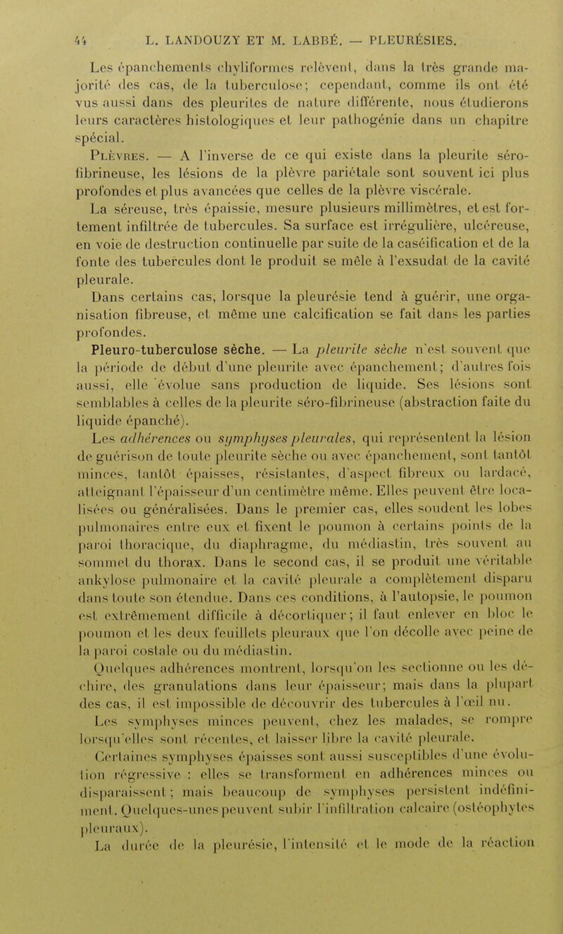 Les epanchements chyliformes rel6vent, dans la Ires grande ma- jorite ties cas, de la tuberculose; cependant, comrne ils ont et6 vus aussi dans des pleuril.es de nature differente, nous (''ludicrous leurs caracteres histologiques el leur pathogenie dans un chapitre special. Plknhes. — A l'inverse de ce qui existe dans la pleurile sero- fibrineuse, les lesions de la plevre parietale sonl souvent ici plus profondes el plus avanc6es que celles de la plevre visc6rale. La sereuse, tres 6paissie, mesure plusieurs millimetres, etestfor- tement infiltree de tubercules. Sa surface est irreguliere, ulcereuse, en voie de destruction continuelle par suite de la caseificalion el de la l'onte des tubercules dont le produit se mele a fexsudal de la cavity pleurale. Dans certains cas, lorsque la pleuresie tend a guerir, une orga- nisation fibreuse, et meme une calcification se fait dans les parlies profondes. Pleuro-tuberculose seche. —La pleurile seche n'est souvenl que la periode de debut d'une pleurile avec epanchement; d'autresfois aussi, (die evolue sans production de liquide. Ses lesions soul semblables a celles de la pleurite sero-fibrineuse (abstraction faite du liquide epanch.6). Les a<Iherences ou symphyses pleurales, qui represented la lesion de guerison de Ionic pleurite seche ou avec epanchement, sonl tantol minces, tant6l epaisses, resistantes, d'aspect fibreux ou lardace, atteignanl I'epaisseur d'un centimetre mfime. Elles peuvenl etre loca- lises ou generalisees. Dans le premier cas, elles soudenl les lobes pulmonaires entre eux et fixenl le poumon a certains points de la paroi thoracique, du diaphragme, du mediastin, Ires souvenl au spmmel du thorax. Dans le second cas, il se produil une veritable ankylose pulmonaire el la cavite pleurale a completement disparu dans Ionic son 6tendue. Dans ces conditions, a Fautopsie, le poumon esl extrfimement difficile a decortiquer; il faut enlever en bloc le poumon el les deux feuillets pleuraux que I on decolle avec peine de la paroi costale ou du mediastin. Quelques adherences montrent, lorsqu'on les sectionne ou les <lc- chire, des granulations dans leur epaisseur; mais dans la pluparl des cas, il esl impossible de decouvrir des tubercules a foei! nu. Les symphyses minces peuvent, chez les malades, se rompre lorsqu'elles sonl recentes, et laisser libre la cavite pleurale. Certaines symphyses 6paisses sonl aussi susceptibles d une evolu- tion regressive : elles se transformed en adherences minces ou disparaisseni ; mais beaucoup de symphyses persistent indefini- ment. Quelques-unes peuvent subir I'infiltration calcaire (osteophytes pleuraux). La duree de la pleuresie, fintensite el le mode de la reaction