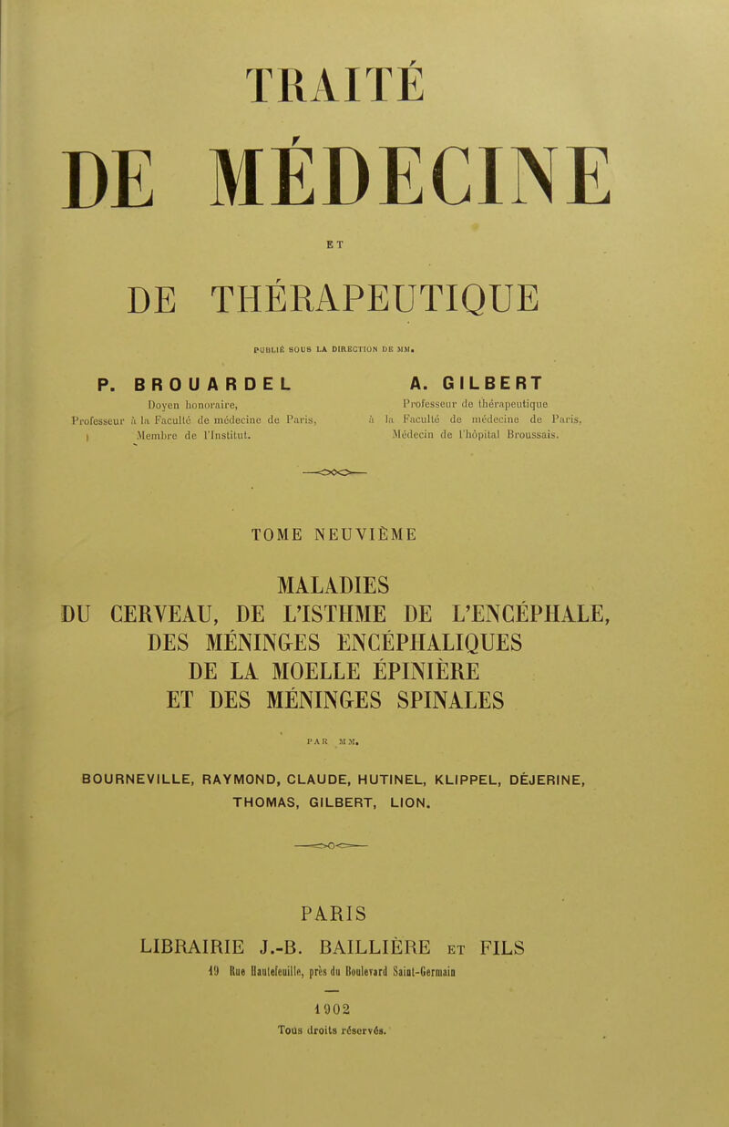 TRAITE DE MEDECINE ET DE THERAPEUTIQUE PUBI.IE SOUS LA DIRECTION DE MM. P. BROUARDEL A. GILBERT Doyen honoraire, Prot'esseur de tnerapeutique Professeur ii la Facullu <Ie medecine de Paris, ii la PaculW de midecine de Paris, I Membre de I'Institut. Medecin de L'hopital Broussais. TOME NEUVIEME MALADIES DU CERVEAU, DE L'ISTHME DE L'ENCEPHALE, DES MENING-ES ENCEPHALIQUES DE LA MOELLE EPINIERE ET DES MENINGES SPINALES FAR MM. BOURNEVILLE, RAYMOND, CLAUDE, HUTINEL, KLIPPEL, DEJERINE, THOMAS, GILBERT, LION. PARIS LIBRAIRIE J.-B. BAILLIERE et FILS i'J Rue Hauleteuilta, pres du Bouleyard Saiot-Germaio 1902 Toils droits reserves.