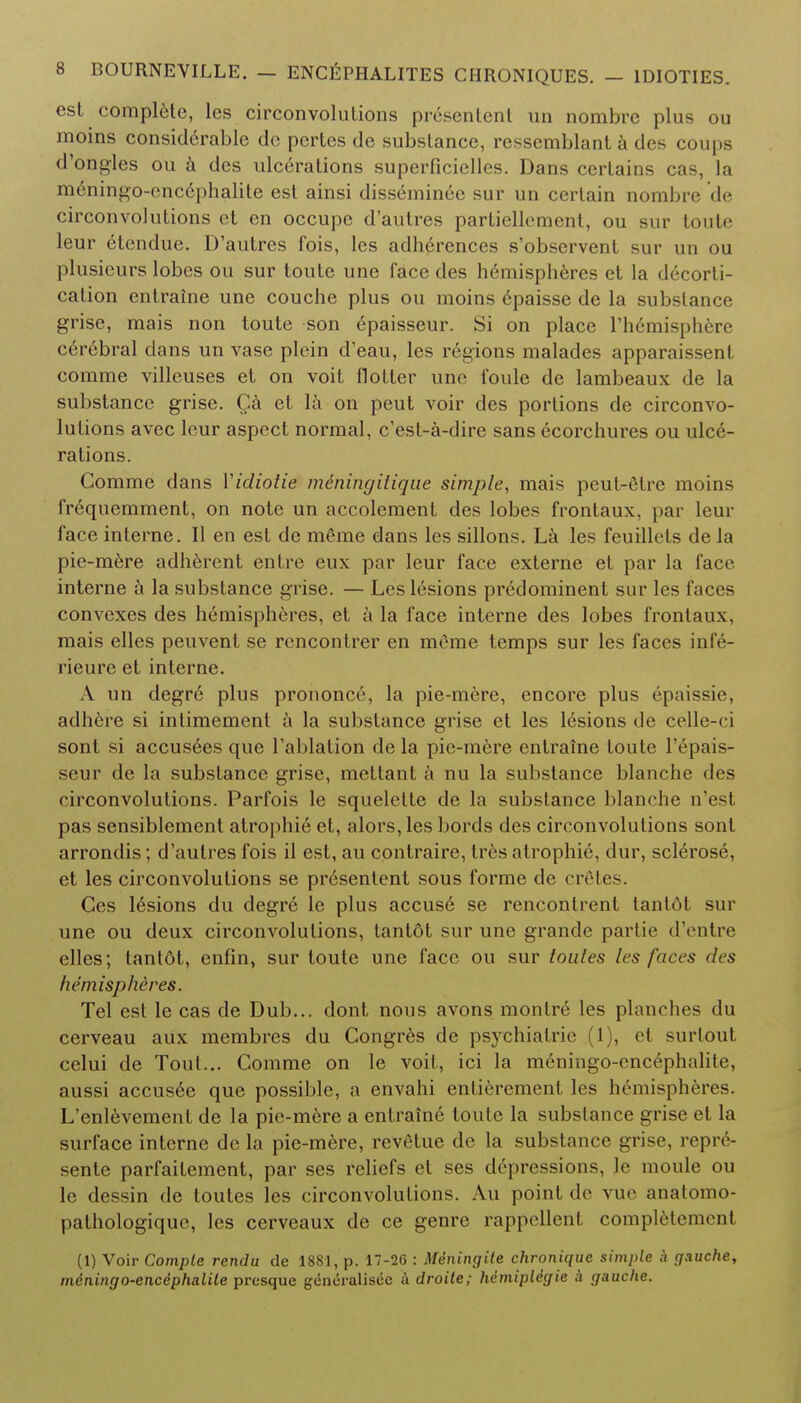 est complete, les circonvolulions presenlenl un nombre plus ou moins considerable do pertes de substance, resscmblant a des coups d'ongles ou a des ulcerations superficielles. Dans certains cas, la m6ningo-cncephalile est ainsi disseminee sur un certain nombre de circonvolutions et en occupe d'autres partiellement, ou sur toute leur etcndue. D'autres fois, les adhcrences s'observent sur un ou plusieurs lobes ou sur toute une face des hemispheres et la decorti- cation entraine une couche plus ou moins epaisse de la substance grise, mais non toute son epaisseur. Si on place rhemisphere cerebral dans un vase plein d'eau, les regions malades apparaissent comme villeuses et on voit Hotter une foule de lambeaux de la substance grise. Ca et la on peut voir des portions de circonvo- lutions avec leur aspect normal, c'est-a-dire sans ecorchures ou ulce- rations. Comme dans Yidiotie mdningilique simple, mais peut-etre moins fr^quemment, on note un accolement des lobes frontaux, par leur face interne. II en est de meme dans les sillons. La les feuillets de la pie-mere adherent entre eux par leur face externe et par la face interne a la substance grise. — Les lesions predominent sur les faces convexes des hemispheres, et a la face interne des lobes frontaux, mais elles peuvent se rcncontrer en meme temps sur les faces infe- rieure et interne. A un degre plus prononce, la pie-mere, encore plus epaissie, adhere si intimement a la substance grise et les lesions de celle-ci sont si accus6es que Tablation de la pie-mere entraine toute l'epais- seur de la substance grise, mettant a nu la substance blanche des circonvolutions. Parfois le squelette de la substance blanche n'esl pas sensiblement atrophic et, alors, les bords des circonvolutions sont arrondis; d'autres fois il est, au contraire, Ires atrophie, dur, sclerose, et les circonvolutions se presentent sous forme de cretes. Ges lesions du degre le plus accuse se rencontrent tantot sur une ou deux circonvolutions, tantot sur une grande parlic d'entre elles; tantdt, enfin, sur toute une face ou sur toules les faces des hemispheres. Tel est le cas de Dub... dont nous avons monlre les planches du cerveau aux membres du Congres de psychiatric (1), et surtout celui de Tout... Comme on le voit, ici la meningo-encephalite, aussi accusee que possible, a envahi enlierement les hemispheres. L'enlevement de la pie-mere a entraine toute la substance grise et la surface interne de la pie-mere, revetue de la substance grise, repre- sente parfailement, par ses reliefs et ses depressions, le moule ou le dessin de toutes les circonvolutions. Au point de vue anatomo- pathologiquc, les cerveaux de ce genre rappellent completemenl (1) Voir Comple rendu de 1881, p. 17-26 : Miningite chronique simple ;V (jauche, miningo-encephalile presque gencralisee A droile; hdmipUgie a gauche.