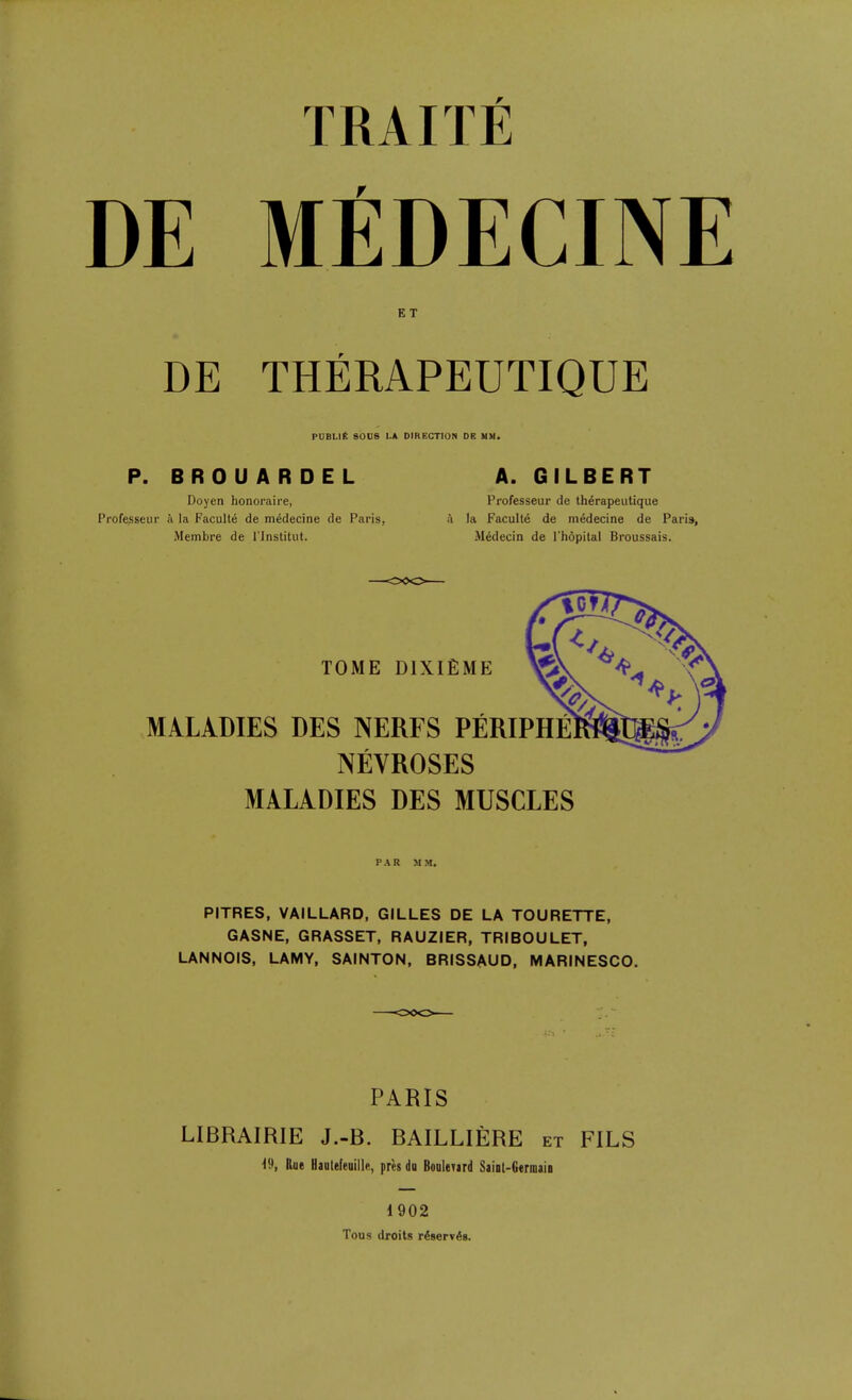 TRAITE DE MfiDECINE ET DE THERAPEUTIQUE PUBLIC 800e LA DIRECTION DB UM. P. BROUARDEL A. GILBERT Doyen honoraire, Frofesseur de therapeutique Professeur ii la Faculty de medecine de Paris, ii la Faculty de niedecine de Paris, Membre de I'lnstitiit. Mddecin de I'hopilal Broussais. TOME DlXlEME MALADIES DES NERFS PERIPHE NEVROSES MALADIES DES MUSCLES PAR MM. PITRES, VAILLARD, GILLES DE LA TOURETTE, GASNE, GRASSET, RAUZIER, TRIBOULET, LANNOIS, LAMY, SAINTON, BRISSAUD, MARINESCO. PARIS LIBRAIRIE J.-B. BAILLIERE et FILS '19, Rue Hauteleuille, pr«s du BooIcTird Saiot-Gerniaio 1902 Tous droits riserv^s.