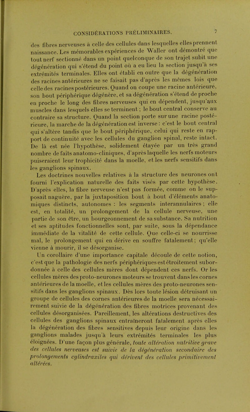 CONSIDERATIONS I'KELIMINAIRES. ^ des fibres nerveuses a celle des cellules dans lesquellcs ellesprennenl naissance. Les memorables experiences de Waller onl demonlr6 que toutncrf sectionne dans iin point quelconque de son trajel subil une degeneration qui s'6lend du point on a eu lieu la section jusqu'a ses extr6mites terminales. Elles ont etabli en outre que la degeneration des racines anterieures ne se faisait pas d'apres les mCmes lois que celle des racines posterieures. Quand on coupe une racine ant6rieure, son bout periph6rique deg6nere, et sa degeneration s etend de proche en proche le long des fibres nerveuses qui en dependent, jusqu'aux muscles dans lesquels elles se terminent; le bout central conserve au contraire sa structure. Ouand la section porte sur une racine poste- rieure, la marche de la degeneration est inverse : c'est le bout central qui s'altere tandis que le bout peripherique, celui qui reste en rap- port de continuite avec les cellules du ganglion spinal, reste intact. De 1^ est nee I'hypothese, solidement etayee par un Ires grand nombre defaits anatomo-cliniques, d'apres laquelle les nerfs moteiirs puiseraient leur trophiciie dans la moelle, et les nerfs sensitifs dans les ganglions spinaux. Les doctrines nouvelles relatives a la structure des neurones ont fourni I'explication naturelle des faits vises par cetle hypothese. D'apres elles, la fibre nerveuse n'est pas formee, comme on le sup- posait naguere, par la juxtaposition bout a bout d'eiements anato- miques distincts, autonomes : les segments interannulaires; elle est, en totalite, un prolongement de la cellule nerveuse, une partie de son etre, un bourgeonnement de sa substance. Sa nutrition et ses aptitudes fonctionnelles sont, par suite, sous la dependance immediate de la vitalite de cette cellule. Que celle-ci se nourrisse mal, le prolongement qui en derive en souffre fatalement; qu'elle vienne a mourir, il se desorganise. Un corollaire d'une importance capitale decoule de cette notion, c'estque la pathologic des nerfs peripheriquesestetroitement subor- donnee a celle des cellules meres dont dependent ces nerfs. Or les cellules meres des proto-neurones moteurs se Irouvent dans les cornes anlerieures de la moelle, etles cellules meres des proto-neurones sen- sitifs dans les ganghons spinaux. Des lors toute lesion detruisant un groupe de cellules des cornes anterieures de la moelle sera necessai- rement suivie de la degeneration des fibres motrices provenant des cellules desorganisees. Pareillement, les alterations destructives des cellules des ganglions spinaux entraineront falalement apres elles la degeneration des fibres sensitives depuis leur origine dans les ganglions malades jusqu'k leurs extremites terminales les plus eioignees. D'une fagon plus generale, toute alteration nutritive grave des cellules nerveuses est suivie de la degeneration secondaire des prolongements cglindraxiles qui derivenl des cellules primitivement alldrees.