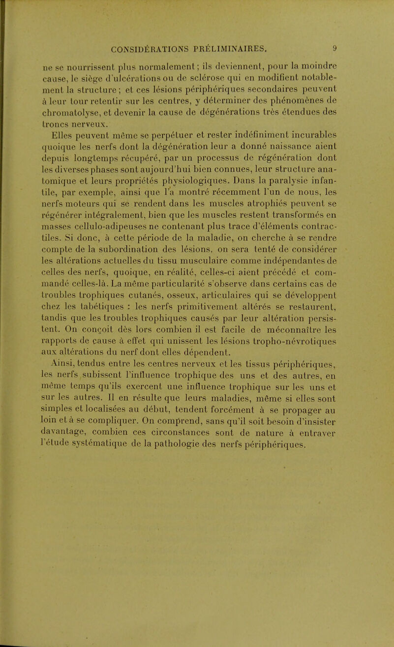 ne se nourrissent plus normalemcnt; ils deviennent, pour la moindre cause, le si(i<^c d'ulceralions ou do scldroso qui en modifienL notable- menl la structure; et ces lesions p^ripheriques secondaires peuvent leur tour retenlir sur les centres, y determiner des phenom6nes de chromatolyse, et devenir la cause de d6gen6rations tres (Stendues des Irenes nerveux. Elles peuvent meme se perp^tuer et rester indefinimenl incurables quoique les nerfs dont la dcg(^neration leur a donn6 naissance aient depuis longtemps recup6re, par un processus de r6g6n6ration dont les diverses phases sont aujourd'hui bien connues, leur structure ana- tomique et leurs proprietes physiologiques. Dans la paralysie infan- tile, par exemple, ainsi que I'a montre r6cemment Tun de nous, les nerfs moteurs qui se rendent dans les muscles atrophies peuvent se regenerer int^gralement, bien que les muscles restent transformt^s en masses cellulo-adipeuses ne contenant plus trace d'^l^ments contrac- tiles. Si done, a cette p^riode de la maladie, on cherche a se rendre compte de la subordination des lesions, on sera tente de considerer les alterations actuelles du tissu musculaire comme independantes de celles des nerfs, quoique, en realite, celles-ci aient precede et com- mande celles-la. La meme particularite s'observe dans certains cas de troubles trophiques cutanes, osseux, articulaires qui se d^veloppent chez les tabetiques : les nerfs primilivement alteres se restaurent, tandis que les troubles trophiques causes par leur alteration persis- tent. On couQoit dhs lors combien il est facile de m6connaitre les rapports de cause a effet qui unissent les lesions tropho-nevrotiques aux alterations du nerf dont elles dependent. Ainsi, tendus entre les centres nerveux et les tissus peripheriques, les nerfs subissent I'intluence trophique des uns et des autres, en meme temps qu'ils exercent une influence trophique sur les uns et sur les autres. II en r6sulte que leurs maladies, m6me si elles sont simples et localis6es au d^but, tendent forcement a se propager au loin eta se compliquer. On comprend, sans qu'il soit besoin d'insister davantage, combien ces circonstances sont de nature a entraver retude systematique de la pathologic des nerfs peripheriques.