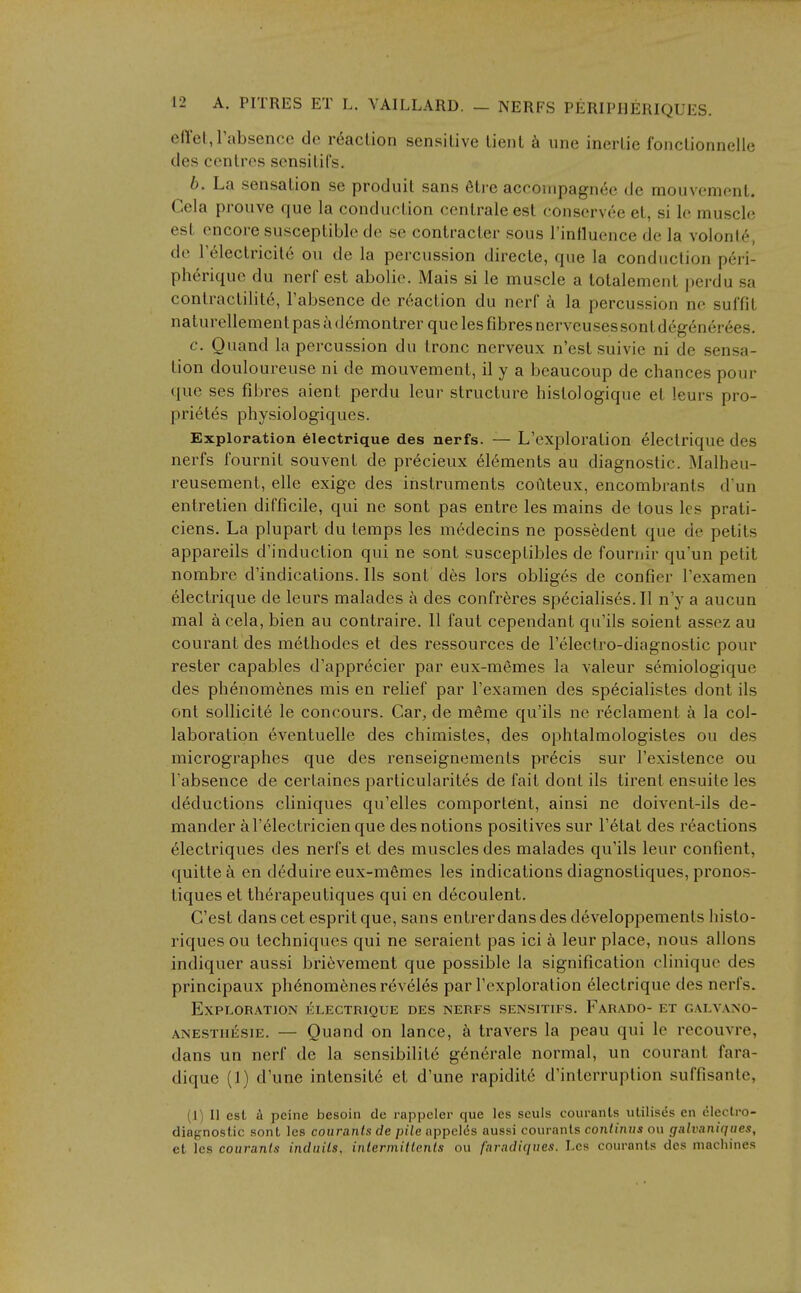 eft'et, I'absencc de reaction sensitive tient h une inertie fonctionnelie des centres sensitifs. b. La sensation se produit sans 6tre acrompagn^e de mouvement. Cela prouve que la conduction centrale est conservee et, si le muscle est encore susceptible de se contracter sous rinfluence de la volonl6, de Telectricite ou de la percussion directe, que la conduction peri- pherique du nerf est abolie. Mais si le muscle a totalement perdu sa contractility, I'absence de reaction du nerf k la percussion ne suffit naturellement pas a (l6montrer que les fibres nerveusessont degener6es. c. Ouand la percussion du Ironc nerveux n'est suivie ni de sensa- tion douloureuse ni de mouvement, il y a beaucoup de chances pour que ses fibres aient perdu leur structure histologique et leurs pro- prietes physiologiques. Exploration 61ectrique des nerfs. — L'exploration electrique des nerfs fournit souvent de precieux el(^ments au diagnostic. Malheu- reusement, elle exige des instruments coiiteux, encombrants d'un entretien difficile, qui ne sont pas entre les mains de tons Ics prati- ciens. La plupart du temps les m6decins ne possedent que de petits appareils d'induction qui ne sont susceptibles de fournir qu'un petit nombre d'indications. lis sont des lors obliges de confier I'examen electrique de leurs malades a des confreres specialises.il n'y a aucun mal a cela, bien au contraire. II faut cependant qu'ils soient assez au courant des methodes et des ressources de I'electro-diagnostic pour rester capables d'apprdcier par eux-memes la valeur semiologique des phenomenes mis en relief par I'examen des specialistes dont ils ont sollicite le concours. Car, de meme qu'ils ne reclament a la col- laboration eventuelle des chimistes, des ophtalmologistes ou des micrographes que des renseignements precis sur I'existence ou I'absence de certaines particularites de fait dont ils tirent ensuite les deductions cliniques qu'elles comportent, ainsi ne doivent-ils de- mander al'^lectricienque des notions positives sur I'etat des reactions electriques des nerfs et des muscles des malades qu'ils leur confient, quitte a en deduire eux-memes les indications diagnosliques, pronos- tiques et therapeutiques qui en decoulent. C'est dans cet esprit que, sans entrer dans des developpements histo- riques ou techniques qui ne seraient pas ici a leur place, nous allons indiquer aussi bri^vement que possible la signification clinique des principaux ph6nom6nesr6veles par l'exploration electrique des nerfs. Exploration klectrique des nerfs sensitifs. Farado- et galvano- ANESTiiESiE. — Quaud on lance, k travers la peau qui le recouvre, dans un nerf de la sensibilite g6nerale normal, un courant fara- dique (1) d'une intensity et d'une rapidite d'interruption suffisante, (1) II est peine besoin de rappcler que les seuls coiu-ants utilises en electro- diagnostic sont Ics couranls de pile appel(5s aussi couranls conliniis ou galvaniqiies, et les couranls induils, inlermillenls ou fnradiqiies. Les courants des machines