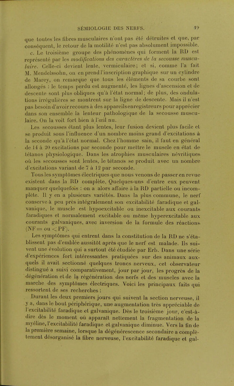 que toiilos Ics fibres musculaircs n'onL pas et6 d6lruites eL que, par consequent, le relour tic la moLililc n'esL pas absolument impossible. c. Le lroisi6nie groupe dcs phenomenes qui forment la RD est represenle par les modificalions des caracteres de la secoiisse muscu- laire. Cclle-ci devient lenle, vermiculaire; el si, comrne I'a fait M. Mendelssohn, on en prendrinscriplion graphicjue sur un cylindre de Marey, on remarque que tous les elements de sa courbe sont allonges : le temps perdu est augmente, les lignes d'ascension et de descenle sont plus obliques qu'a I'etat normal; de plus, des ondula- tions irrogulieres se montrent sur la ligne de descente. Mais il n'est pas besoin d'avoir recours a des appareilsenregistreurs pour appr6cier dans son ensemble la lenteur pathologique de la secousse muscu- laire. On la voit fort bien k Tceil nu. Les secousses etant plus lentes, leur fusion devient plus facile et se produit sous I'influence d'un nombre moins grand d'excitations la seconde qu'a I'etat normal. Chez I'homme sain, il faut en general de 14 a 20 excitations par seconde pour mettre le muscle en etat de letanos physiologique. Dans les atrophies musculaires nevritiques oil les secousses sont lentes, le tetanos se produit avec un nombre d'excitations variant de 7 a 12 par seconde. Tous les sympt5mes electriques que nous venons de passer en revue existent dans la RD complete. Quelques-uns d'entre eux peuvent manquer quelquefois : on a alors affaire a la RD partielle ou incom- plete. II y en a plusieurs varietes. Dans la plus commune, le nerf conserve k pen pres integralement son excitabilite faradique et gal- vanique, le muscle est hypoexcitable ou inexcitable aux courants faradiques et normalement excitable ou meme hyperexcitable aux courants galvaniques, avec inversion de la formule des reactions- (NF= ou <PF). Les symplomes qui entrent dans la constitution de la RD ne s'6ta- blissent pas d'emblee aussitot apr6s que le nerf est malade. lis sui- vent une evolution qui asurtout 6te 6tudiee par Erb. Dans une serie d'experiences fort int6ressantes praliquees sur des animaux aux- quels il avait sectionne quelques troncs nerveux, cet observateur distingue a suivi comparativement, jour par jour, les progres de la degeneration et de 1^ regeneration des nerfs et des muscles avec la marche des symptdmes electriques. Voici les principaux faits qui ressortent de ses recherches : Durant les deux premiers jours qui suivent la section nerveuse, il y a, dans le bout p^riph^rique, une augmentation tres appreciable de I'excitabilite faradique et galvanique. D6s le troisi^me jour, c'est-^i- dire d6s le moment oil apparait nettement la fragmentation de la my61ine, I'excitabilite faradique et galvanique diminue. Vers la fin de la premiere semaine, lorsque la deg6n6rescencc secondaire a comple- Icmenl d6sorganis6 la fibre nerveuse, I'excilabilite faradique et gal-