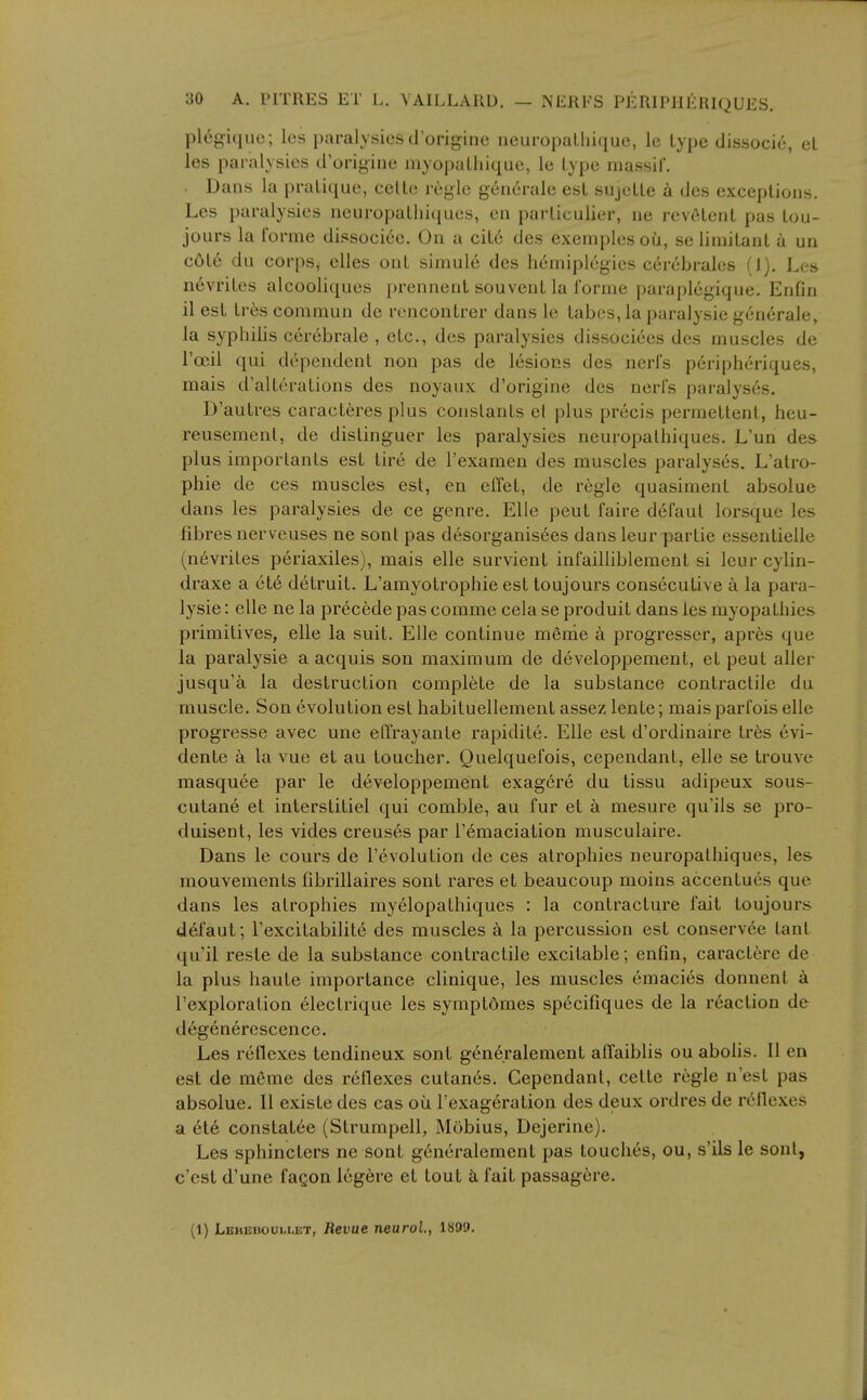 plegique; les paralysies d'originc neuropuLliique, le lype dissocic, el les paralysies d'originc myopalliique, le Lype massif. . Dans la pratique, celLe regie generale est sujeUe dcs exceptions. Les paralysies neuropatliiciues, en parliculier, ne revetent pas lou- jours la forme dissociee. On a cit6 des exemplesoii, se limitant a un c6te du corps, clles ont simule des h6miplcgies cerebrales (J). Les nevritcs alcooliques ])rennent souvent la forme paraplegique. Enfin il est ti-es commun de rcncontrer dans le tabes, la paralysie generale, la syphilis cerebrale , etc., des paralysies dissociees des muscles de I'oeil qui dc^pendent non pas de lesions des nerfs p6npheriques, mais d'alterations des noyaux d'origine des nerfs paralyses. D'autres caracteres plus constants el plus precis permettenl, heu- reusemenl, de distinguer les paralysies neuropalhiques. L'un des plus imporlants est tire de I'examen des muscles paralyses. L'atro- phie de ces muscles est, en effet, de regie quasimenl absolue dans les paralysies de ce genre. Elle pent faire defaut lorsque les fibres nerveuses ne sont pas desorganisees dans leur partie essentielle (nevrites periaxiles), mais elle survient infailliblement si leur cylin- draxe a ete detruit. L'amyotrophie est toujours consecutive a la para- lysie : elle ne la precede pas comme cela se produit dans les myopathies primitives, elle la suit. Elle continue merne a progresser, apres que la paralysie a acquis son maximum de developpement, et pent aller jusqu'a la destruction complete de la substance contractile du muscle. Son evolution est habituellement assez lente; mais parfois elle progresse avec une eU'rayante rapidite. Elle est d'ordinaire tr6s evi- dente a la vue et au toucher. Quelquefois, cependant, elle se trouve masquee par le developpement exagere du tissu adipeux sous- cutane et interstitiel qui comble, au fur et a mesure qu'ils se pro- duisent, les vides creuses par I'emaciation musculaire. Dans le cours de revolution de ces atrophies neuropalhiques, les mouvements fibrillaires sont rares et beaucoup moins accentues que dans les atrophies myelopathiques : la contracture fait toujours defaut; I'excitabilite des muscles la percussion est conserv6e tant qu'il reste de la substance contractile excitable; enfin, caractere de la plus haute importance clinique, les muscles emacies donnenl a I'exploration 61ectrique les symptdmes specifiques de la reaction de degenerescencc. Les reflexes tendineux sont gen6ralement affaiblis ou aboiis. II en est de raeme des reflexes cutan6s. Cependant, celte regie n'est pas absolue. II exisle des eas oii I'exageration des deux ordres de reflexes a ete constat6e (Strumpell, Mobius, Dejerine). Les sphincters ne sont g6neralement pas touches, ou, s'ils le sont, o'est d'une fagon legere et tout k fait passagere. (1) LEHEnoui-i.ET, Revue neurol, 1899.