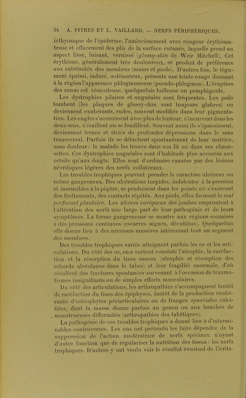 iclhyosique de T^piderme, ramincisscment avcc rougcur eryUicma- teuse eL ellacement dcs plis do la surface culan(^e, laquelle prend un aspect lisse, luisant, vernisse {glossy-skin de Weir Mitchell). Get eryth(bme, g6n6ralement tr6s douloureux, se produit de preference aux extr^mites des membres (mains et pieds). D'aulres fois, le tegu- ment 6paissi, indur6, oedemateux, pr^sente une teinle rouge donnant ilia regionl'apparcnce phlegmoneuse (pseudo-phlegmon). L'6ruption •des zonas est v6siculeuse, quelquefois buUeuse ou pemphigoide. Les dystrophies pilaires et ungu6ales sont fr6quentes. Les polls tombent (les plaques de glossy-skin sont toujours glabrcs) ou deviennent exuberants, rudes, souvent modifies dans leur pigmenta- tion. Les ongless'accroissent avec plusde lenleur, s'incurvenl dans les deux sens, s'eraillent ou se fendillent. Souvent aussi ils s'epaississent, •deviennent ternes et stries de profondes depressions dans le sens transversal. Parfois ils se detachent spontanement de leur matrice, sans douleur: le malade les trouve dans son lit ou dans ses chaus- settes. Ces dystrophies ungueales sont d'habitude plus accus6es aux orteils qu'aux doigls. Elles sont d'ordinaire causees par des lesions n6vritiques legeres des nerfs collateraux. Les troubles trophiques peuvent prendre le caracl6re ulcereux ou meme gangreneux. Des ulcerations torpides, indolentes a la pression el insensibles ala,piqure, se produisent dans les points ou s'exercent des frottemenls, des contacts reputes. Aux pieds, elles forment le mal perforanl planlaire. Les ulceres variqueiix des jambes empruntent ii Talteralion dcs nerfs une large part de leur pathogenie et de leurs symplomes. La forme gangreneuse se montre aux regions soumises a des pressions continues (escarres aigues, decubitus). Quelquefois elle donne lieu a des necroses massives int6ressant tout un segment des membres. Des troubles trophiques varies atteignent parfois les os et les arti- culations. Du c6t6 des os, on a surtoul constate I'atrophie, la rarefac- tion et la resorption du tissu osseux (atrophic el resorption des rebords alveolaires dans le tabes) et leur fragilite anormale, d'ou resultent des fractures spontanees survenant aToccasionde trauma- tismes insignifiants ou de simples efforts musculaires. Du cote des articulations, les arthropathies s'accompagnent lanlol do rarefaction du tissu des Epiphyses, lanlol de la production exube- ranle d'osteophytes periarliculaires ou de franges synoviales calci- fiees, donl la masse donne parfois au genou ou aux hanches de , monslrueuses difformiles (arthropathies des tabeliques). La pathogenic de ces troubles trophiques a donn6 lieu a d'intermi- nables conlroverses. Les uns ont prelendu les faire d6pendre de la suppression de Taction moderatrice de nerfs speciaux n'ayant ■d'autre fonction que de r^gulariser la nutrition des tissus : les nerfs Irophiques. D'aulres y ont voulu voir Ic rosultal cvcntuel de I'irrila-