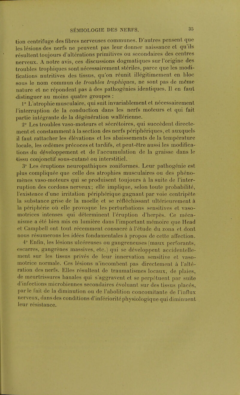 lion centrifuge des fibres nerveuscs communes. D'autres pensent que les lesions des nerfs ne peuvenL pas leur donner naissance el qu'ils resuUenl loujours d'alterations primitives ou secondaires des centres nerveux. A notre avis, ces discussions dogmatiques sur I'origine des troubles trophiques sont necessairement st6riles, parcc que les modi- fications nutritives des tissus, qu'on r6unit illcgitimement en bloc sous le nom commun de troubles trophiques, ne sont pas de m6mc nature et ne repondent pas k des pathogenies identiques. II en faut distinguer au moins quatre groupes : 1° L'atrophiemusculaire, qui suit invariablement et necessairement I'interruption de la conduction dans les nerfs moteurs et qui fait partie integrante de la degeneration wallerienne. •2° Les troubles vaso-moteurs et secretoires, qui succedent directe- ment et constamment a la section des nerfs peripheriques, et auxquels il faut rattacher les elevations et les abaissements de la temperature locale, les oedemes precoceset tardifs, etpeut-etre aussi les modifica- tions du developpement et de I'accumulation de la graisse dans le -tissu conjonctif sous-cutane ou interstitiel. 3° Les eruptions neuropathiques zoniformes. Leur pathogenic est plus compliquee que celle des atrophies musculaires ou des pheno- menes vaso-moteurs qui se produisent toujours a la suite de I'inter- ruption des cordons nerveux; elle implique, selon toute probabilite, Texistence d'une irritation peripherique gagnant par voie centrip6te la substance grise de la moelle et se reflechissant ulterieurement ci la peripheric ou elle provoque les perturbations sensitives et vaso- motrices intenses qui d6terminent Teruption d'herp6s. Ce m6ca- nisme a ete bien mis en lumiere dans I'important memoire que Head et Campbell ont tout recemment consacre a I'etude du zona et dont nous r^sumerons les idees fondamentales a propos de cette affection. 4 Enfin, les lesions ulcereuses ou gangreneuses (maux perforants, <3scarres, gangrenes massives, etc.) qui se d6veloppent accidentelle- ment sur les tissus priv6s de leur innervation sensitive et vaso- motrice norraale. Ces lesions n'incombent pas directement k Talte- ration des nerfs. Elles resultent de traumatismes locaux, de plaies, de meurtrissures banales qui s'aggravent et se perpetuent par suite d'infections microbiennes secondaires evoluant sur des tissus plac6s, parte fait de la diminution ou de I'abolition concomilante de Tinflux nerveux, dans des conditions d'inferiorit6physiologique qui diminuent leur resistance.