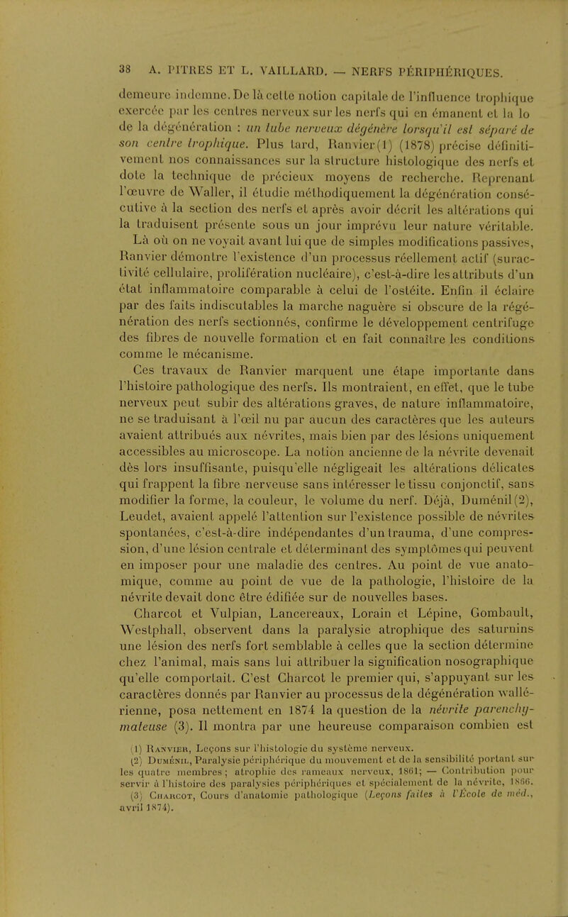 demeui'c indcmne. Deli eel le notion capiLalede rinfluence Lropliique exercec par les centres nervcux sur les nerfs qui en emanent et la lo de la degeneration : an tube nerveux degenere lorsqu'il csl separe de son centre lropliique. Plus tard, Ranvier(l) (1878) precise definiti- vement nos connaissances sur la structure histologique des nerfs et dote la teciniique de precieux moyens de recherche. Reprenant I'oeuvre de Waller, il etudie m^thodiquement la degeneration conse- cutive a la section des nerfs et apr6s avoir d6crit les alterations qui la traduisent presenle sous un jour imprevu leur nature veritable. Lc\ ou on ne voyait avant lui que de simples modifications passives, Ranvier demontre Fexistence d'un processus reellement actif (surac- tivite cellulaire, proliferation nucl6aire), c'est-a-dire lesattributs d'un etat inflaramatoire comparable a celui de I'ostdite. Enfin il 6claire par des fails indiscutables la marche nagu6re si obscure de la rege- neration des nerfs sectionn6s, confirme le developpement centrifuge des fdares de nouvelle formation et en fait connaitre les conditions- comme le mecanisme. Ces travaux de Ranvier marquent une 6tape importante dans I'histoire pathologique des nerfs. lis montraient, en effet, que le tube nerveux pent subir des alterations graves, de nature inflammatoire, ne se traduisant a I'oeil nu par aucun des caract6res que les auteurs avaient attribues aux nevrites, mais bien par des lesions uniquement accessibles au microscope. La notion ancienne de la nevrite devenait des lors insuffisante, puisqu'elle negligeait les alterations delicates qui frappent la fibre nerveuse sans inleresser le tissu conjonclif, sans modifier la forme, la couleur, le volume du nerf. Deja, Dura6nil(2), Leudet, avaient appele I'attention sur Texistence possible de nevrites- spontanees, c'est-a-dire independantes d'un trauma, d'une compres- sion, d'une lesion centrale et determinant des symptomesqui peuvent en imposer pour une maladie des centres. Au point de vue anato- mique, comme au point de vue de la pathologic, I'histoire de la nevrite devait done etre edifice sur de nouvelles bases. Charcot et Vulpian, Lancereaux, Lorain et Lepine, Gombault, Westphall, observent dans la paralysie atrophique des saturnin& une lesion des nerfs fort semblable a celles que la section determine chez I'animal, mais sans lui attribuer la signification nosographique qu'elle comportait. G'est Charcot le premier qui, s'appuyant sur les caracteres donnes par Ranvier au processus dela degeneration Avalle- rienne, posa nettement en 1874 la question de la nevrite parencluj- mateuse (3). II montra par une heureuse comparaison combien est (1) Rais'vieu, Legons sur riiistologie du systeme nerveux. (2) DuMENiL, Paralysie periplicrique du mouvement et de la sensibilile portanl sur les quatrc membres ; atropine des rameaux nerveux, 1861; — (Contribution pour servir a I'histoire des paralysics pcriphcriques et specialeuient de la nevrite, ISfifi. (3) Chahcot, Cours d'anatoniie pathologique {Lemons fuiles it VEcole de nii'd., avril 1S74).