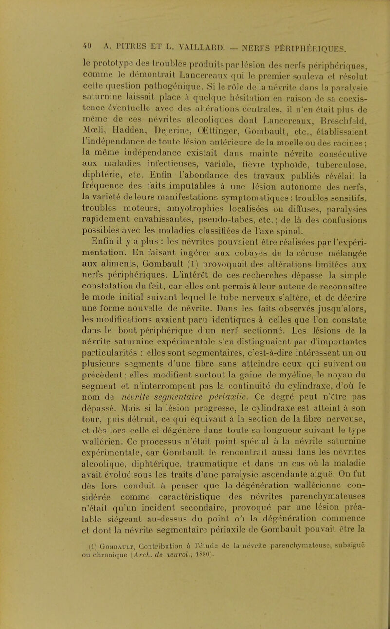 Ic prototype des troubles produitspar lesion des norfs p6riph(;ri(iues, commc le demontrail Lancercaux (\m lo premier soideva et resolut cette question pathogenique. Si le r6]e de la nevrile dans la paralvsie saturnine laissait place h quelque h/isitiition en raison de sa coexis- tence 6ventuclle avec des alterations centrales, il n'en 6tait plus de mCmc de ces niWrites alcooliques dont Lancereaux, Bresclifeld, Moeli, Iladden, Dejcrine, OEttinc^er, Gombault, etc., 6tablissaient i'independance de toute 16sion anterieure de la moelleou des racines; la meme independance existait dans mainte nevrite consecutive aux maladies infeclieuses, variole, fidivre typhoide, luberculose, diphterie, etc. Enfin I'abondance des travaux publi6s revelait la frequence des faits imputables a une 16sion autonome des nerfs, la vari6te deleurs manifestations symptomaliques : troubles sensitifs, troubles moteurs, amyotrophies localis6es ou diffuses, paralysies rapidement envahissantes, pseudo-tabes, etc.: de la des confusions possibles avec les maladies classifiees de Taxe spinal. Enfin il y a plus : les nevrites pouvaient etre realis^es par I'exp^ri- mentation. En faisant ingerer aux cobayes de la ceruse m61ang6e aux aliments, Gombault (1) provoquait des alterations limitees aux nerfs peripheriques. L'interet de ces rccherches depasse la simple constatation du fait, car elles ont permisaleur auteur de reconnaltre le mode initial suivant lequel le lube nerveux s'altere, et de decrire une forme nouvelle de nevrite. Dans les fails observes jusqu alors, les modifications avaienl paru idenliques a celles que Ton constate dans le bout periph^rique d'un nerf sectionn6. Les lesions de la nevrite saturnine experimentale s'en dislinguaient par d'importantes particularites : elles sont segmentaires, c'est-^-dire interessent un ou plusieurs segments d'une fibre sans atteindre ceux qui suivent ou precedent; elles raodifient surtoul la gaine de myeline, le noyau du segment et n'inlerrompent pas la conlinuite du cylindraxe, d'ou le nom de nevrile segmentaire periaxile. Ce degre pent n'etre pas depasse. Mais si la lesion progresse, le cylindraxe est atteint a son tour, puis detruit, ce qui equivaut la section de la fibre nerveuse, et d6s lors celle-ci deg^nere dans toute sa longueur suivant le type wallerien. Ce processus n'etait point special a la n6vrite saturnine exp6rimentale, car Gombault le rencontrait aussi dans les nevrites alcoolique, diphterique, Iraumalique et dans un cas ou la maladie avail evoluc sous les traits d'une paralysie ascendanle aigue. On fut d6s lors conduit a penser que la degeneration wallerienne con- sideree comme caractcristique des nevrites parenchymateuses n'6tait qu'un incident secondaire, provoqu6 par une lesion pr6a- lable sicgeant au-dessus du point ou la degeneration commence et dont la n6vrite segmentaire periaxile de Gombault pouvait etre la (1) Gombault, Contribution h I'lStude de la novrile parencliymateusc, subaiguc ou chronique {Arch, de ncurol., 1880).