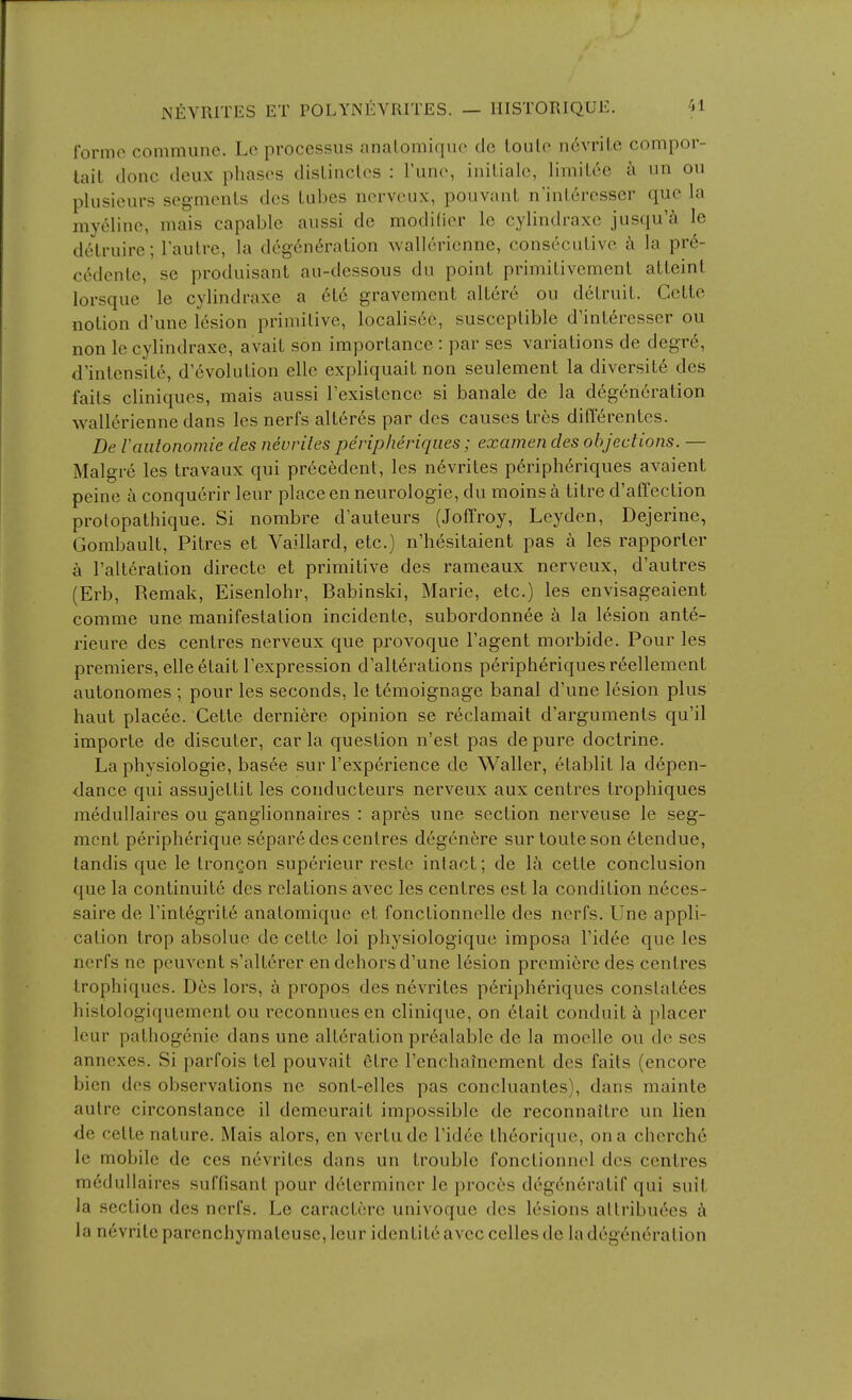 Ibrmc commune. Lc processus analomique de loulo n6vriLe compor- tait done deux phases dislinclos : Tune, iniLiale, limiice a un ou plusieurs segments des Lubes nerveiix, pouvant n'inleresser que la myeline, mais capable aussi de modifier le cylindraxe jusqu'^ le delruire; I'aulre, la deg6n6ralion wallerienne, consecutive la pr6- c^dente, se produisant au-dessous du point primitivement atteint lorsque le cylindraxe a 6tc gravement altere ou detruit. Cette notion d'une lesion primitive, localis6c, susceptible d'int6resser ou non le cylindraxe, avait son importance : par ses variations de degr6, d'intensite, d'6volution elle expliquait non seulement la diversit6 des faits cliniques, mais aussi Texistence si banale de la degeneration walleriennedans les nerfs alterds par des causes Ires diff^rentes. De laiilonomie des nevriles peripheriqiies; examen des objections. — Malgre les travaux qui pr6cedent, les n6vrites p6ripheriques avaient peine a conquerir leur place en neurologic, du moinsa titre d'affection protopathique. Si nombre d'auteurs (Joffroy, Leyden, Dejerine, Gombault, Pitres et Vaillard, etc.) n'hesitaient pas a les rapporler k I'alteration directe et primitive des rameaux nerveux, d'autres (Erb, Remak, Eisenlohr, Babinski, Marie, etc.) les envisageaient comme une manifestation incidente, subordonnee a la lesion ante- rieure des centres nerveux que provoque I'agent morbide. Pour les premiers, elleetait Texpression d'alterations peripheriquesreellement autonomes ; pour les seconds, le t^moignage banal d'une lesion plus haut placee. Cetle derniere opinion se reclamait d'arguments qu'il importe de discuter, car la question n'est pas depure doctrine. La physiologic, basee sur I'experience de Waller, etablit la depen- dance qui assujettit les conducteurs nerveux aux centres trophiques medullaires ou ganglionnaires : apres une section nerveuse le seg- ment peripherique s6pare des centres degenere sur touteson (itendue, tandis que le IronQon superieur reste intact; de la cette conclusion que la continuite des relations avec les centres est la condition n6ces- saire de rintegrit6 anatomique et fonctionnelle des nerfs. Une appli- cation trop absolue de cette loi physiologique imposa I'idee que les nerfs ne peuvent s'alterer en dehors d'une lesion premiere des centres trophiques. Des lors, a propos des nevrites p6ripheriques constatees histologiquement ou reconnuesen clinique, on etait conduit a placer leur pathogenic dans une alteration prealable de la moelle ou de ses annexes. Si parfois tel pouvait etre Tenchainement des faits (encore bien des observations ne sont-elles pas concluantes), dans mainte autre circonstance il demeurait impossible de reconnaitre un lien de cette nature. Mais alors, en vertude I'idde theorique, on a cherche le mobile de ces nevrites dans un trouble fonctionnel des centres medullaires suffisant pour determiner le proces deg(5neratif qui suit la section des nerfs. Le caractcre univoque des lesions attributes k la n6vrite parenchymateuse, leur identite avec celles de la degeneration