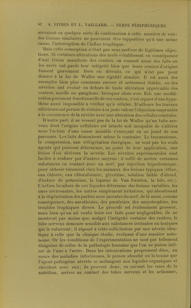 servaionl on quclque sorLe de confirinalion cellc maniere de voir: dcs lesions similaires ne pouvaicnL dire rapporlces qu'a une memo cause, rinlerrupLion de rinllux Iropliiqiie. Mais cetlc conceplioii n'elail pas sans molivcr do legitimes objec- tions. Si certaines alterations des ncrfs s'etablissent en consequence d'une lesion manifeste des centres, on connait aiissi dcs faits ou les neris out garde leur integrity bien que leurs centres dorigine fussent gravement 16ses ou detruits, ce qui n'est pas pour donner k la loi de Waller une rigidite absolue. II est aussi des exemplcs bien plus communs encore et nettement 6tablis, oil des nevrites ont evolu6 en dehors de toute alteration appreciable des centres, moelle ou ganglions. Invoquer alors avec Erb une modifi- cation purement fonctionnelle de ces centres, c'est arguer d'une hypo- th6se aussi impossible k verifier qu'^i refuter. D'ailleurs les Iravaux ulterieurs ont permis de reduire a sa juste valeur I'objection empruntee a la coexistence dela nevrite avec une alteration des cellules centrales. D'autre part, il ne ressort pas de la loi de Waller qu'un lube ner- veux dont I'origine cellulaire est intacte soil incapable de saltercr sous Taction d'une cause nuisible s'exergant en un point de son parcours. Les faits demontrent mfime le contraire. Le traumatisme, la compression, une refrigeration energique, ne sont pas les seuls agents qui puissent determiner, au point de leur application, une lesion d'oti derivera la nevrite. Les n6vrites experimentales sont faciles a realiser par d'aulres moyens : il suffit de mettre certaines substances en contact avec un nerf, par injection hypodermique, pour obtenir surement chez les animaux des lesions typiques (ether^ eau chloree, eau chloroformee, glycerine, solution faible d'alcool, d'iodure de potassium, la liqueur de Van Swieten, la bile, etc.). L'action localisee de ces liquides determine des lesions variables, les unes necrosantes, les autres simplement irritatives, qui aboulissent k la degeneration des parties sous-jacentesdu nerf; de la aussi, comme consequence, des anesthesies, des paralysies, des amyotrophies, des troubles trophiques divers. Le procede est evidemment grossier, mais bien qu'on ait voulu tenir ces faits pour negligeables, ils ne montrcnt pas moins que, malgre I'integrite certaine des centres, le tube nerveux demeure sensible aux substances irritantes ou ioxiques qui le vulnerent; il repond a cette sollicitation par une n6vrite iden- tique a celle que la clinique etudie, ^voluant d'une maniere auto- nome. Or les conditions de I'experimentation ne sont pas tellemenl 61oignees do celles de la pathologic humaine que Ton ne puisse inf6- rer dc I'une a I'autre. Dans les intoxications proprement diles, au cours des maladies infectieuses, le poison absorb^ ou la toxine que I'agent pathogene secrete se melangent aux liquides organiques ol circulcnt avec eux; ils peuvent done, en suivant les voies de la nutrition, arriver au contact des tubes nerveux et les actionner,.