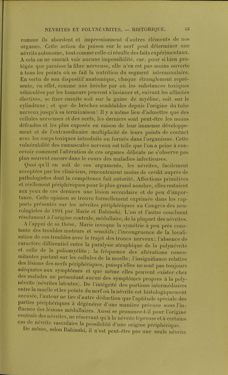 comme ils abordcnl el imprcssionncnL d'aulres (Elements de nos organes. Ccllc action du poison sur Ic nerf pent determiner une ii(5vriteaulonome, tout comme celle-cir6sulle des fails exp^rimenlaux. A ccla on ne saurail voir aucune impossibilile, car, pour si bien pro- tegee que paraisse la fibre nerveuse, elle n'en est pas moins ouverle a tous les points dii se fait la nutrition du segment inlerannulaire. En vertu de son disposilif anatomique, chaque etranglemenl rcpr6- sente, cn eflet, comme une breche par oii les substances toxiques vehiculees par les humeurs peuvent s'insinuer el, suivant les ai'finit^s 61ectives, se fixer cnsuite soil sur la gaine de myeline, soil sur le cylindraxe; et que de breches semblables depuis I'origine du tube nerveux jusqu'i sa terminaison! II y a meme lieu d'admettre que des cellules nerveuses el des nerfs, les derniers sont peut-6tre les moins defondus et les plus exposes en raison de leur immense developpe- ment et de I'extraordinaire mulliplicite de leurs points de contact avec les corps toxiques introduits ou formes dans rorganisme. Cetle vulnerabifite des ramuscules nerveux est telle que Ton a peine k con- cevoir comment ralleration de ces organes delicats ne s'observe pas plus souvent encore dans le cours des maladies infectieuses. Ouoi qu'il en soil de ces arguments, les nevriles, facilemenl acceplces paries cliniciens, rencontraient moins de credit aupres de palhologisles dont la competence fait aulorite. Affections primitives et reellement peripheriques pour leplus grand nombre, ellesrestaient aux yeux de ces derniers une lesion secondaire et de peu d'impor- lance. Gette opinion se trouve formellement exprimee dans les rap- ports presentes sur les nevriles peripheriques au Congres des neu- rologistes de 1894 pai- Marie et Babinski. L'un et I'autre concluent resolument a I'origine centrale, medullaire, dela plupart des nevriles. A I'appui de sa these, Marie invoque la symetrie a peu pres cons- tante des troubles moteurs et sensitifs; I'incongruence de la locali- sation de ces troubles avec le trajet des troncs nerveux; I'absence de caractere diflerentiel entre la paralysie atrophique de la polynevrite et celle de la poliomy^hte; la frequence des alterations conco- mitantes porlant sur les cellules de la moelle; I'insignifiance relative des lesions des nerfs peripheriques, puisqu'elles nesont pas toujours adequates aux symptomes el que m6me elles peuvent exister chez des malades ne prdsenlant aucun des symptomes propres a la poly- nevrite (nevriles lalentes). De Inilegrite des portions inlermediaires entre la moelle etles points du nerf oil lanevrite est hislologiqucment accus(ie, I'auteur ne lire d'autre deduction que Taplitude speciale des parties peripheriques a deg6nerer d'une mani6re precoce sous I'in- llucnce des lesions mddullaires. Aussi se prononce-t-il pour I'origine centrale des nevriles, ne rescrvant qu'a la nevrite lepreuseet h certains cas de nevrite vasculaire la possibilit6 d'une origine pcripheriquc. De mfirae, selon Babinski, il n'esl peut-Ctre pas une seule nevrite