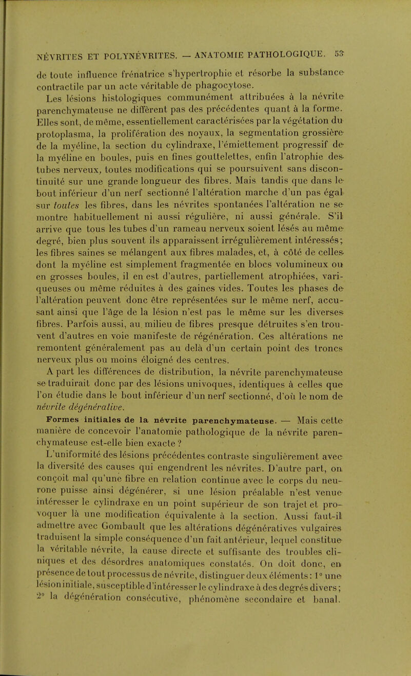 de toulc influence frenatrice s'hyperlrophie el resorbe la substance contractile par un acte veritable de phagocytose. Les lesions histologiques commun6ment attributes a la nevrite- parenchymateuse ne different pas des prtcedentes quant k la forme. Elles sont, demSme, essentiellement caracteris6es park v6g6tation du protoplasma, la proliferation des noyaux, la segmentation grossi6re de la myc^line, la section du cylindraxe, Temiettement progressif de la mytline en boules, puis en fines gouttelettes, enfin I'atrophie des- tubes nerveux, toutes modifications qui se poursuivent sans discon- tinuite sur une grande longueur des fibres. Mais tandis que dans le bout inf6rieur d'un nerf sectionne Talteration marche d'un pas egal sur toutes les fibres, dans les nevrites spontanees Talteration ne se montre habituellement ni aussi reguliere, ni aussi gen6rale. S'il arrive que tous les tubes d'un rameau nerveux soient 16ses au m6me degre, bien plus sou vent ils apparaissent irreguliferement inttresses; les fibres saines se melangent aux fibres malades, et, ci cpt6 de celles- dont la myeline est simplement fragmentee en blocs volumineux ou en grosses boules, il en est d'autres, partiellement atrophiees, vari- queuses ou mfime reduites a des gaines vides. Toutes les phases de I'alteration peuvent done 6tre representees sur le meme nerf, accu- sant ainsi que I'age de la lesion n'est pas le m6me sur les diverses fibres. Parfois aussi, au milieu de fibres presque d6truites s'en trou- vent d'autres en voie manifeste de regeneration. Ces alterations ne remontent generalement pas au dela d'un certain point des troncs nerveux plus ou moins 61oigne des centres. A part les differences de distribution, la nevrite parenchymateuse se traduirait done par des lesions univoques, identiques k celles que Ton etudie dans le bout inftrieur d'un nerf sectionn6, d'oii le nom de nevrite degenerative. Formes initiates de la n6vrite parenchymateuse. — Mais cette maniere de concevoir I'anatomie pathologique de la n6vrite paren- chymateuse est-elle bien exacte ? L'uniformite desl6sions prec6dentes contraste singulierement avec la diversite des causes qui engendrent les nevrites. D'autre part, on congoit mal qu'une fibre en relation continue avec le corps du neu- rone puisse ainsi deg6n6rer, si une lesion pr6alable n'est venue int6resser le cylindraxe en un point superieur de son Irajet et pro- voquer la une modification equivalente a la section. Aussi faut-il admeltre avec Gombault que les alterations d6gen6ratives vulgaires Iraduisenl la simple consequence d'un fait ant6rieur, lequel constitue la veritable n6vrile, la cause directe et suffisante des troubles cli- niques et des desordres anatomiques constates. On doit done, en presence de tout processus de nevrite, distinguer deux elements: 1° une lesioninitiale, susceptibled'interesscr le cylindraxe a des degres divers; la degeneration consecutive, phenomene secondaire et banal.