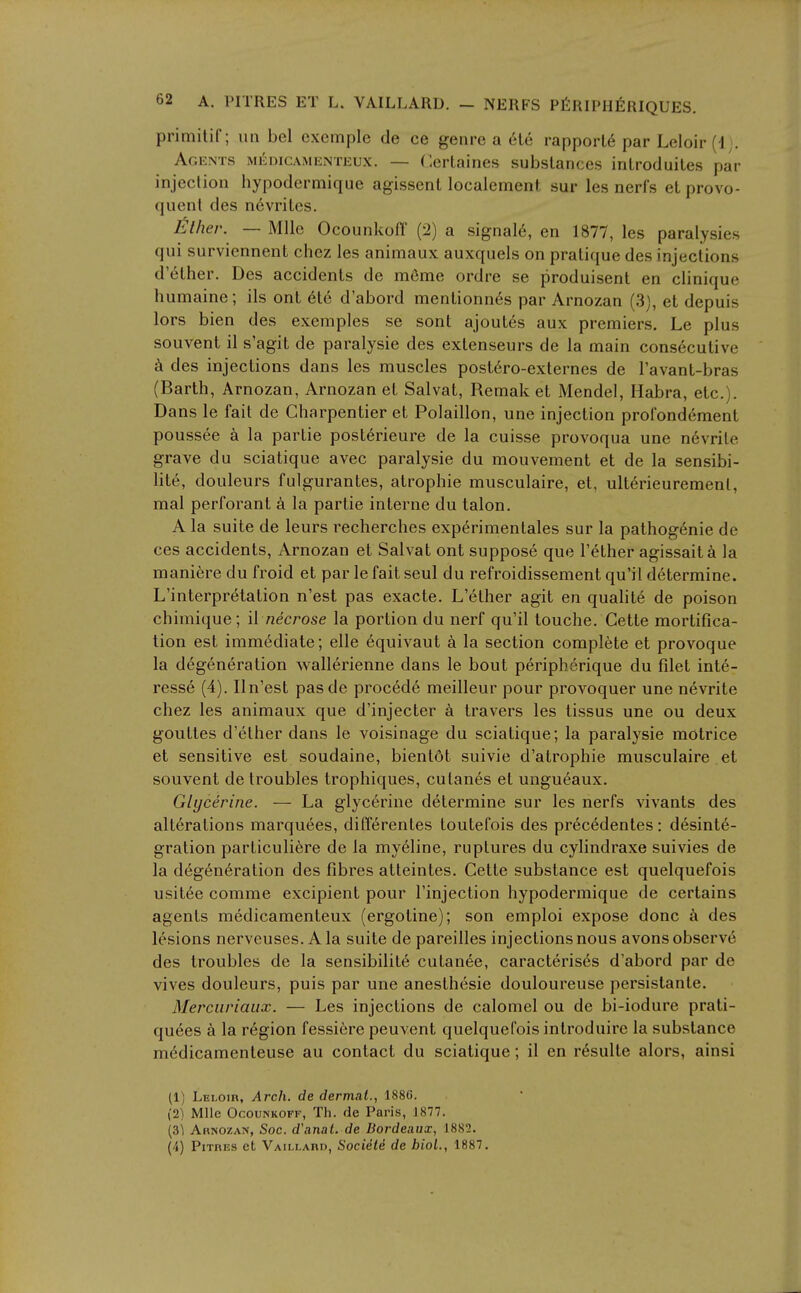 primitif ; iiii bel excmple de ce genre a 616 rapport6 par Leloir (1 . Agents mkdicamenteux. — Cerlaines substances introduiles par injection hypodermique agissent localement sur les nerfs el provo- quent des n6vrites. lather. — Mile OcounkofT (2) a signal6, en 1877, les paralysies qui surviennent chez les animaux auxquels on pratique des injections d'6ther. Des accidents de m6me ordre se produisent en clinique humaine; ils ont 6te d'abord mentionn6s par Arnozan (3], et depuis lors bien des exemples se sont ajout6s aux premiers. Le plus souvent il s'agit de paralysie des extenseurs de la main cons6cutive k des injections dans les muscles post6ro-externes de I'avant-bras (Barth, Arnozan, Arnozan et Salvat, Remak et Mendel, Habra, etc.). Dans le fait de Charpentier et Polaillon, une injection prorond6ment poussee a la partie posterieure de la cuisse provoqua une n6vrite grave du sciatique avec paralysie du mouvement et de la sensibi- lit6, douleurs fulgurantes, atrophic musculaire, et, ulterieuremenl, mal perforant a la partie interne du talon. A la suite de leurs recherches experimentales sur la pathogenic de ces accidents, Arnozan et Salvat ont suppose que I'ether agissaita la maniere du froid et par le fait seul du refroidissement qu'il determine. L'interpretation n'est pas exacte. L'6ther agit en qualite de poison chimique; il necrose la portion du nerf qu'il touche. Cette mortifica- tion est immediate; elle 6quivaut a la section complete et provoque la degeneration wallerienne dans le bout peripherique du filet inte- ress6 (4). Iln'est pasde precede meilleur pour provoquer une n6vrite chez les animaux que d'injecter a travers les tissus une ou deux gouttes d'ether dans le voisinage du sciatique; la paralysie motrice et sensitive est soudaine, bientdt suivie d'atrophie musculaire et souvent de troubles trophiques, culanes et ungueaux. Glycerine. — La glycerine d6termine sur les nerfs vivants des alterations marquees, difl6rentes toutefois des pr6cedentes: desinte- gration particuli6re de la my61ine, ruptures du cylindraxe suivies de la deg6n6ration des fibres atteintes. Cette substance est quelquefois usitee comme excipient pour I'injection hypodermique de certains agents medicamenteux (ergotine); son emploi expose done des lesions nerveuses. A la suite de pareilles injections nous avons observe des troubles de la sensibilit6 cutanee, caracteris6s d'abord par de vives douleurs, puis par une anesthesie douloureuse persistante. Merciiriaux. — Les injections de calomel ou de bi-iodure prati- qu6es a la r6gion fessicre peuvent quelquefois introduire la substance m6dicamenteuse au contact du sciatique; il en r6sulte alors, ainsi (1) Leloir, Arch, de dermal., 1886. (2) Mile OcouNKOFF, Th. de Paris, 1877. (31 Arnozan, Soc. d\inal. de Bordeaux, 1882. (4) PiTRES et Vaim-ard, Socidli de biol., 1887.