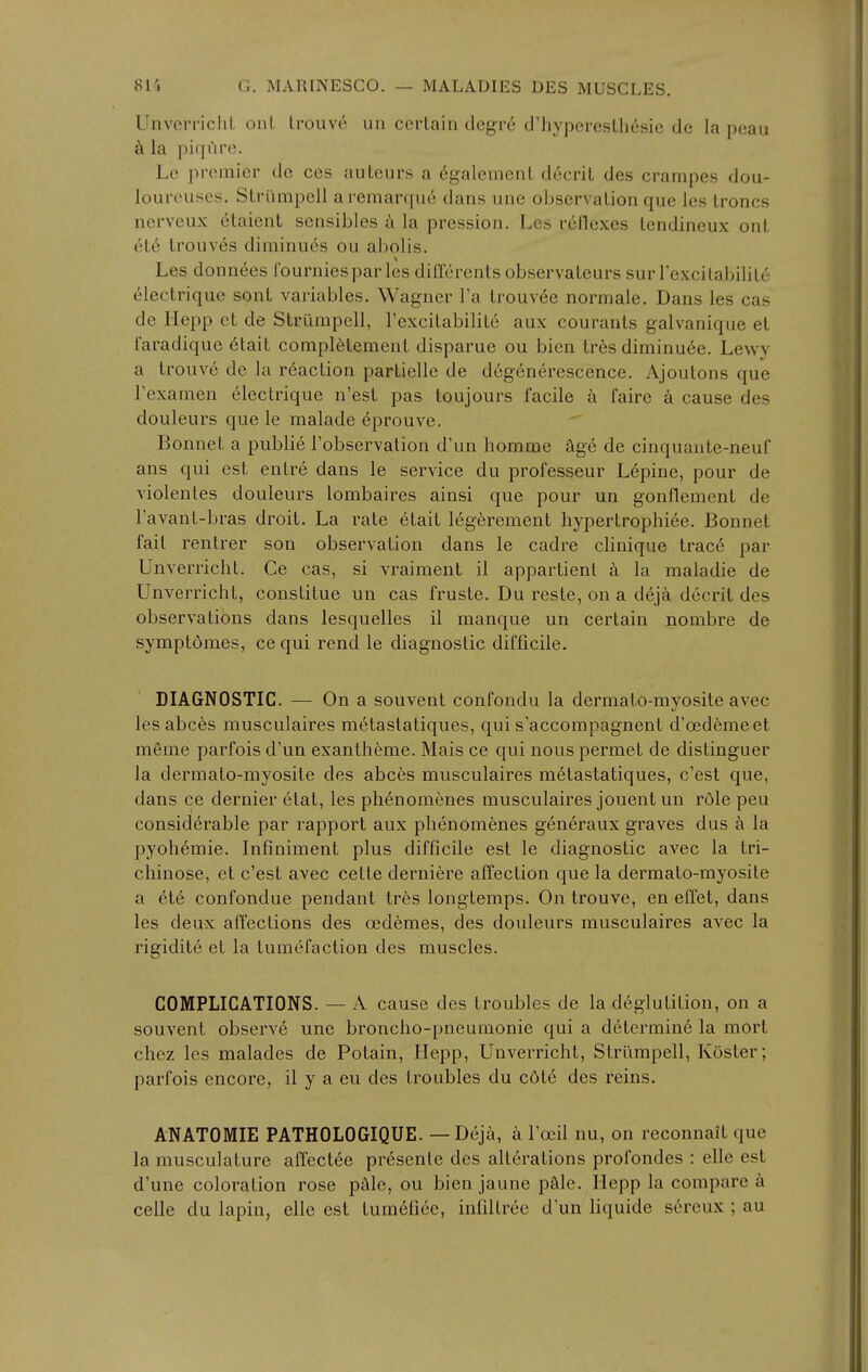 UnverricliL onL Irouve un certain degre crhyperesth6sie de la peau ci la piqi'irc. Le premier do ces auleurs a 6galemenL decril des crampes dou- loureuses. Slri'impell aremarquc dans une observalion que les Ironcs nerveux 6taient sensibles ji la pression. Lcs rcllexes Icndineux ont (He trouv^s diminues ou abolis. Les donnees Iburniesparles dilTerents observateurs surrexcilabililc (^lectrique sont variables. Wagner I'a trouv^e normale. Dans les cas de Hepp et de Striimpell, I'excitabiliL^ aux courants galvanique el I'aradique 6tait compl^temenl disparue ou bicn tr6s diminuee. Lewy a Irouve de la reaction partielle de degenerescence. Ajoutons que Texamen electrique n'est pas toujours facile a fairc cause des douleurs que le malade eprouve. Bonnet a public I'observation d'un homme age de cinquaute-neuf ans qui est entre dans le service du professeur L6pine, pour de violentes douleurs lombaires ainsi que pour un gonflement de Tavant-bras droit. La rate etait legerement hypertrophiee. Bonnet fail rentrer son observalion dans le cadre clinique Irace par UnverricliL Ce cas, si vraiment il apparlient a la maladie de Unverricht, constitue un cas fruste. Du resle, on a deja decril des observations dans lesquelles il manque un certain nombre de symplomes, ce qui rend le diagnostic difficile. DIAGNOSTIC. — On a souvent confondu la dermato-myosile avec les abc6s musculaires melastaliques, qui s'accompagnenl d'oedemeet m6me parfois d'un exantheme. Mais ce qui nous permet de dislinguer la dermalo-myosite des abces musculaires melaslaliques, c'esl que, dans ce dernier etal, les plienom^nes musculaires jouent un role peu considerable par rapport aux phenomenes generaux graves dus k la pyoli6mie. Infinimenl plus difficile est le diagnoslic avec la Iri- cliinose, et c'esl avec celle derniere affection que la dermato-myosile a et6 confondue pendanl Ires longtemps. On Irouve, en effel, dans les deux affections des oedemes, des douleurs musculaires avec la rigidile et la tumefaclion des muscles. COMPLICATIONS. — A cause des troubles de la deglutition, on a souvent observe une bronclio-pneumonie qui a determin6 la morl chez les malades de Polain, Hepp, Unverricht, Striimpell, Kosler; parfois encore, il y a eu des troubles du c6l6 des reins. ANATOMIE PATHOLOGIQUE. — Deja, a Tocil nu, on reconnait que la musculature affecl6e presente des alterations profondes : elle est d'une coloration rose pMe, ou bien jaune pale. Hepp la compare a celle du lapin, elle est lum6fiee, infiltree d'un liquide s6reux ; au