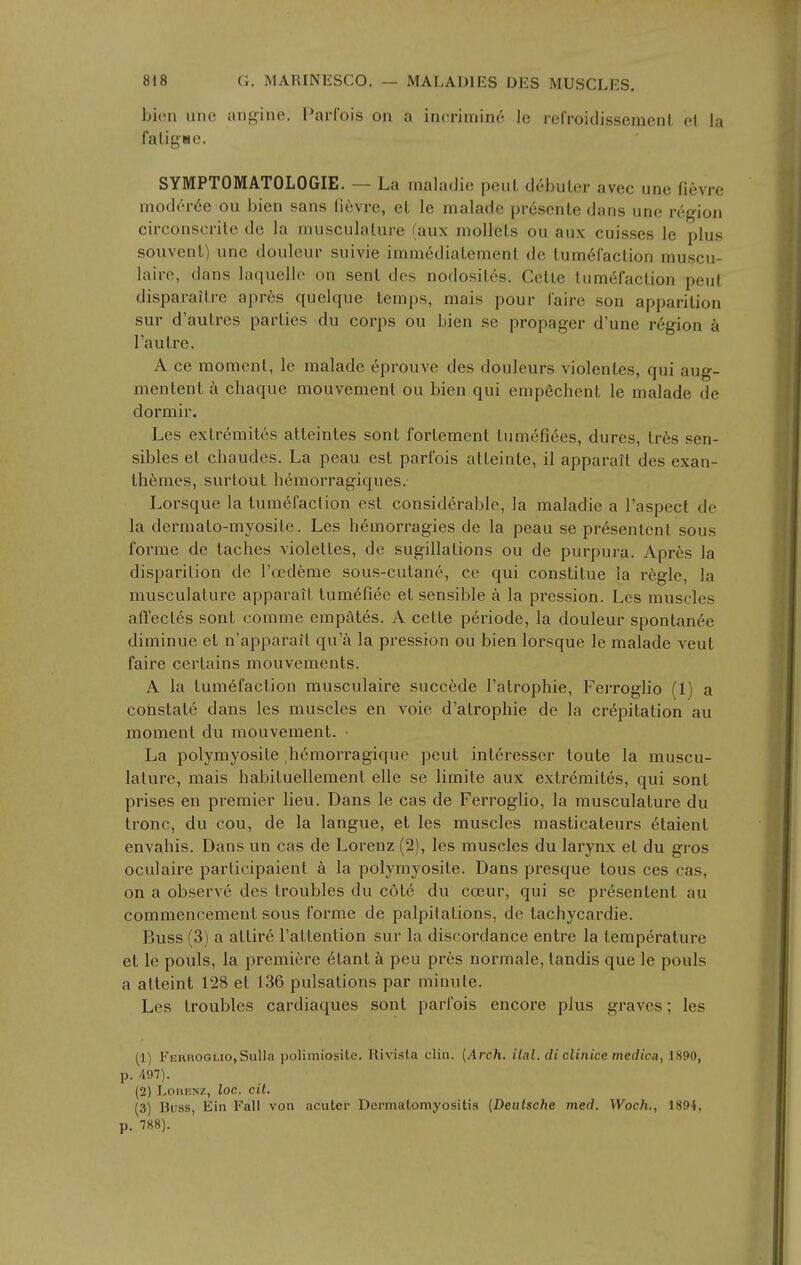 bieu unc angine. ParCois on a incrimine Ic rel'roidissemenl ol la faligMC. SYMPTOMATOLOGIE. — La maladio pent debuLer avec une fievre inod('n'6e ou bien sans li6vre, el le maladc pr6senle dans unc region circonscrite de la musculature (aux mollels ou aux cuisses le plus souvent) une douleur suivie imm6diatement do tum6raction muscu- laire, dans laquellc on sent des nodosit6s. Cctle tumefaction pent disparaitre apres quelque temps, mais pour (aire son apparition sur d'autres parties du corps ou bien se propager d'une region h Tautre. A ce moment, le malade eprouve des douleurs violentes, qui aug- menlent k chaque mouvement ou bien qui empechent le malade de dormir. Les extr6mites alteintes sont fortement tumefi6es, dures, tr6s sen- sibles et cbaudes. La peau est parfois atteinte, il apparalt des exan- thfemes, surtout bemorragiques. Lorsque la tumefaction est considerable, la maladie a I'aspect de la dermato-myosite. Les bemorragies de la peau se pr6senlent sous forme de tacbes violettes, de sugillalions ou de purpura. Apres la disparilion de Toedeme sous-cutane, ce qui constitue la regie, la musculature apparait tumefiee et sensible a la pression. Les muscles affectes sont comme empates. A cette periode, la douleur spontanee diminue et n'apparait qu a la pressron ou bien lorsque le malade veut faire certains mouvements. A la tumefaction musculaire succede Fatrophie, Ferrogbo (1) a coiistate dans les muscles en voie d'atropbie de la crepitation au moment du mouvement. • La polymyosite bemorragique pent interesser toute la muscu- lature, mais babituellement elle se limite aux extremites, qui sont prises en premier lieu. Dans le cas de Ferroglio, la musculature du tronc, du cou, de la langue, et les muscles masticateurs etaient envabis. Dans un cas de Lorenz (2), les muscles du larynx et du gros oculaire participaient a la polymyosite. Dans presque tons ces cas, on a observe des troubles du c6t6 du coeur, qui se presentent au commencement sous forme de palpitations, de tachycardie. Buss (3) a attire I'attention sur la discordance entre la temperature et le pouls, la premiere 6tant k pen pres normale, tandis que le pouls a atteint 128 et 136 pulsations par minute. Les troubles cardiaques sont parfois encore plus graves; les (1) Ferhoglio, Sulla polimiosite. Rivista clin. [Arch, ilal. di clinice medic.i, 1890, p. 497). (2) Loi\i!Nz, loc. cit. (3) Buss, Ein Fall von acuter Dermatomyositis (Deutsche med. Woch., 1894, p. 788).